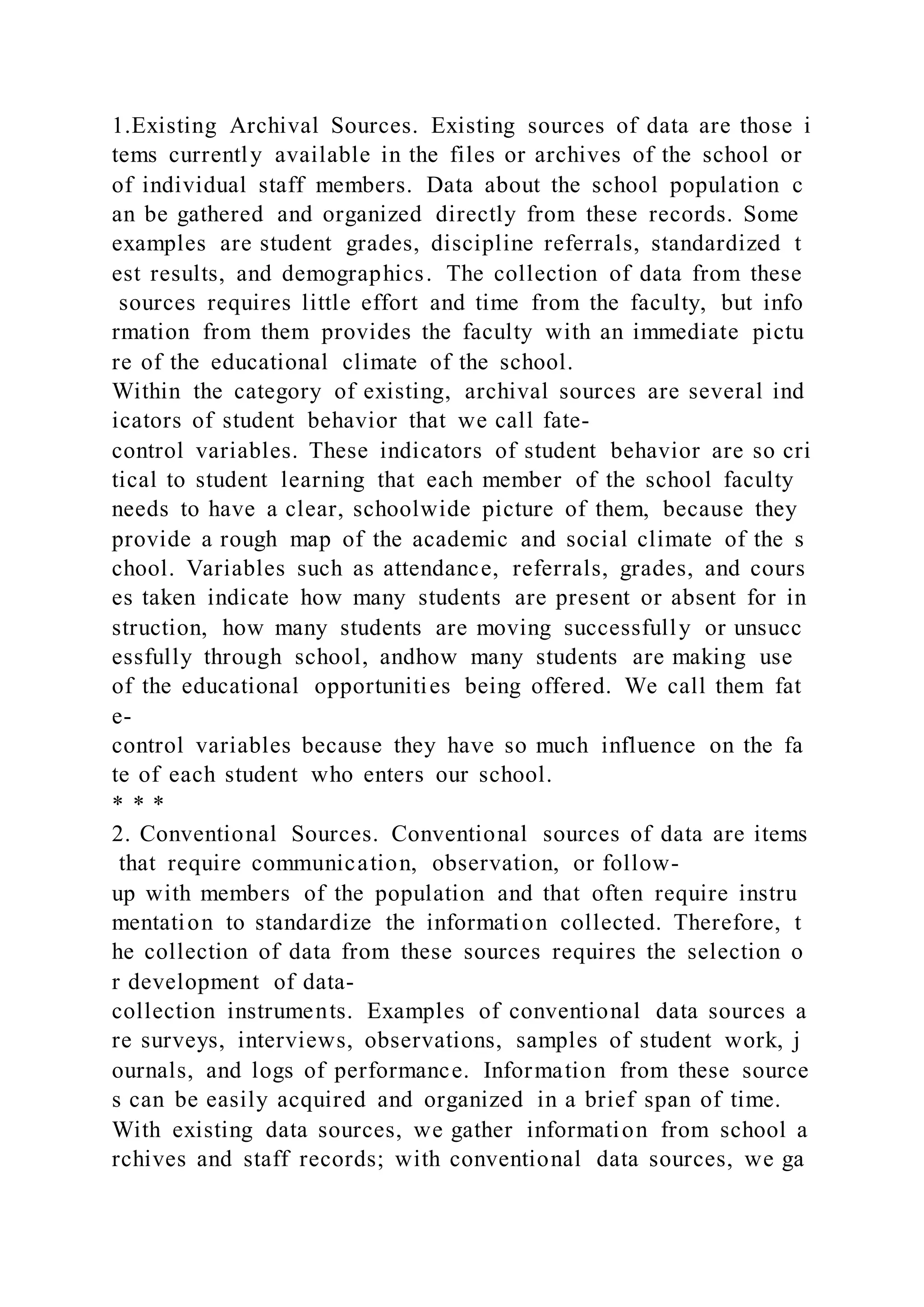 1.Existing Archival Sources. Existing sources of data are those i
tems currently available in the files or archives of the school or
of individual staff members. Data about the school population c
an be gathered and organized directly from these records. Some
examples are student grades, discipline referrals, standardized t
est results, and demographics. The collection of data from these
sources requires little effort and time from the faculty, but info
rmation from them provides the faculty with an immediate pictu
re of the educational climate of the school.
Within the category of existing, archival sources are several ind
icators of student behavior that we call fate-
control variables. These indicators of student behavior are so cri
tical to student learning that each member of the school faculty
needs to have a clear, schoolwide picture of them, because they
provide a rough map of the academic and social climate of the s
chool. Variables such as attendance, referrals, grades, and cours
es taken indicate how many students are present or absent for in
struction, how many students are moving successfully or unsucc
essfully through school, andhow many students are making use
of the educational opportunities being offered. We call them fat
e-
control variables because they have so much influence on the fa
te of each student who enters our school.
* * *
2. Conventional Sources. Conventional sources of data are items
that require communication, observation, or follow-
up with members of the population and that often require instru
mentation to standardize the information collected. Therefore, t
he collection of data from these sources requires the selection o
r development of data-
collection instruments. Examples of conventional data sources a
re surveys, interviews, observations, samples of student work, j
ournals, and logs of performance. Information from these source
s can be easily acquired and organized in a brief span of time.
With existing data sources, we gather information from school a
rchives and staff records; with conventional data sources, we ga
 