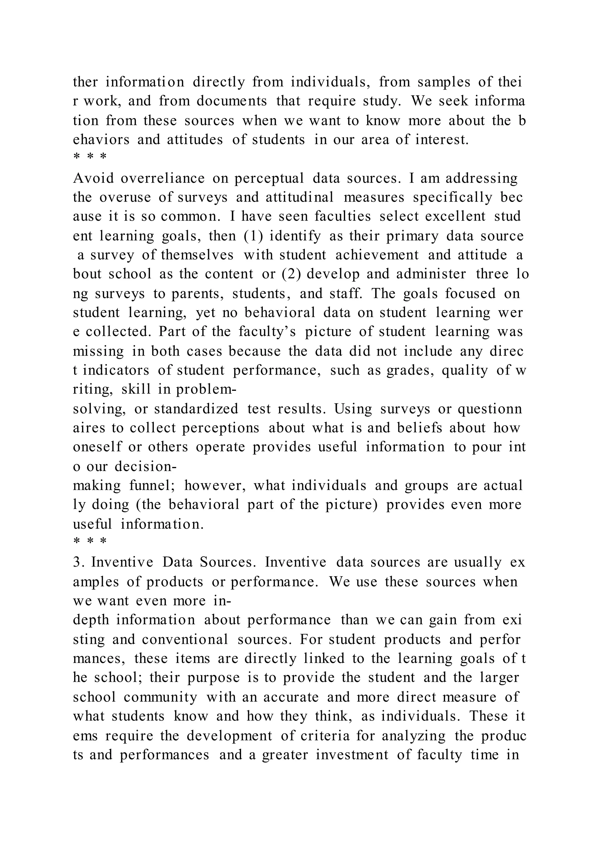 ther information directly from individuals, from samples of thei
r work, and from documents that require study. We seek informa
tion from these sources when we want to know more about the b
ehaviors and attitudes of students in our area of interest.
* * *
Avoid overreliance on perceptual data sources. I am addressing
the overuse of surveys and attitudinal measures specifically bec
ause it is so common. I have seen faculties select excellent stud
ent learning goals, then (1) identify as their primary data source
a survey of themselves with student achievement and attitude a
bout school as the content or (2) develop and administer three lo
ng surveys to parents, students, and staff. The goals focused on
student learning, yet no behavioral data on student learning wer
e collected. Part of the faculty’s picture of student learning was
missing in both cases because the data did not include any direc
t indicators of student performance, such as grades, quality of w
riting, skill in problem-
solving, or standardized test results. Using surveys or questionn
aires to collect perceptions about what is and beliefs about how
oneself or others operate provides useful information to pour int
o our decision-
making funnel; however, what individuals and groups are actual
ly doing (the behavioral part of the picture) provides even more
useful information.
* * *
3. Inventive Data Sources. Inventive data sources are usually ex
amples of products or performance. We use these sources when
we want even more in-
depth information about performance than we can gain from exi
sting and conventional sources. For student products and perfor
mances, these items are directly linked to the learning goals of t
he school; their purpose is to provide the student and the larger
school community with an accurate and more direct measure of
what students know and how they think, as individuals. These it
ems require the development of criteria for analyzing the produc
ts and performances and a greater investment of faculty time in
 