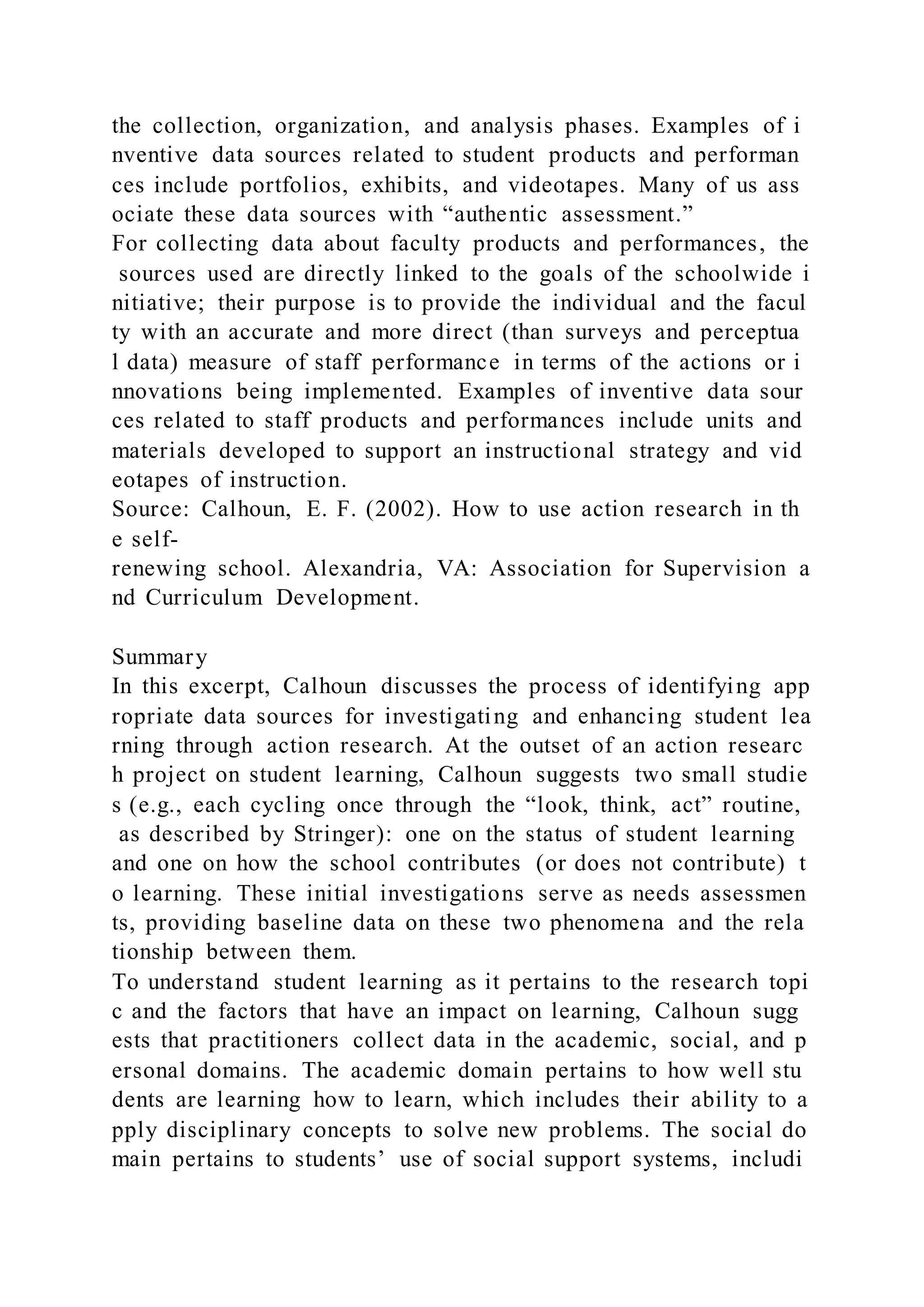 the collection, organization, and analysis phases. Examples of i
nventive data sources related to student products and performan
ces include portfolios, exhibits, and videotapes. Many of us ass
ociate these data sources with “authentic assessment.”
For collecting data about faculty products and performances, the
sources used are directly linked to the goals of the schoolwide i
nitiative; their purpose is to provide the individual and the facul
ty with an accurate and more direct (than surveys and perceptua
l data) measure of staff performance in terms of the actions or i
nnovations being implemented. Examples of inventive data sour
ces related to staff products and performances include units and
materials developed to support an instructional strategy and vid
eotapes of instruction.
Source: Calhoun, E. F. (2002). How to use action research in th
e self-
renewing school. Alexandria, VA: Association for Supervision a
nd Curriculum Development.
Summary
In this excerpt, Calhoun discusses the process of identifying app
ropriate data sources for investigating and enhancing student lea
rning through action research. At the outset of an action researc
h project on student learning, Calhoun suggests two small studie
s (e.g., each cycling once through the “look, think, act” routine,
as described by Stringer): one on the status of student learning
and one on how the school contributes (or does not contribute) t
o learning. These initial investigations serve as needs assessmen
ts, providing baseline data on these two phenomena and the rela
tionship between them.
To understand student learning as it pertains to the research topi
c and the factors that have an impact on learning, Calhoun sugg
ests that practitioners collect data in the academic, social, and p
ersonal domains. The academic domain pertains to how well stu
dents are learning how to learn, which includes their ability to a
pply disciplinary concepts to solve new problems. The social do
main pertains to students’ use of social support systems, includi
 