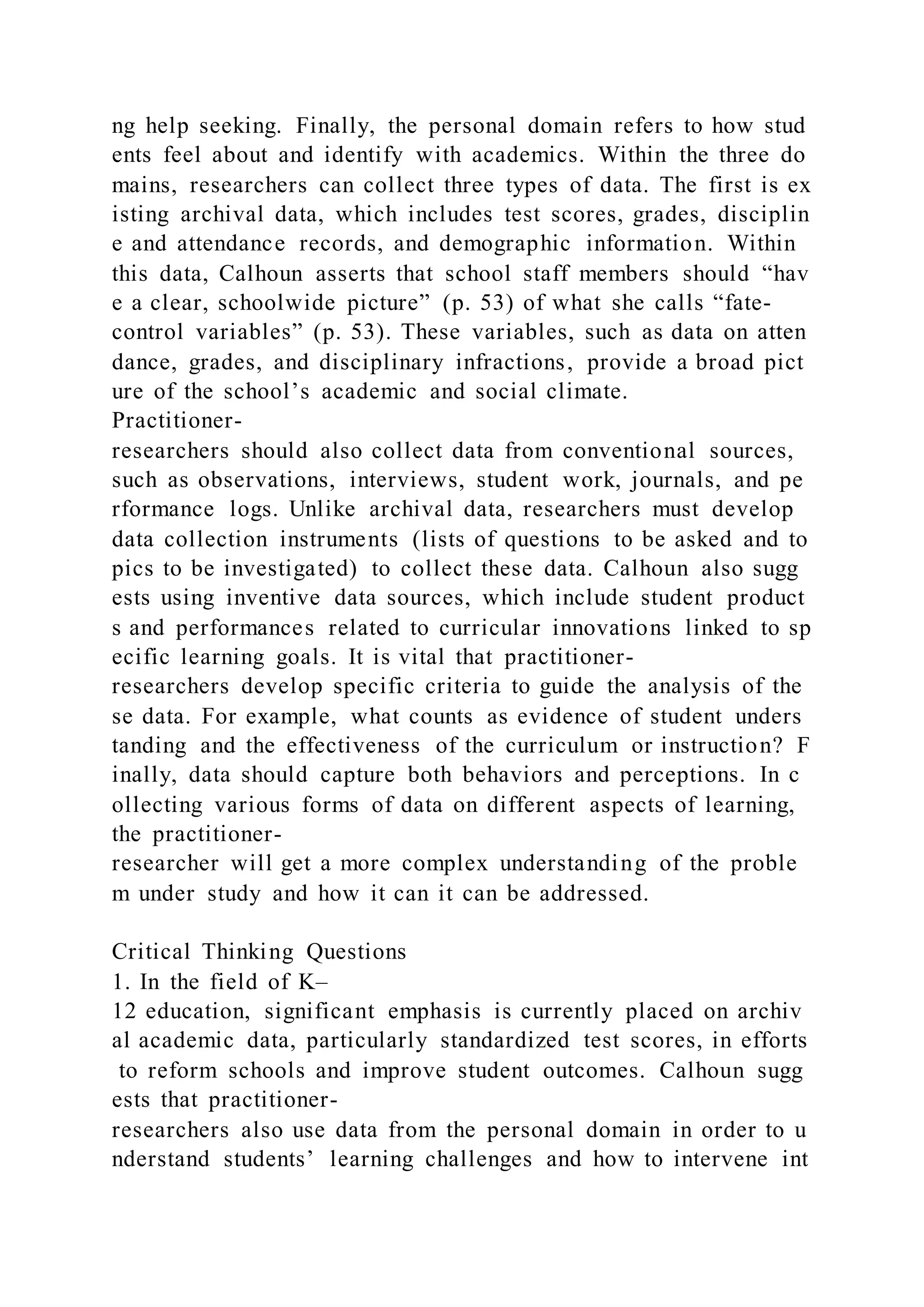 ng help seeking. Finally, the personal domain refers to how stud
ents feel about and identify with academics. Within the three do
mains, researchers can collect three types of data. The first is ex
isting archival data, which includes test scores, grades, disciplin
e and attendance records, and demographic information. Within
this data, Calhoun asserts that school staff members should “hav
e a clear, schoolwide picture” (p. 53) of what she calls “fate-
control variables” (p. 53). These variables, such as data on atten
dance, grades, and disciplinary infractions, provide a broad pict
ure of the school’s academic and social climate.
Practitioner-
researchers should also collect data from conventional sources,
such as observations, interviews, student work, journals, and pe
rformance logs. Unlike archival data, researchers must develop
data collection instruments (lists of questions to be asked and to
pics to be investigated) to collect these data. Calhoun also sugg
ests using inventive data sources, which include student product
s and performances related to curricular innovations linked to sp
ecific learning goals. It is vital that practitioner-
researchers develop specific criteria to guide the analysis of the
se data. For example, what counts as evidence of student unders
tanding and the effectiveness of the curriculum or instruction? F
inally, data should capture both behaviors and perceptions. In c
ollecting various forms of data on different aspects of learning,
the practitioner-
researcher will get a more complex understanding of the proble
m under study and how it can it can be addressed.
Critical Thinking Questions
1. In the field of K–
12 education, significant emphasis is currently placed on archiv
al academic data, particularly standardized test scores, in efforts
to reform schools and improve student outcomes. Calhoun sugg
ests that practitioner-
researchers also use data from the personal domain in order to u
nderstand students’ learning challenges and how to intervene int
 