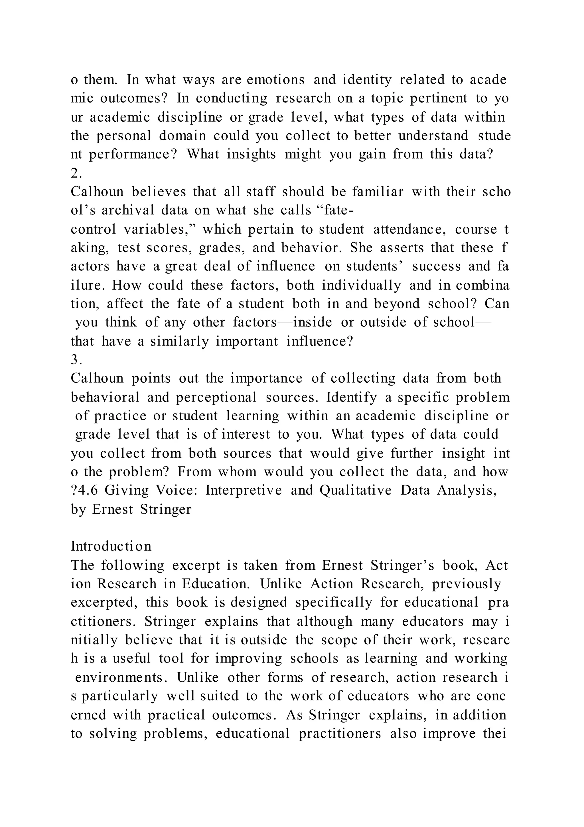 o them. In what ways are emotions and identity related to acade
mic outcomes? In conducting research on a topic pertinent to yo
ur academic discipline or grade level, what types of data within
the personal domain could you collect to better understand stude
nt performance? What insights might you gain from this data?
2.
Calhoun believes that all staff should be familiar with their scho
ol’s archival data on what she calls “fate-
control variables,” which pertain to student attendance, course t
aking, test scores, grades, and behavior. She asserts that these f
actors have a great deal of influence on students’ success and fa
ilure. How could these factors, both individually and in combina
tion, affect the fate of a student both in and beyond school? Can
you think of any other factors—inside or outside of school—
that have a similarly important influence?
3.
Calhoun points out the importance of collecting data from both
behavioral and perceptional sources. Identify a specific problem
of practice or student learning within an academic discipline or
grade level that is of interest to you. What types of data could
you collect from both sources that would give further insight int
o the problem? From whom would you collect the data, and how
?4.6 Giving Voice: Interpretive and Qualitative Data Analysis,
by Ernest Stringer
Introduction
The following excerpt is taken from Ernest Stringer’s book, Act
ion Research in Education. Unlike Action Research, previously
excerpted, this book is designed specifically for educational pra
ctitioners. Stringer explains that although many educators may i
nitially believe that it is outside the scope of their work, researc
h is a useful tool for improving schools as learning and working
environments. Unlike other forms of research, action research i
s particularly well suited to the work of educators who are conc
erned with practical outcomes. As Stringer explains, in addition
to solving problems, educational practitioners also improve thei
 