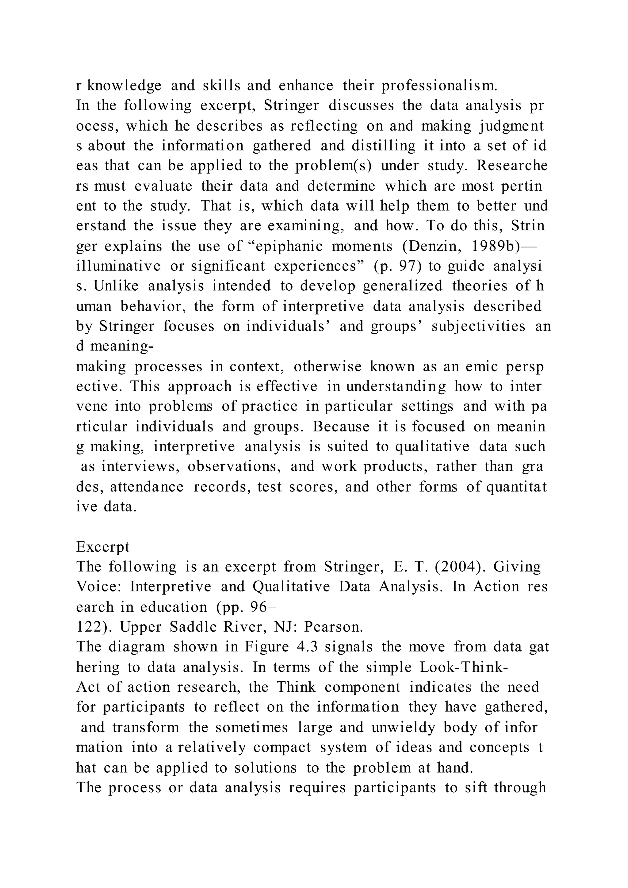 r knowledge and skills and enhance their professionalism.
In the following excerpt, Stringer discusses the data analysis pr
ocess, which he describes as reflecting on and making judgment
s about the information gathered and distilling it into a set of id
eas that can be applied to the problem(s) under study. Researche
rs must evaluate their data and determine which are most pertin
ent to the study. That is, which data will help them to better und
erstand the issue they are examining, and how. To do this, Strin
ger explains the use of “epiphanic moments (Denzin, 1989b)—
illuminative or significant experiences” (p. 97) to guide analysi
s. Unlike analysis intended to develop generalized theories of h
uman behavior, the form of interpretive data analysis described
by Stringer focuses on individuals’ and groups’ subjectivities an
d meaning-
making processes in context, otherwise known as an emic persp
ective. This approach is effective in understanding how to inter
vene into problems of practice in particular settings and with pa
rticular individuals and groups. Because it is focused on meanin
g making, interpretive analysis is suited to qualitative data such
as interviews, observations, and work products, rather than gra
des, attendance records, test scores, and other forms of quantitat
ive data.
Excerpt
The following is an excerpt from Stringer, E. T. (2004). Giving
Voice: Interpretive and Qualitative Data Analysis. In Action res
earch in education (pp. 96–
122). Upper Saddle River, NJ: Pearson.
The diagram shown in Figure 4.3 signals the move from data gat
hering to data analysis. In terms of the simple Look-Think-
Act of action research, the Think component indicates the need
for participants to reflect on the information they have gathered,
and transform the sometimes large and unwieldy body of infor
mation into a relatively compact system of ideas and concepts t
hat can be applied to solutions to the problem at hand.
The process or data analysis requires participants to sift through
 