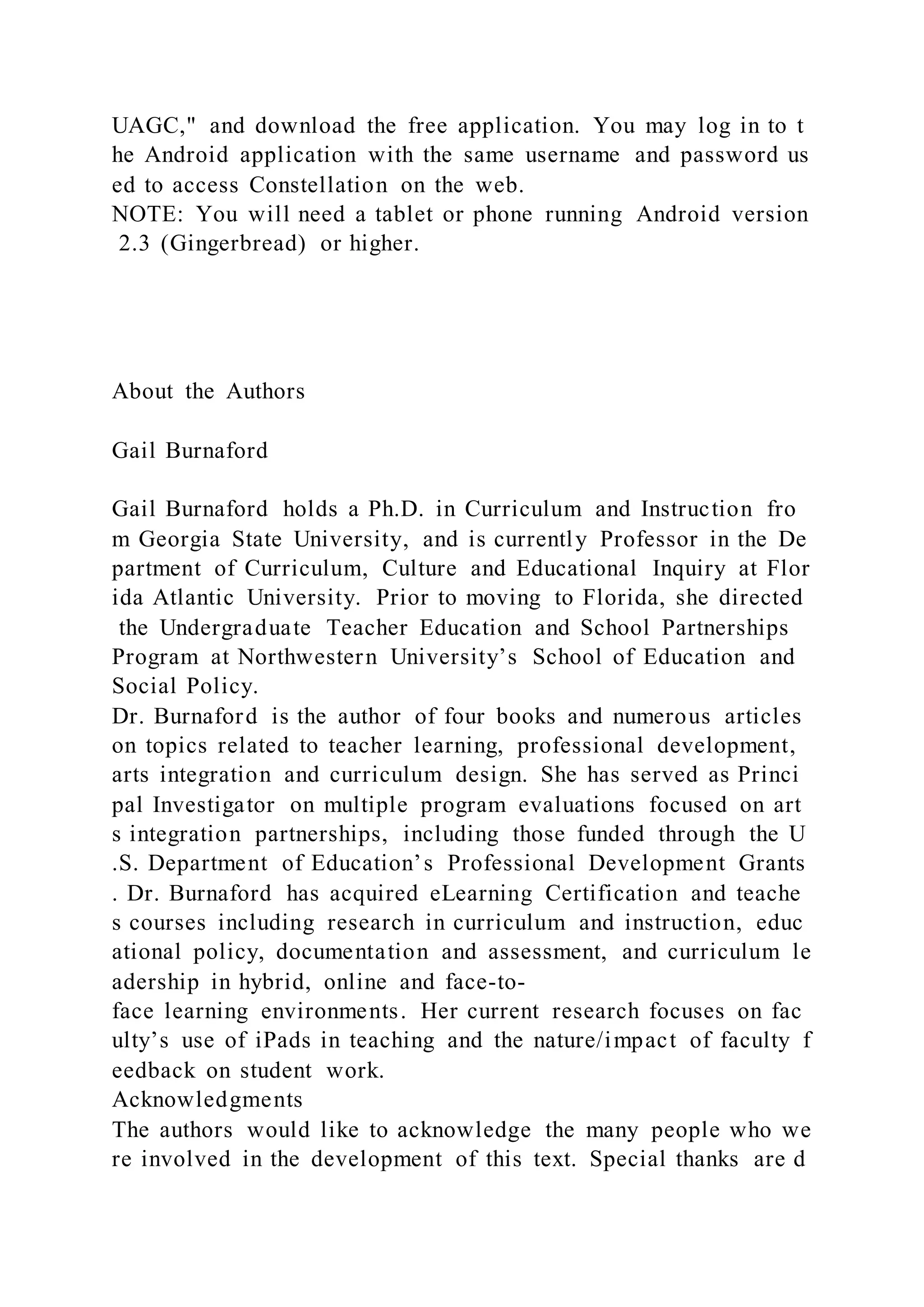 UAGC," and download the free application. You may log in to t
he Android application with the same username and password us
ed to access Constellation on the web.
NOTE: You will need a tablet or phone running Android version
2.3 (Gingerbread) or higher.
About the Authors
Gail Burnaford
Gail Burnaford holds a Ph.D. in Curriculum and Instruction fro
m Georgia State University, and is currently Professor in the De
partment of Curriculum, Culture and Educational Inquiry at Flor
ida Atlantic University. Prior to moving to Florida, she directed
the Undergraduate Teacher Education and School Partnerships
Program at Northwestern University’s School of Education and
Social Policy.
Dr. Burnaford is the author of four books and numerous articles
on topics related to teacher learning, professional development,
arts integration and curriculum design. She has served as Princi
pal Investigator on multiple program evaluations focused on art
s integration partnerships, including those funded through the U
.S. Department of Education’s Professional Development Grants
. Dr. Burnaford has acquired eLearning Certification and teache
s courses including research in curriculum and instruction, educ
ational policy, documentation and assessment, and curriculum le
adership in hybrid, online and face-to-
face learning environments. Her current research focuses on fac
ulty’s use of iPads in teaching and the nature/impact of faculty f
eedback on student work.
Acknowledgments
The authors would like to acknowledge the many people who we
re involved in the development of this text. Special thanks are d
 