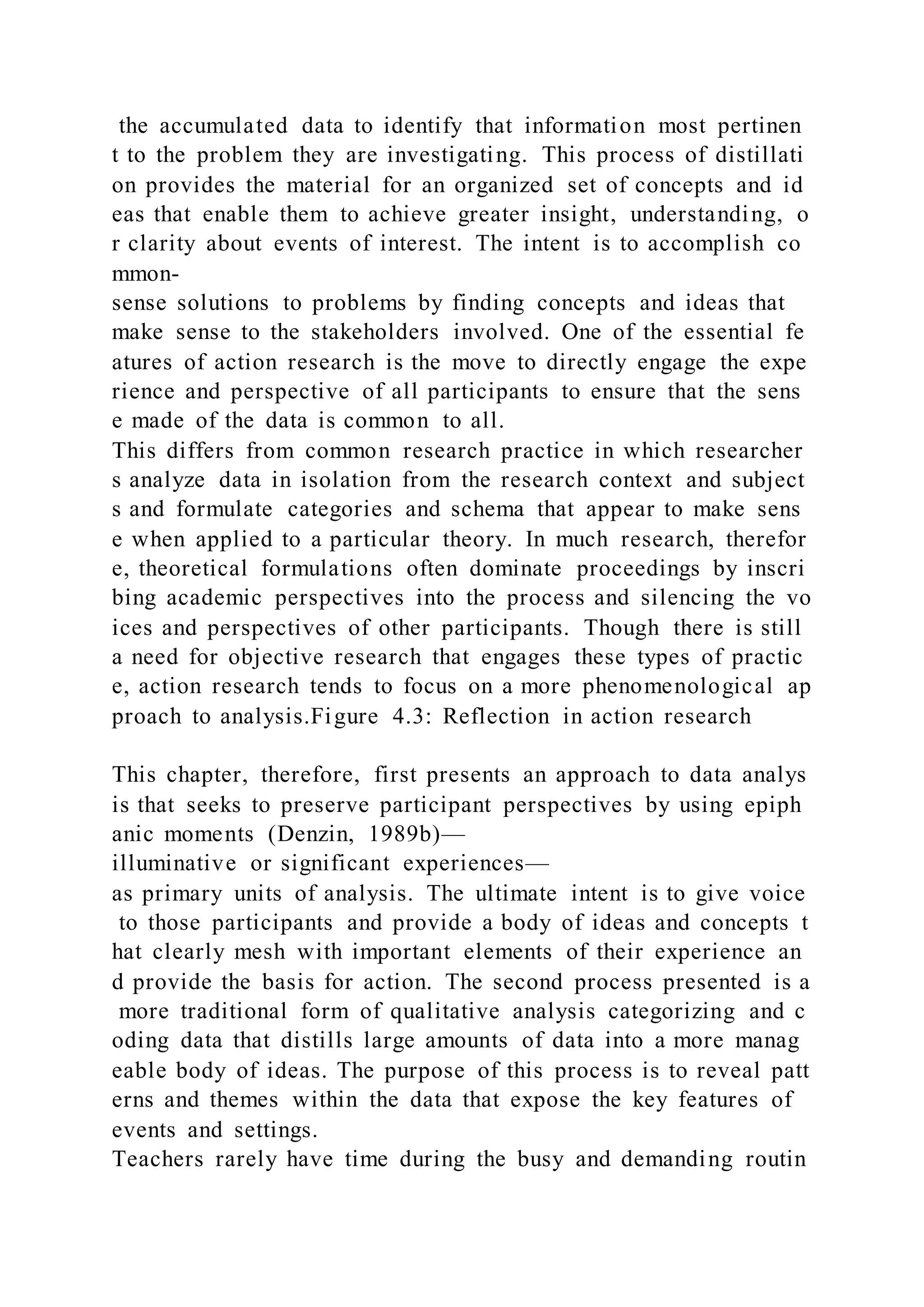 the accumulated data to identify that information most pertinen
t to the problem they are investigating. This process of distillati
on provides the material for an organized set of concepts and id
eas that enable them to achieve greater insight, understanding, o
r clarity about events of interest. The intent is to accomplish co
mmon-
sense solutions to problems by finding concepts and ideas that
make sense to the stakeholders involved. One of the essential fe
atures of action research is the move to directly engage the expe
rience and perspective of all participants to ensure that the sens
e made of the data is common to all.
This differs from common research practice in which researcher
s analyze data in isolation from the research context and subject
s and formulate categories and schema that appear to make sens
e when applied to a particular theory. In much research, therefor
e, theoretical formulations often dominate proceedings by inscri
bing academic perspectives into the process and silencing the vo
ices and perspectives of other participants. Though there is still
a need for objective research that engages these types of practic
e, action research tends to focus on a more phenomenological ap
proach to analysis.Figure 4.3: Reflection in action research
This chapter, therefore, first presents an approach to data analys
is that seeks to preserve participant perspectives by using epiph
anic moments (Denzin, 1989b)—
illuminative or significant experiences—
as primary units of analysis. The ultimate intent is to give voice
to those participants and provide a body of ideas and concepts t
hat clearly mesh with important elements of their experience an
d provide the basis for action. The second process presented is a
more traditional form of qualitative analysis categorizing and c
oding data that distills large amounts of data into a more manag
eable body of ideas. The purpose of this process is to reveal patt
erns and themes within the data that expose the key features of
events and settings.
Teachers rarely have time during the busy and demanding routin
 