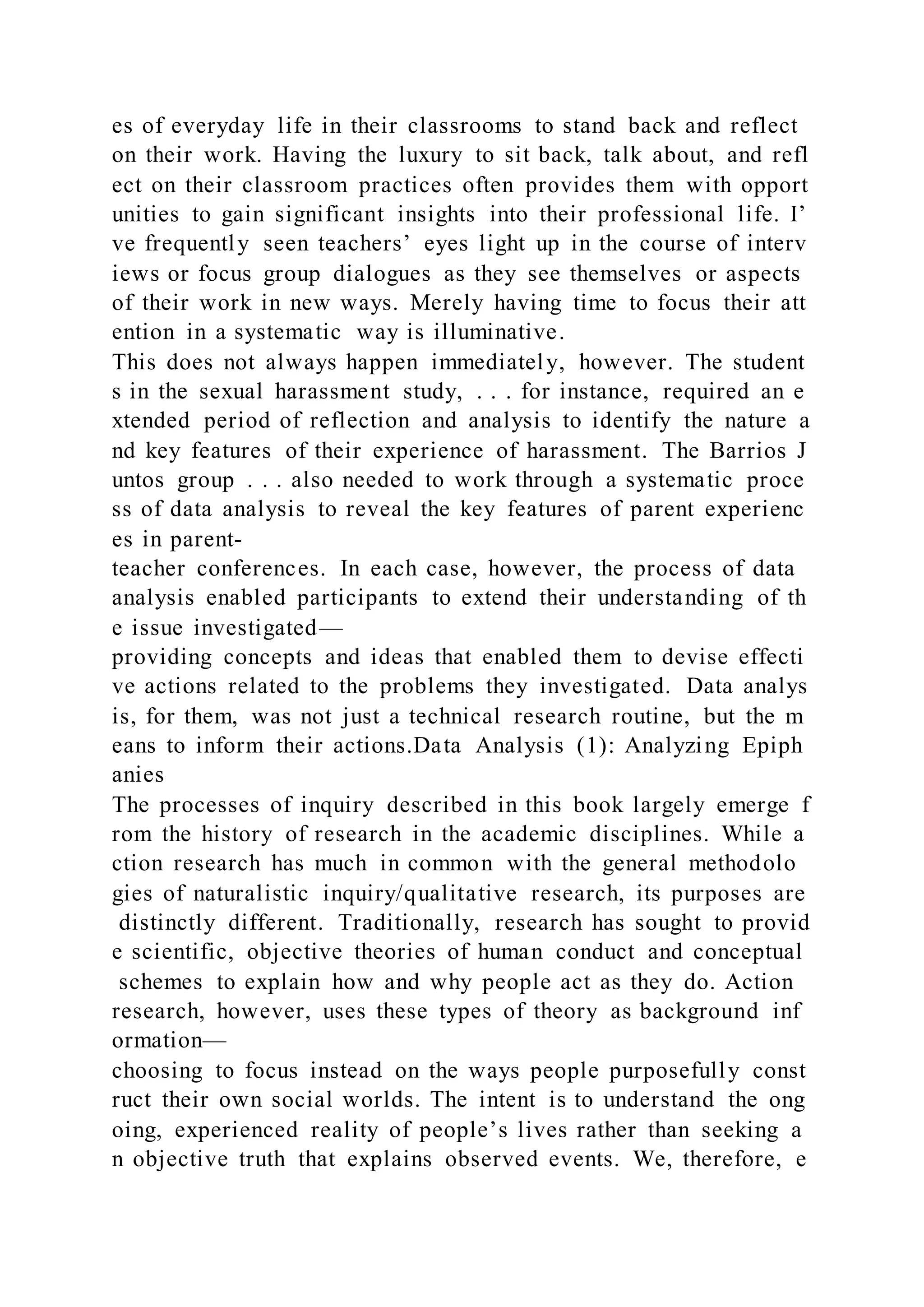 es of everyday life in their classrooms to stand back and reflect
on their work. Having the luxury to sit back, talk about, and refl
ect on their classroom practices often provides them with opport
unities to gain significant insights into their professional life. I’
ve frequently seen teachers’ eyes light up in the course of interv
iews or focus group dialogues as they see themselves or aspects
of their work in new ways. Merely having time to focus their att
ention in a systematic way is illuminative.
This does not always happen immediately, however. The student
s in the sexual harassment study, . . . for instance, required an e
xtended period of reflection and analysis to identify the nature a
nd key features of their experience of harassment. The Barrios J
untos group . . . also needed to work through a systematic proce
ss of data analysis to reveal the key features of parent experienc
es in parent-
teacher conferences. In each case, however, the process of data
analysis enabled participants to extend their understanding of th
e issue investigated—
providing concepts and ideas that enabled them to devise effecti
ve actions related to the problems they investigated. Data analys
is, for them, was not just a technical research routine, but the m
eans to inform their actions.Data Analysis (1): Analyzing Epiph
anies
The processes of inquiry described in this book largely emerge f
rom the history of research in the academic disciplines. While a
ction research has much in common with the general methodolo
gies of naturalistic inquiry/qualitative research, its purposes are
distinctly different. Traditionally, research has sought to provid
e scientific, objective theories of human conduct and conceptual
schemes to explain how and why people act as they do. Action
research, however, uses these types of theory as background inf
ormation—
choosing to focus instead on the ways people purposefully const
ruct their own social worlds. The intent is to understand the ong
oing, experienced reality of people’s lives rather than seeking a
n objective truth that explains observed events. We, therefore, e
 