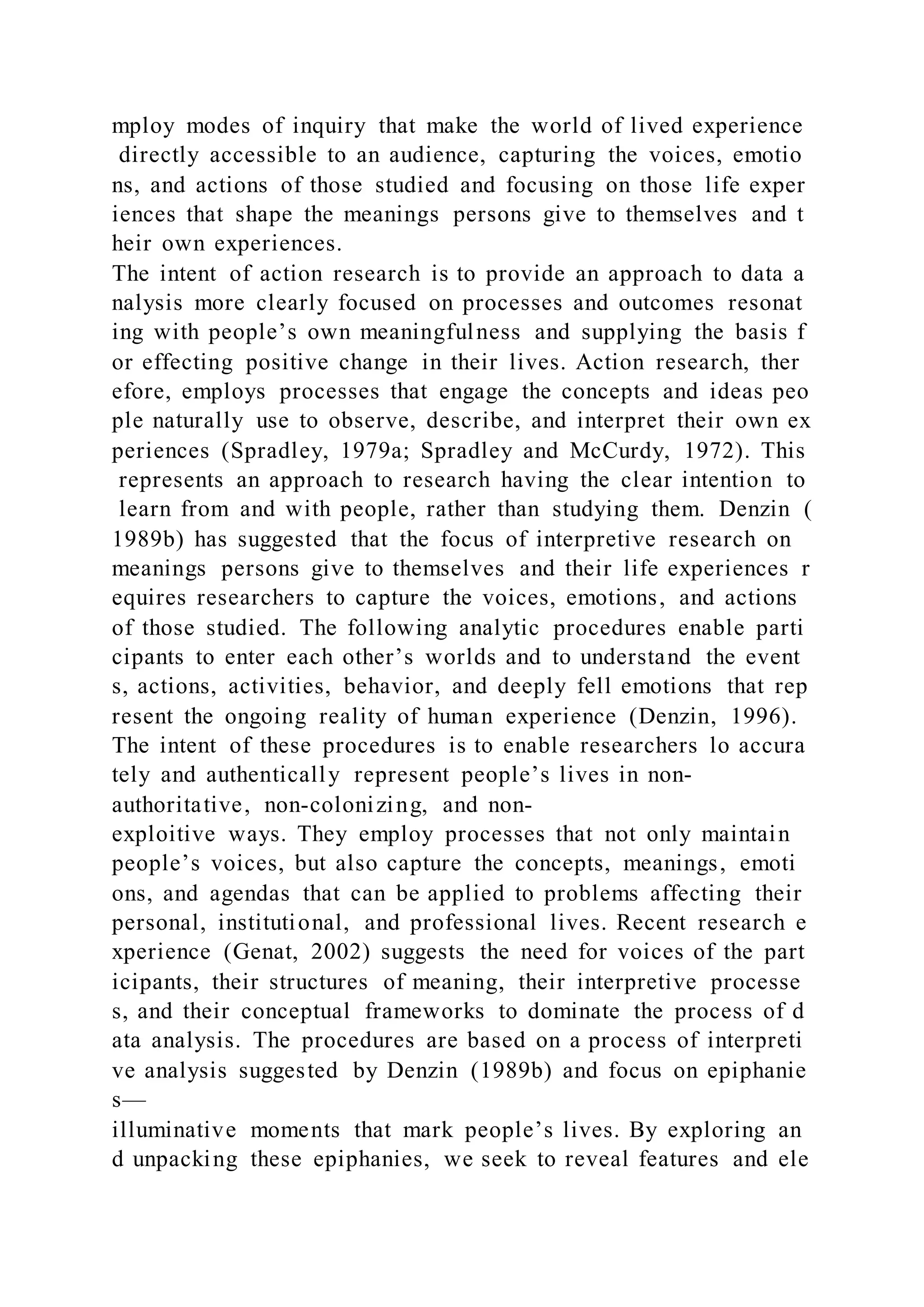 mploy modes of inquiry that make the world of lived experience
directly accessible to an audience, capturing the voices, emotio
ns, and actions of those studied and focusing on those life exper
iences that shape the meanings persons give to themselves and t
heir own experiences.
The intent of action research is to provide an approach to data a
nalysis more clearly focused on processes and outcomes resonat
ing with people’s own meaningfulness and supplying the basis f
or effecting positive change in their lives. Action research, ther
efore, employs processes that engage the concepts and ideas peo
ple naturally use to observe, describe, and interpret their own ex
periences (Spradley, 1979a; Spradley and McCurdy, 1972). This
represents an approach to research having the clear intention to
learn from and with people, rather than studying them. Denzin (
1989b) has suggested that the focus of interpretive research on
meanings persons give to themselves and their life experiences r
equires researchers to capture the voices, emotions, and actions
of those studied. The following analytic procedures enable parti
cipants to enter each other’s worlds and to understand the event
s, actions, activities, behavior, and deeply fell emotions that rep
resent the ongoing reality of human experience (Denzin, 1996).
The intent of these procedures is to enable researchers lo accura
tely and authentically represent people’s lives in non-
authoritative, non-colonizing, and non-
exploitive ways. They employ processes that not only maintain
people’s voices, but also capture the concepts, meanings, emoti
ons, and agendas that can be applied to problems affecting their
personal, institutional, and professional lives. Recent research e
xperience (Genat, 2002) suggests the need for voices of the part
icipants, their structures of meaning, their interpretive processe
s, and their conceptual frameworks to dominate the process of d
ata analysis. The procedures are based on a process of interpreti
ve analysis suggested by Denzin (1989b) and focus on epiphanie
s—
illuminative moments that mark people’s lives. By exploring an
d unpacking these epiphanies, we seek to reveal features and ele
 