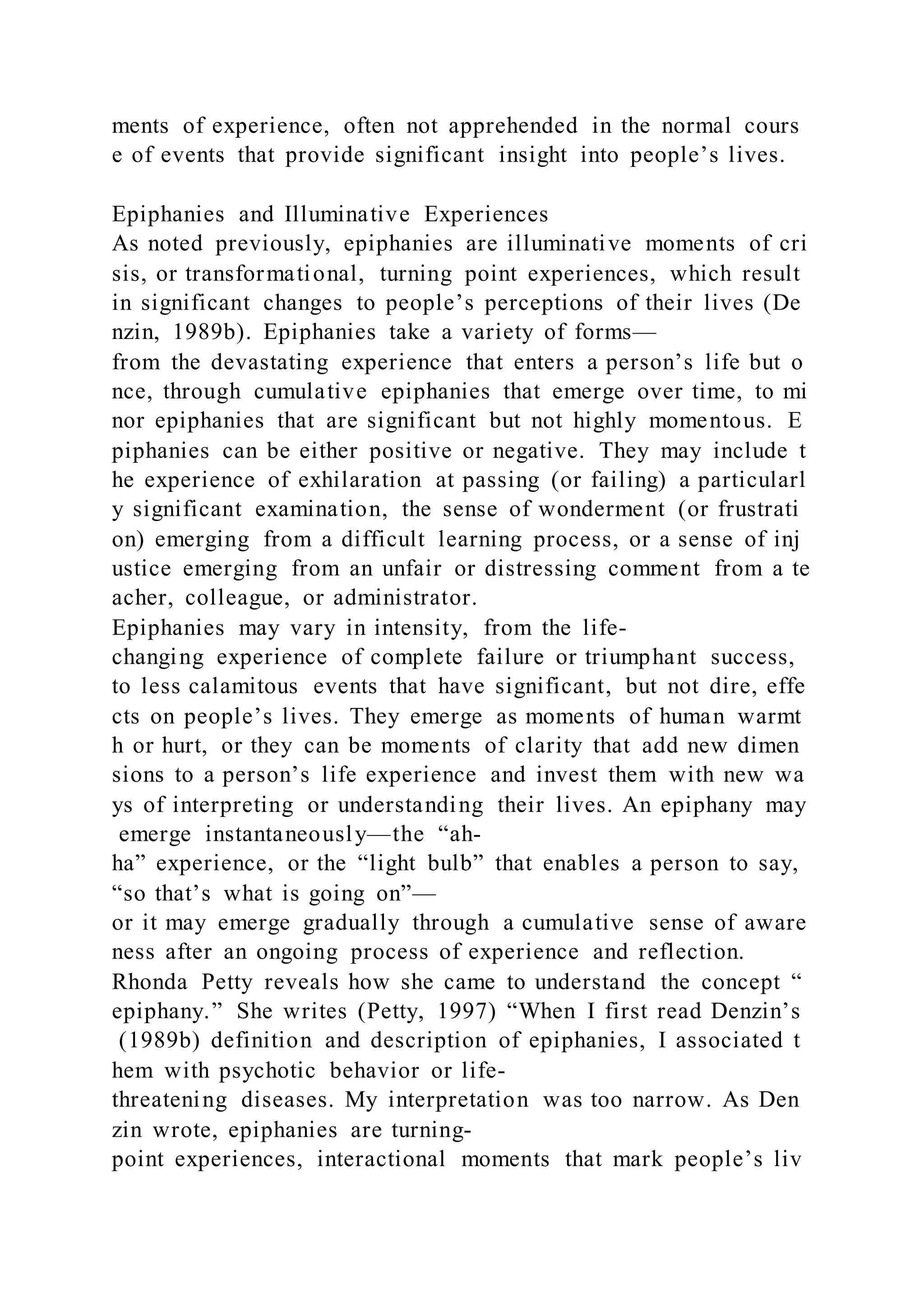 ments of experience, often not apprehended in the normal cours
e of events that provide significant insight into people’s lives.
Epiphanies and Illuminative Experiences
As noted previously, epiphanies are illuminative moments of cri
sis, or transformational, turning point experiences, which result
in significant changes to people’s perceptions of their lives (De
nzin, 1989b). Epiphanies take a variety of forms—
from the devastating experience that enters a person’s life but o
nce, through cumulative epiphanies that emerge over time, to mi
nor epiphanies that are significant but not highly momentous. E
piphanies can be either positive or negative. They may include t
he experience of exhilaration at passing (or failing) a particularl
y significant examination, the sense of wonderment (or frustrati
on) emerging from a difficult learning process, or a sense of inj
ustice emerging from an unfair or distressing comment from a te
acher, colleague, or administrator.
Epiphanies may vary in intensity, from the life-
changing experience of complete failure or triumphant success,
to less calamitous events that have significant, but not dire, effe
cts on people’s lives. They emerge as moments of human warmt
h or hurt, or they can be moments of clarity that add new dimen
sions to a person’s life experience and invest them with new wa
ys of interpreting or understanding their lives. An epiphany may
emerge instantaneously—the “ah-
ha” experience, or the “light bulb” that enables a person to say,
“so that’s what is going on”—
or it may emerge gradually through a cumulative sense of aware
ness after an ongoing process of experience and reflection.
Rhonda Petty reveals how she came to understand the concept “
epiphany.” She writes (Petty, 1997) “When I first read Denzin’s
(1989b) definition and description of epiphanies, I associated t
hem with psychotic behavior or life-
threatening diseases. My interpretation was too narrow. As Den
zin wrote, epiphanies are turning-
point experiences, interactional moments that mark people’s liv
 