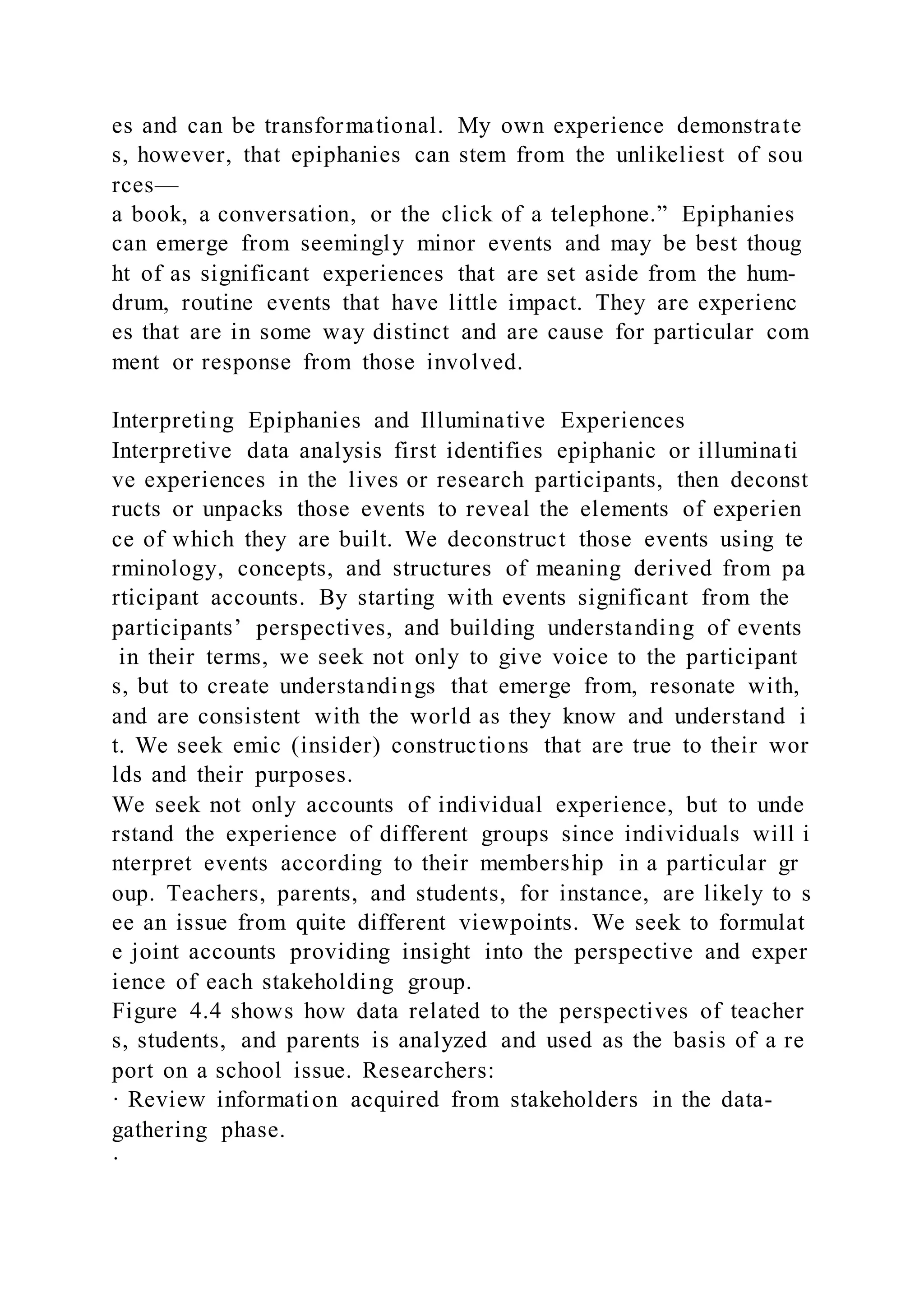 es and can be transformational. My own experience demonstrate
s, however, that epiphanies can stem from the unlikeliest of sou
rces—
a book, a conversation, or the click of a telephone.” Epiphanies
can emerge from seemingly minor events and may be best thoug
ht of as significant experiences that are set aside from the hum-
drum, routine events that have little impact. They are experienc
es that are in some way distinct and are cause for particular com
ment or response from those involved.
Interpreting Epiphanies and Illuminative Experiences
Interpretive data analysis first identifies epiphanic or illuminati
ve experiences in the lives or research participants, then deconst
ructs or unpacks those events to reveal the elements of experien
ce of which they are built. We deconstruct those events using te
rminology, concepts, and structures of meaning derived from pa
rticipant accounts. By starting with events significant from the
participants’ perspectives, and building understanding of events
in their terms, we seek not only to give voice to the participant
s, but to create understandings that emerge from, resonate with,
and are consistent with the world as they know and understand i
t. We seek emic (insider) constructions that are true to their wor
lds and their purposes.
We seek not only accounts of individual experience, but to unde
rstand the experience of different groups since individuals will i
nterpret events according to their membership in a particular gr
oup. Teachers, parents, and students, for instance, are likely to s
ee an issue from quite different viewpoints. We seek to formulat
e joint accounts providing insight into the perspective and exper
ience of each stakeholding group.
Figure 4.4 shows how data related to the perspectives of teacher
s, students, and parents is analyzed and used as the basis of a re
port on a school issue. Researchers:
· Review information acquired from stakeholders in the data-
gathering phase.
·
 