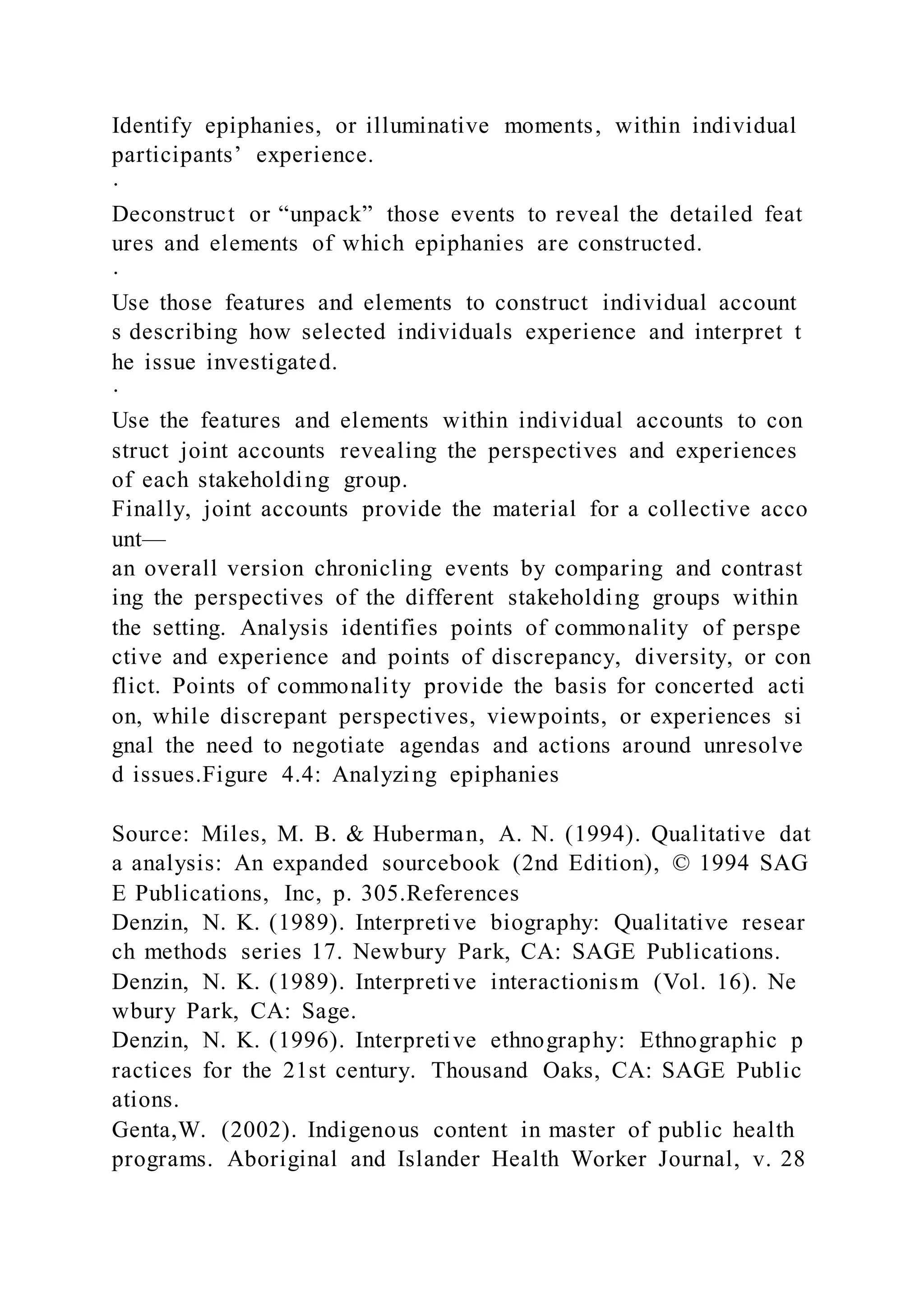 Identify epiphanies, or illuminative moments, within individual
participants’ experience.
·
Deconstruct or “unpack” those events to reveal the detailed feat
ures and elements of which epiphanies are constructed.
·
Use those features and elements to construct individual account
s describing how selected individuals experience and interpret t
he issue investigated.
·
Use the features and elements within individual accounts to con
struct joint accounts revealing the perspectives and experiences
of each stakeholding group.
Finally, joint accounts provide the material for a collective acco
unt—
an overall version chronicling events by comparing and contrast
ing the perspectives of the different stakeholding groups within
the setting. Analysis identifies points of commonality of perspe
ctive and experience and points of discrepancy, diversity, or con
flict. Points of commonality provide the basis for concerted acti
on, while discrepant perspectives, viewpoints, or experiences si
gnal the need to negotiate agendas and actions around unresolve
d issues.Figure 4.4: Analyzing epiphanies
Source: Miles, M. B. & Huberman, A. N. (1994). Qualitative dat
a analysis: An expanded sourcebook (2nd Edition), © 1994 SAG
E Publications, Inc, p. 305.References
Denzin, N. K. (1989). Interpretive biography: Qualitative resear
ch methods series 17. Newbury Park, CA: SAGE Publications.
Denzin, N. K. (1989). Interpretive interactionism (Vol. 16). Ne
wbury Park, CA: Sage.
Denzin, N. K. (1996). Interpretive ethnography: Ethnographic p
ractices for the 21st century. Thousand Oaks, CA: SAGE Public
ations.
Genta,W. (2002). Indigenous content in master of public health
programs. Aboriginal and Islander Health Worker Journal, v. 28
 
