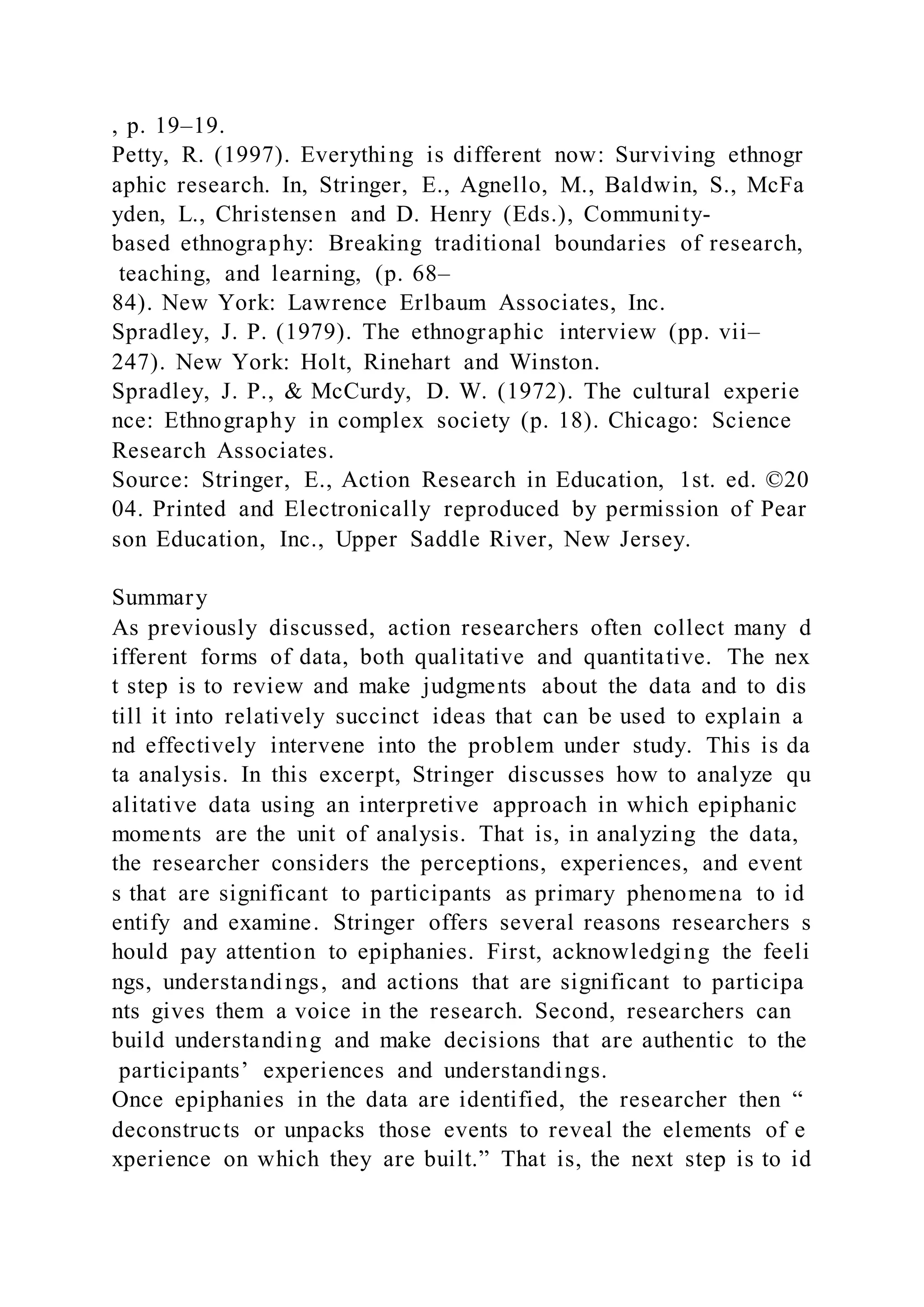 , p. 19–19.
Petty, R. (1997). Everything is different now: Surviving ethnogr
aphic research. In, Stringer, E., Agnello, M., Baldwin, S., McFa
yden, L., Christensen and D. Henry (Eds.), Community-
based ethnography: Breaking traditional boundaries of research,
teaching, and learning, (p. 68–
84). New York: Lawrence Erlbaum Associates, Inc.
Spradley, J. P. (1979). The ethnographic interview (pp. vii–
247). New York: Holt, Rinehart and Winston.
Spradley, J. P., & McCurdy, D. W. (1972). The cultural experie
nce: Ethnography in complex society (p. 18). Chicago: Science
Research Associates.
Source: Stringer, E., Action Research in Education, 1st. ed. ©20
04. Printed and Electronically reproduced by permission of Pear
son Education, Inc., Upper Saddle River, New Jersey.
Summary
As previously discussed, action researchers often collect many d
ifferent forms of data, both qualitative and quantitative. The nex
t step is to review and make judgments about the data and to dis
till it into relatively succinct ideas that can be used to explain a
nd effectively intervene into the problem under study. This is da
ta analysis. In this excerpt, Stringer discusses how to analyze qu
alitative data using an interpretive approach in which epiphanic
moments are the unit of analysis. That is, in analyzing the data,
the researcher considers the perceptions, experiences, and event
s that are significant to participants as primary phenomena to id
entify and examine. Stringer offers several reasons researchers s
hould pay attention to epiphanies. First, acknowledging the feeli
ngs, understandings, and actions that are significant to participa
nts gives them a voice in the research. Second, researchers can
build understanding and make decisions that are authentic to the
participants’ experiences and understandings.
Once epiphanies in the data are identified, the researcher then “
deconstructs or unpacks those events to reveal the elements of e
xperience on which they are built.” That is, the next step is to id
 