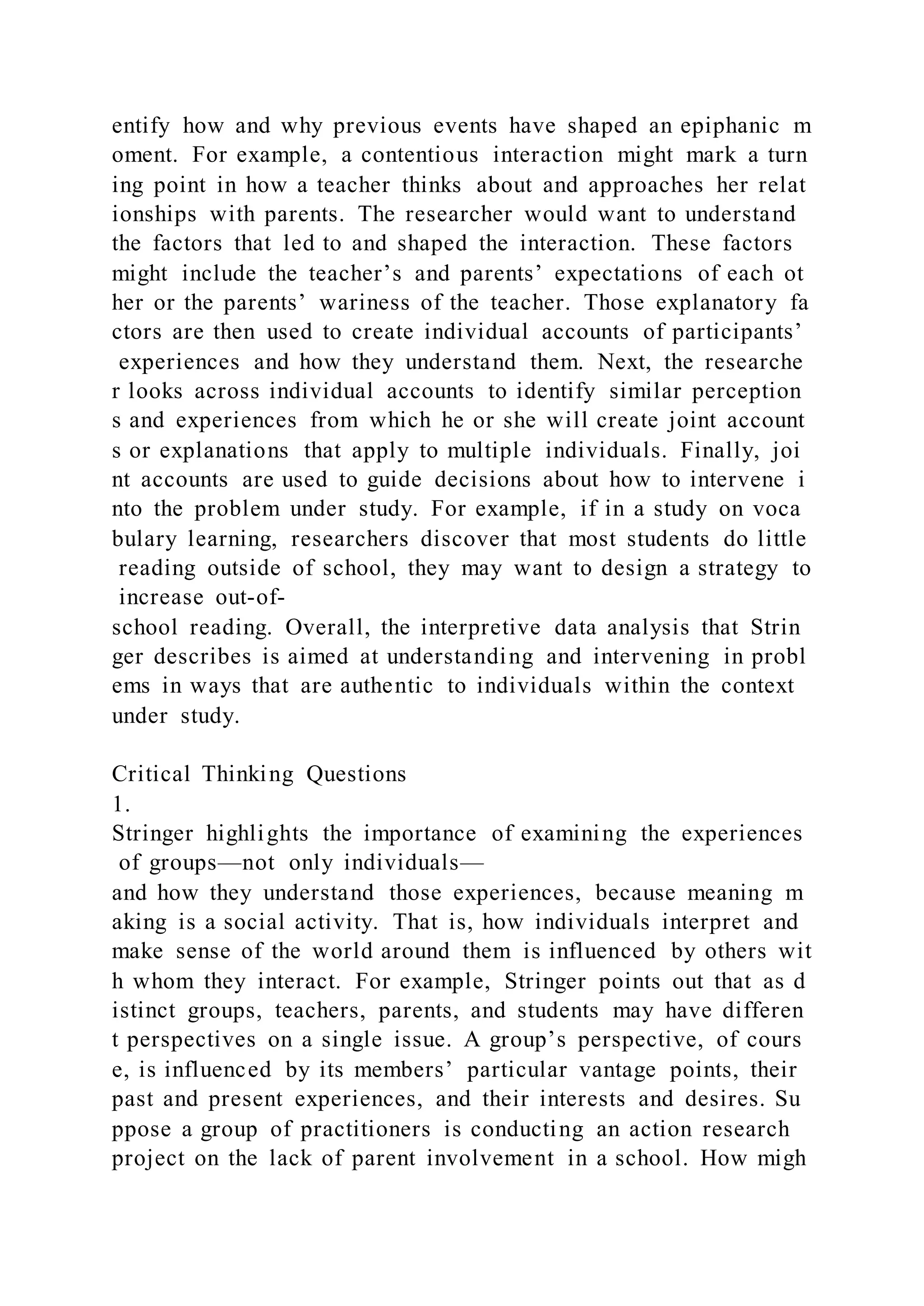 entify how and why previous events have shaped an epiphanic m
oment. For example, a contentious interaction might mark a turn
ing point in how a teacher thinks about and approaches her relat
ionships with parents. The researcher would want to understand
the factors that led to and shaped the interaction. These factors
might include the teacher’s and parents’ expectations of each ot
her or the parents’ wariness of the teacher. Those explanatory fa
ctors are then used to create individual accounts of participants’
experiences and how they understand them. Next, the researche
r looks across individual accounts to identify similar perception
s and experiences from which he or she will create joint account
s or explanations that apply to multiple individuals. Finally, joi
nt accounts are used to guide decisions about how to intervene i
nto the problem under study. For example, if in a study on voca
bulary learning, researchers discover that most students do little
reading outside of school, they may want to design a strategy to
increase out-of-
school reading. Overall, the interpretive data analysis that Strin
ger describes is aimed at understanding and intervening in probl
ems in ways that are authentic to individuals within the context
under study.
Critical Thinking Questions
1.
Stringer highlights the importance of examining the experiences
of groups—not only individuals—
and how they understand those experiences, because meaning m
aking is a social activity. That is, how individuals interpret and
make sense of the world around them is influenced by others wit
h whom they interact. For example, Stringer points out that as d
istinct groups, teachers, parents, and students may have differen
t perspectives on a single issue. A group’s perspective, of cours
e, is influenced by its members’ particular vantage points, their
past and present experiences, and their interests and desires. Su
ppose a group of practitioners is conducting an action research
project on the lack of parent involvement in a school. How migh
 