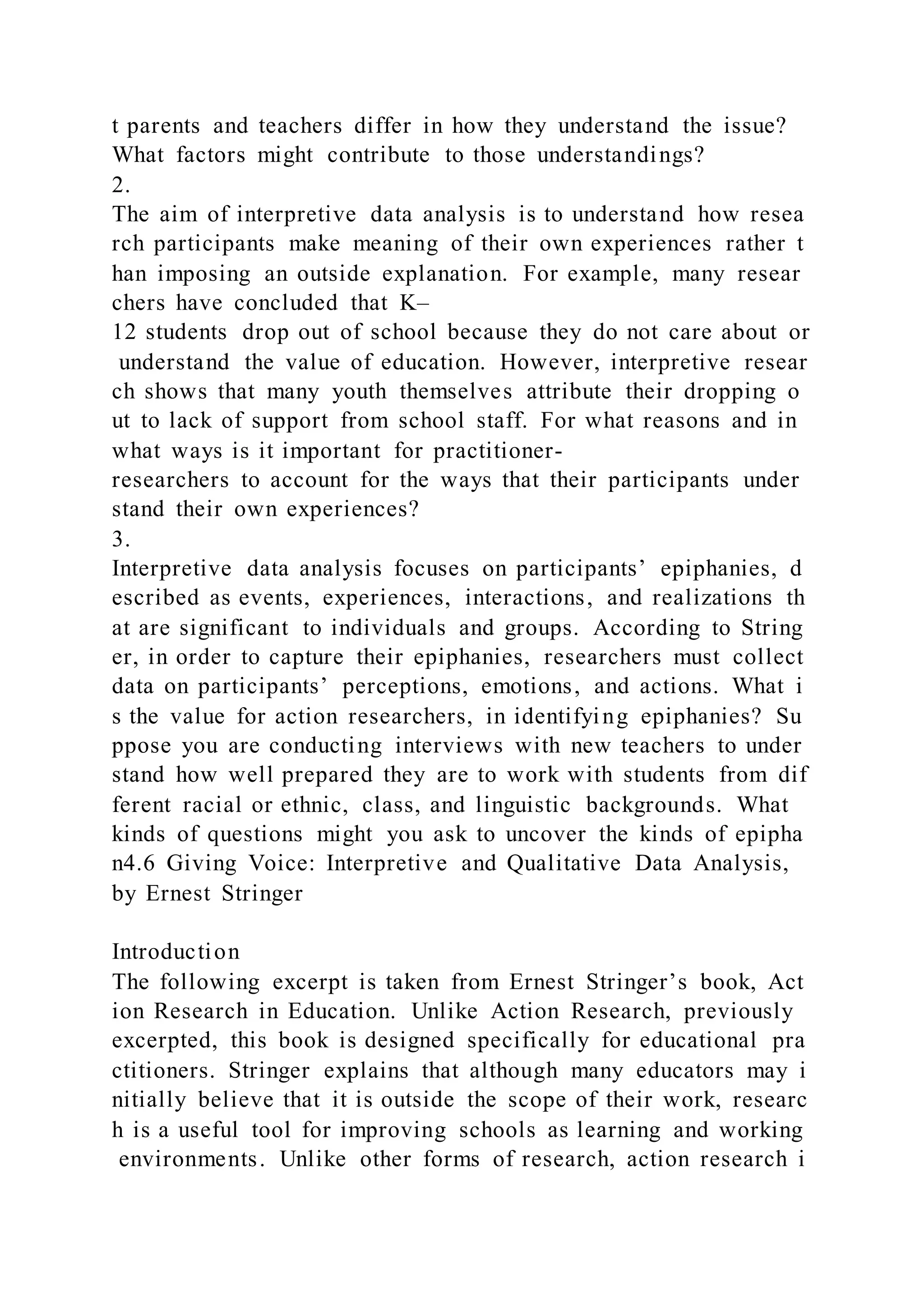 t parents and teachers differ in how they understand the issue?
What factors might contribute to those understandings?
2.
The aim of interpretive data analysis is to understand how resea
rch participants make meaning of their own experiences rather t
han imposing an outside explanation. For example, many resear
chers have concluded that K–
12 students drop out of school because they do not care about or
understand the value of education. However, interpretive resear
ch shows that many youth themselves attribute their dropping o
ut to lack of support from school staff. For what reasons and in
what ways is it important for practitioner-
researchers to account for the ways that their participants under
stand their own experiences?
3.
Interpretive data analysis focuses on participants’ epiphanies, d
escribed as events, experiences, interactions, and realizations th
at are significant to individuals and groups. According to String
er, in order to capture their epiphanies, researchers must collect
data on participants’ perceptions, emotions, and actions. What i
s the value for action researchers, in identifying epiphanies? Su
ppose you are conducting interviews with new teachers to under
stand how well prepared they are to work with students from dif
ferent racial or ethnic, class, and linguistic backgrounds. What
kinds of questions might you ask to uncover the kinds of epipha
n4.6 Giving Voice: Interpretive and Qualitative Data Analysis,
by Ernest Stringer
Introduction
The following excerpt is taken from Ernest Stringer’s book, Act
ion Research in Education. Unlike Action Research, previously
excerpted, this book is designed specifically for educational pra
ctitioners. Stringer explains that although many educators may i
nitially believe that it is outside the scope of their work, researc
h is a useful tool for improving schools as learning and working
environments. Unlike other forms of research, action research i
 