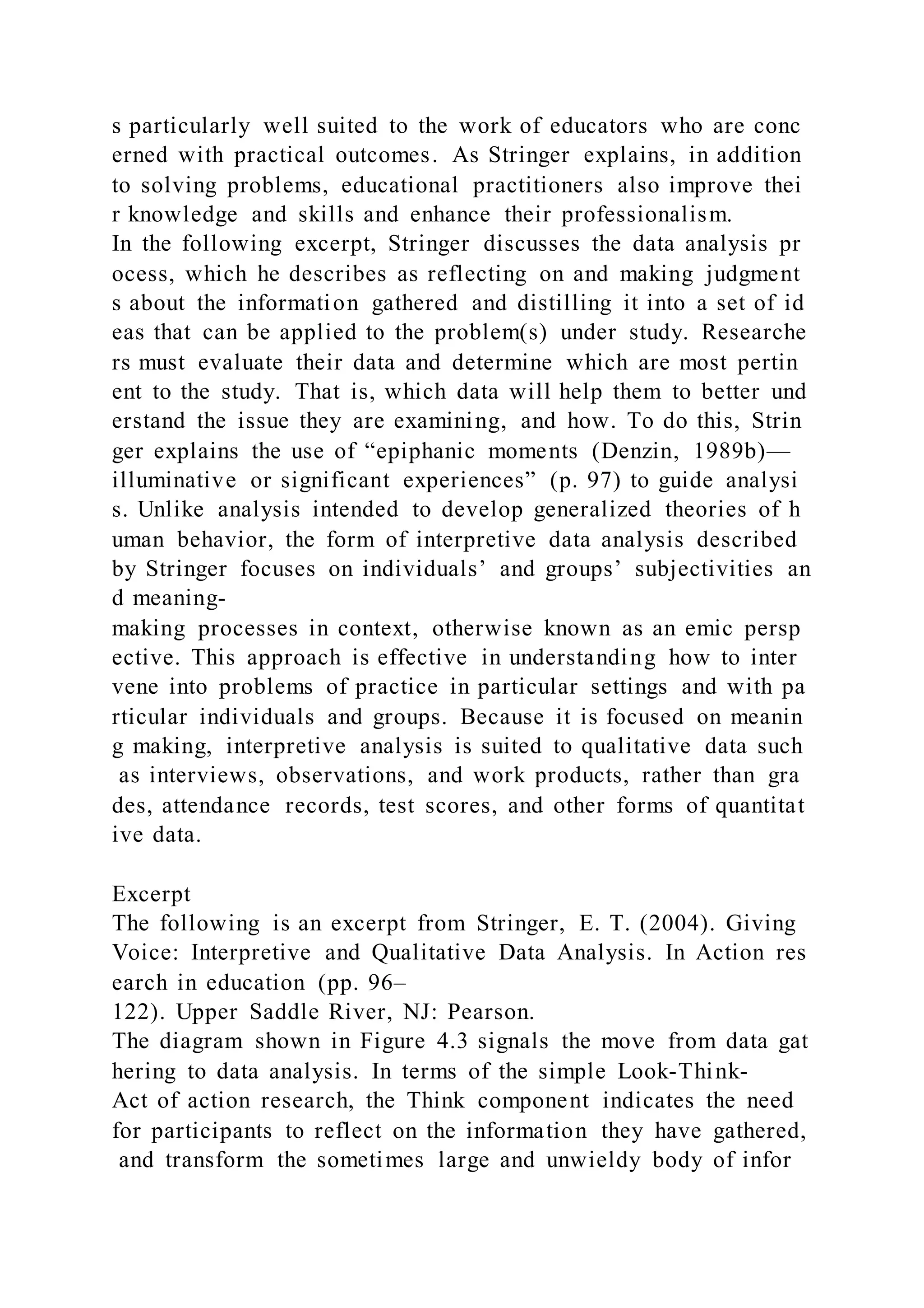 s particularly well suited to the work of educators who are conc
erned with practical outcomes. As Stringer explains, in addition
to solving problems, educational practitioners also improve thei
r knowledge and skills and enhance their professionalism.
In the following excerpt, Stringer discusses the data analysis pr
ocess, which he describes as reflecting on and making judgment
s about the information gathered and distilling it into a set of id
eas that can be applied to the problem(s) under study. Researche
rs must evaluate their data and determine which are most pertin
ent to the study. That is, which data will help them to better und
erstand the issue they are examining, and how. To do this, Strin
ger explains the use of “epiphanic moments (Denzin, 1989b)—
illuminative or significant experiences” (p. 97) to guide analysi
s. Unlike analysis intended to develop generalized theories of h
uman behavior, the form of interpretive data analysis described
by Stringer focuses on individuals’ and groups’ subjectivities an
d meaning-
making processes in context, otherwise known as an emic persp
ective. This approach is effective in understanding how to inter
vene into problems of practice in particular settings and with pa
rticular individuals and groups. Because it is focused on meanin
g making, interpretive analysis is suited to qualitative data such
as interviews, observations, and work products, rather than gra
des, attendance records, test scores, and other forms of quantitat
ive data.
Excerpt
The following is an excerpt from Stringer, E. T. (2004). Giving
Voice: Interpretive and Qualitative Data Analysis. In Action res
earch in education (pp. 96–
122). Upper Saddle River, NJ: Pearson.
The diagram shown in Figure 4.3 signals the move from data gat
hering to data analysis. In terms of the simple Look-Think-
Act of action research, the Think component indicates the need
for participants to reflect on the information they have gathered,
and transform the sometimes large and unwieldy body of infor
 