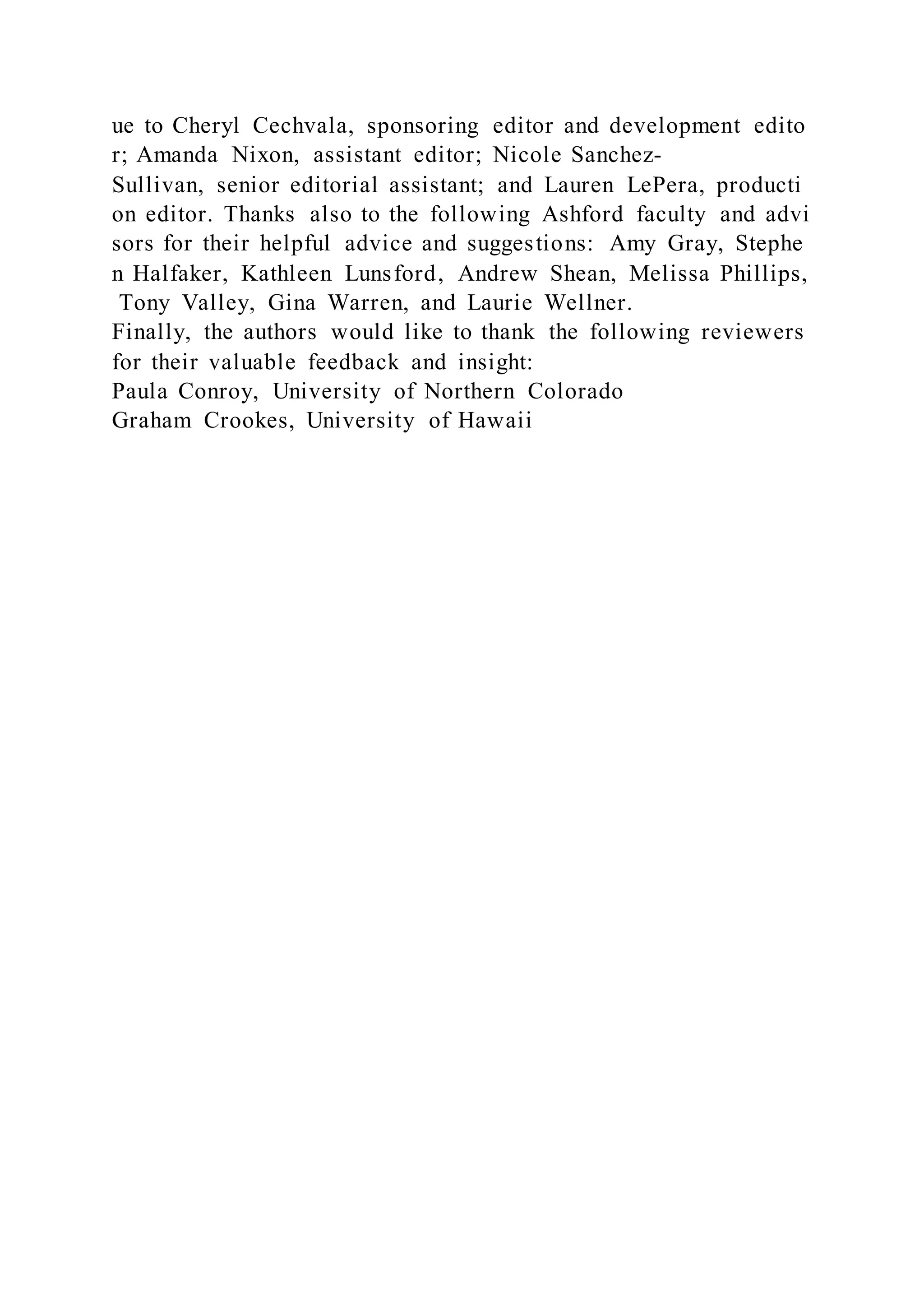 ue to Cheryl Cechvala, sponsoring editor and development edito
r; Amanda Nixon, assistant editor; Nicole Sanchez-
Sullivan, senior editorial assistant; and Lauren LePera, producti
on editor. Thanks also to the following Ashford faculty and advi
sors for their helpful advice and suggestions: Amy Gray, Stephe
n Halfaker, Kathleen Lunsford, Andrew Shean, Melissa Phillips,
Tony Valley, Gina Warren, and Laurie Wellner.
Finally, the authors would like to thank the following reviewers
for their valuable feedback and insight:
Paula Conroy, University of Northern Colorado
Graham Crookes, University of Hawaii
 