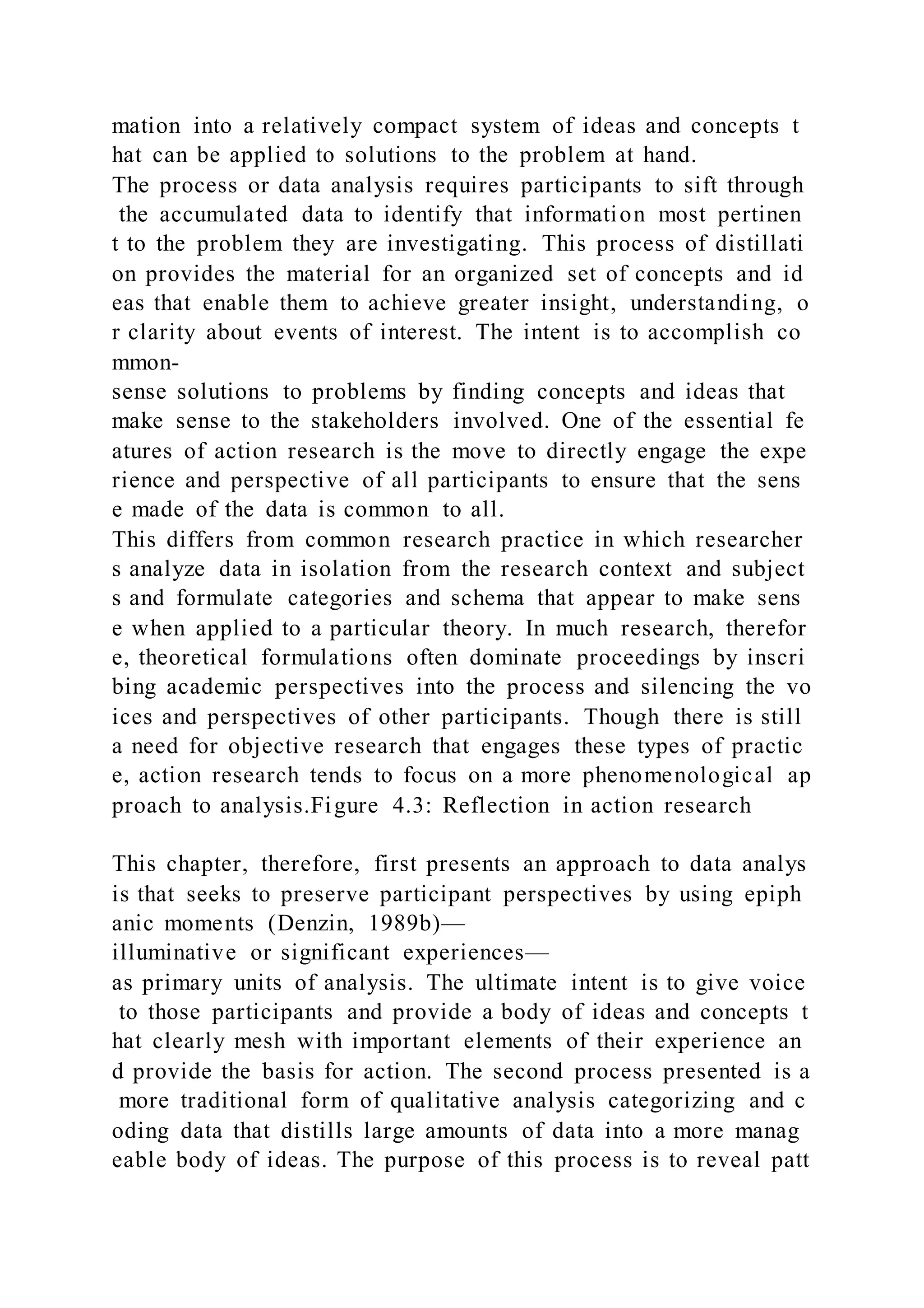 mation into a relatively compact system of ideas and concepts t
hat can be applied to solutions to the problem at hand.
The process or data analysis requires participants to sift through
the accumulated data to identify that information most pertinen
t to the problem they are investigating. This process of distillati
on provides the material for an organized set of concepts and id
eas that enable them to achieve greater insight, understanding, o
r clarity about events of interest. The intent is to accomplish co
mmon-
sense solutions to problems by finding concepts and ideas that
make sense to the stakeholders involved. One of the essential fe
atures of action research is the move to directly engage the expe
rience and perspective of all participants to ensure that the sens
e made of the data is common to all.
This differs from common research practice in which researcher
s analyze data in isolation from the research context and subject
s and formulate categories and schema that appear to make sens
e when applied to a particular theory. In much research, therefor
e, theoretical formulations often dominate proceedings by inscri
bing academic perspectives into the process and silencing the vo
ices and perspectives of other participants. Though there is still
a need for objective research that engages these types of practic
e, action research tends to focus on a more phenomenological ap
proach to analysis.Figure 4.3: Reflection in action research
This chapter, therefore, first presents an approach to data analys
is that seeks to preserve participant perspectives by using epiph
anic moments (Denzin, 1989b)—
illuminative or significant experiences—
as primary units of analysis. The ultimate intent is to give voice
to those participants and provide a body of ideas and concepts t
hat clearly mesh with important elements of their experience an
d provide the basis for action. The second process presented is a
more traditional form of qualitative analysis categorizing and c
oding data that distills large amounts of data into a more manag
eable body of ideas. The purpose of this process is to reveal patt
 