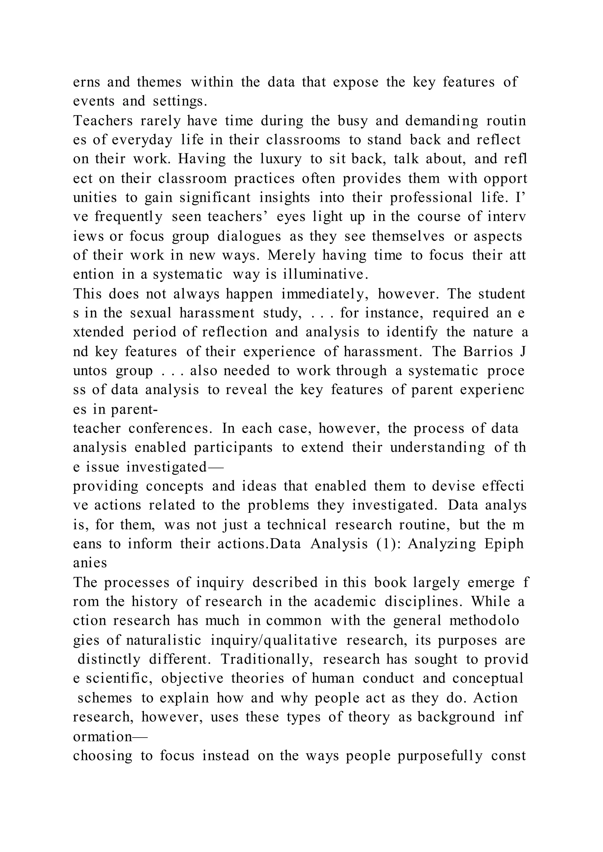 erns and themes within the data that expose the key features of
events and settings.
Teachers rarely have time during the busy and demanding routin
es of everyday life in their classrooms to stand back and reflect
on their work. Having the luxury to sit back, talk about, and refl
ect on their classroom practices often provides them with opport
unities to gain significant insights into their professional life. I’
ve frequently seen teachers’ eyes light up in the course of interv
iews or focus group dialogues as they see themselves or aspects
of their work in new ways. Merely having time to focus their att
ention in a systematic way is illuminative.
This does not always happen immediately, however. The student
s in the sexual harassment study, . . . for instance, required an e
xtended period of reflection and analysis to identify the nature a
nd key features of their experience of harassment. The Barrios J
untos group . . . also needed to work through a systematic proce
ss of data analysis to reveal the key features of parent experienc
es in parent-
teacher conferences. In each case, however, the process of data
analysis enabled participants to extend their understanding of th
e issue investigated—
providing concepts and ideas that enabled them to devise effecti
ve actions related to the problems they investigated. Data analys
is, for them, was not just a technical research routine, but the m
eans to inform their actions.Data Analysis (1): Analyzing Epiph
anies
The processes of inquiry described in this book largely emerge f
rom the history of research in the academic disciplines. While a
ction research has much in common with the general methodolo
gies of naturalistic inquiry/qualitative research, its purposes are
distinctly different. Traditionally, research has sought to provid
e scientific, objective theories of human conduct and conceptual
schemes to explain how and why people act as they do. Action
research, however, uses these types of theory as background inf
ormation—
choosing to focus instead on the ways people purposefully const
 