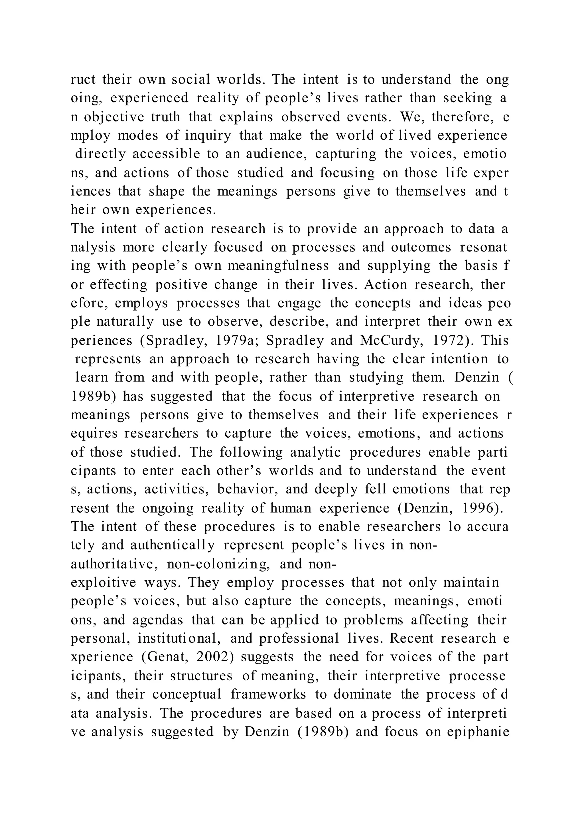 ruct their own social worlds. The intent is to understand the ong
oing, experienced reality of people’s lives rather than seeking a
n objective truth that explains observed events. We, therefore, e
mploy modes of inquiry that make the world of lived experience
directly accessible to an audience, capturing the voices, emotio
ns, and actions of those studied and focusing on those life exper
iences that shape the meanings persons give to themselves and t
heir own experiences.
The intent of action research is to provide an approach to data a
nalysis more clearly focused on processes and outcomes resonat
ing with people’s own meaningfulness and supplying the basis f
or effecting positive change in their lives. Action research, ther
efore, employs processes that engage the concepts and ideas peo
ple naturally use to observe, describe, and interpret their own ex
periences (Spradley, 1979a; Spradley and McCurdy, 1972). This
represents an approach to research having the clear intention to
learn from and with people, rather than studying them. Denzin (
1989b) has suggested that the focus of interpretive research on
meanings persons give to themselves and their life experiences r
equires researchers to capture the voices, emotions, and actions
of those studied. The following analytic procedures enable parti
cipants to enter each other’s worlds and to understand the event
s, actions, activities, behavior, and deeply fell emotions that rep
resent the ongoing reality of human experience (Denzin, 1996).
The intent of these procedures is to enable researchers lo accura
tely and authentically represent people’s lives in non-
authoritative, non-colonizing, and non-
exploitive ways. They employ processes that not only maintain
people’s voices, but also capture the concepts, meanings, emoti
ons, and agendas that can be applied to problems affecting their
personal, institutional, and professional lives. Recent research e
xperience (Genat, 2002) suggests the need for voices of the part
icipants, their structures of meaning, their interpretive processe
s, and their conceptual frameworks to dominate the process of d
ata analysis. The procedures are based on a process of interpreti
ve analysis suggested by Denzin (1989b) and focus on epiphanie
 