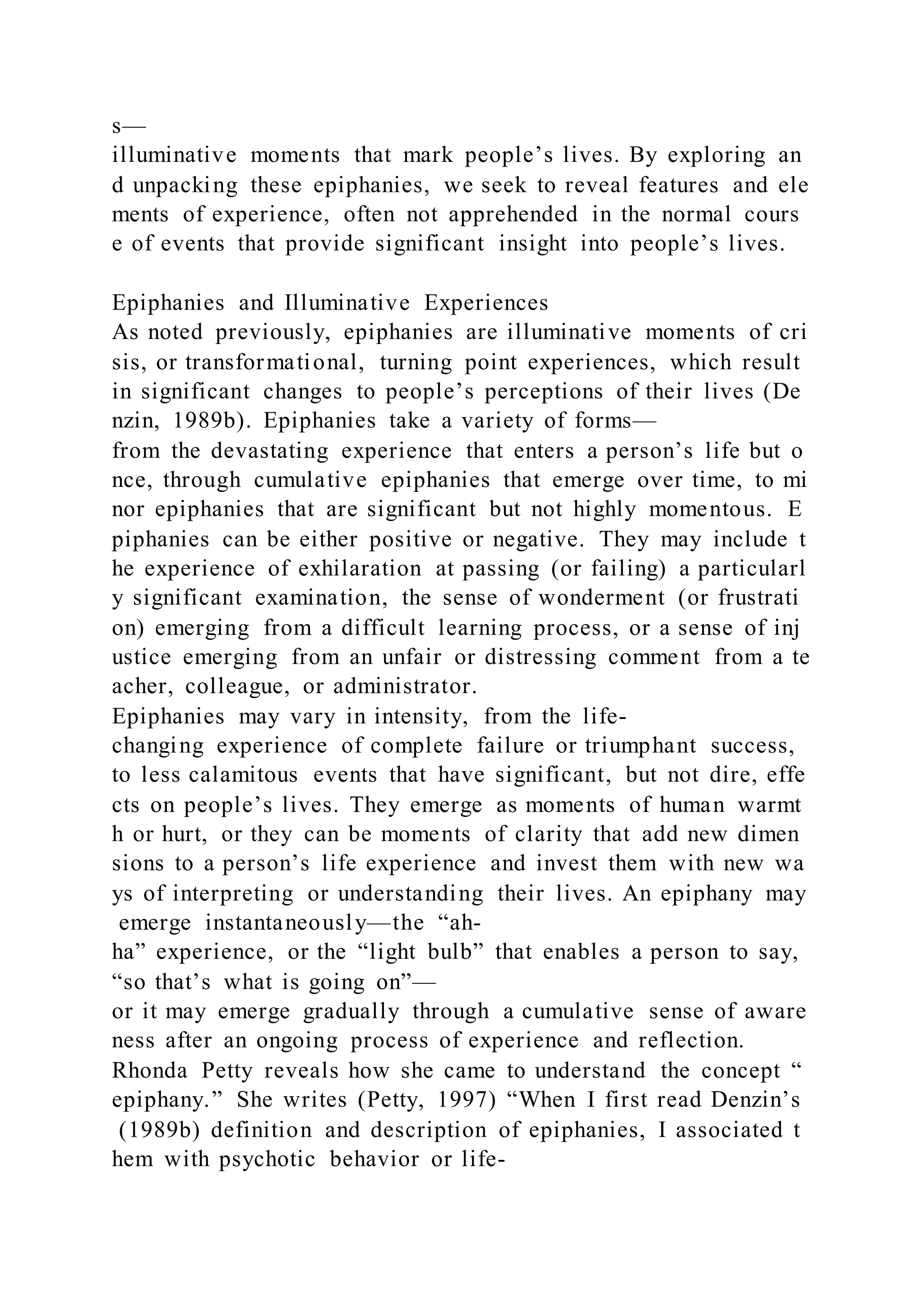 s—
illuminative moments that mark people’s lives. By exploring an
d unpacking these epiphanies, we seek to reveal features and ele
ments of experience, often not apprehended in the normal cours
e of events that provide significant insight into people’s lives.
Epiphanies and Illuminative Experiences
As noted previously, epiphanies are illuminative moments of cri
sis, or transformational, turning point experiences, which result
in significant changes to people’s perceptions of their lives (De
nzin, 1989b). Epiphanies take a variety of forms—
from the devastating experience that enters a person’s life but o
nce, through cumulative epiphanies that emerge over time, to mi
nor epiphanies that are significant but not highly momentous. E
piphanies can be either positive or negative. They may include t
he experience of exhilaration at passing (or failing) a particularl
y significant examination, the sense of wonderment (or frustrati
on) emerging from a difficult learning process, or a sense of inj
ustice emerging from an unfair or distressing comment from a te
acher, colleague, or administrator.
Epiphanies may vary in intensity, from the life-
changing experience of complete failure or triumphant success,
to less calamitous events that have significant, but not dire, effe
cts on people’s lives. They emerge as moments of human warmt
h or hurt, or they can be moments of clarity that add new dimen
sions to a person’s life experience and invest them with new wa
ys of interpreting or understanding their lives. An epiphany may
emerge instantaneously—the “ah-
ha” experience, or the “light bulb” that enables a person to say,
“so that’s what is going on”—
or it may emerge gradually through a cumulative sense of aware
ness after an ongoing process of experience and reflection.
Rhonda Petty reveals how she came to understand the concept “
epiphany.” She writes (Petty, 1997) “When I first read Denzin’s
(1989b) definition and description of epiphanies, I associated t
hem with psychotic behavior or life-
 