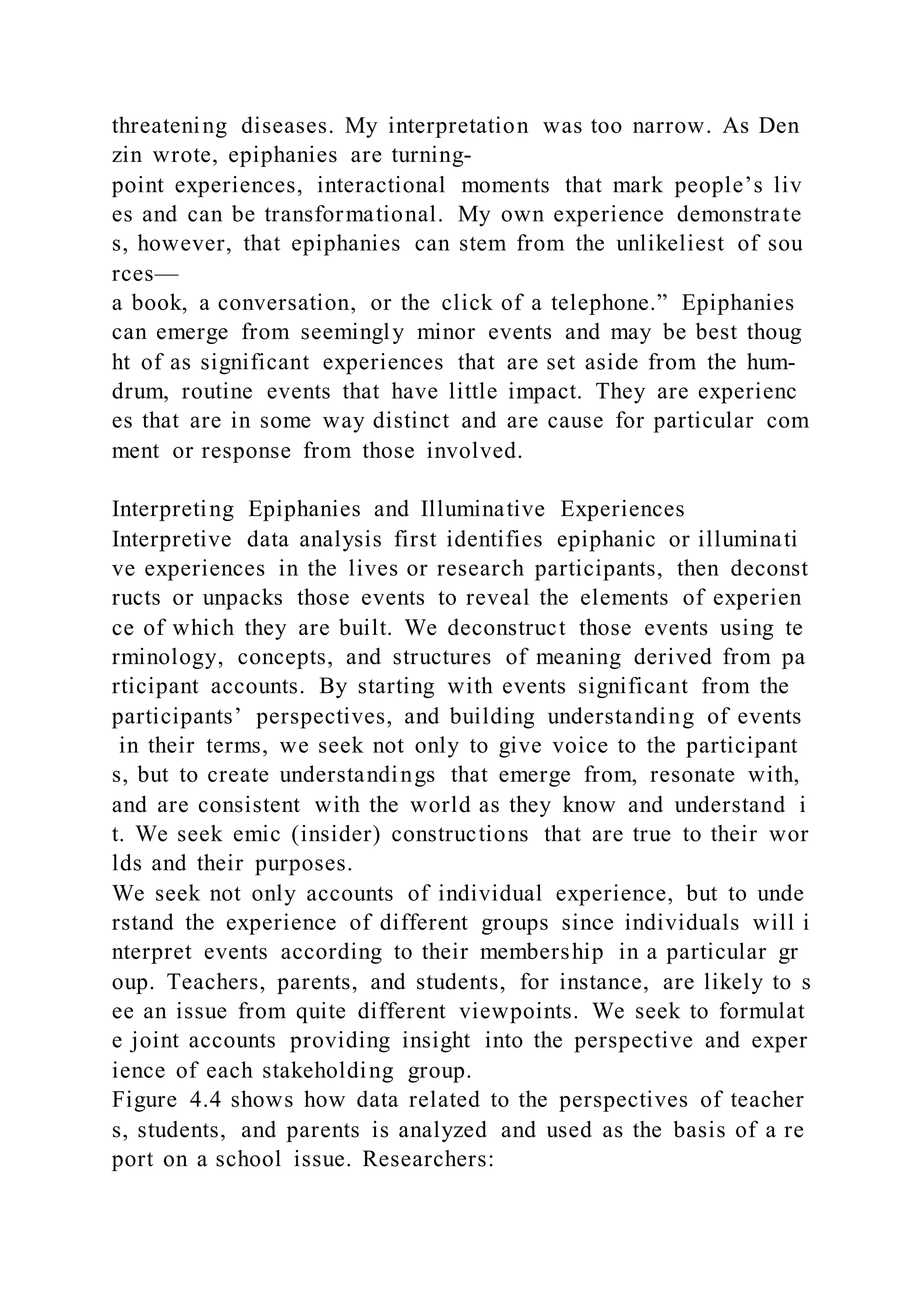 threatening diseases. My interpretation was too narrow. As Den
zin wrote, epiphanies are turning-
point experiences, interactional moments that mark people’s liv
es and can be transformational. My own experience demonstrate
s, however, that epiphanies can stem from the unlikeliest of sou
rces—
a book, a conversation, or the click of a telephone.” Epiphanies
can emerge from seemingly minor events and may be best thoug
ht of as significant experiences that are set aside from the hum-
drum, routine events that have little impact. They are experienc
es that are in some way distinct and are cause for particular com
ment or response from those involved.
Interpreting Epiphanies and Illuminative Experiences
Interpretive data analysis first identifies epiphanic or illuminati
ve experiences in the lives or research participants, then deconst
ructs or unpacks those events to reveal the elements of experien
ce of which they are built. We deconstruct those events using te
rminology, concepts, and structures of meaning derived from pa
rticipant accounts. By starting with events significant from the
participants’ perspectives, and building understanding of events
in their terms, we seek not only to give voice to the participant
s, but to create understandings that emerge from, resonate with,
and are consistent with the world as they know and understand i
t. We seek emic (insider) constructions that are true to their wor
lds and their purposes.
We seek not only accounts of individual experience, but to unde
rstand the experience of different groups since individuals will i
nterpret events according to their membership in a particular gr
oup. Teachers, parents, and students, for instance, are likely to s
ee an issue from quite different viewpoints. We seek to formulat
e joint accounts providing insight into the perspective and exper
ience of each stakeholding group.
Figure 4.4 shows how data related to the perspectives of teacher
s, students, and parents is analyzed and used as the basis of a re
port on a school issue. Researchers:
 