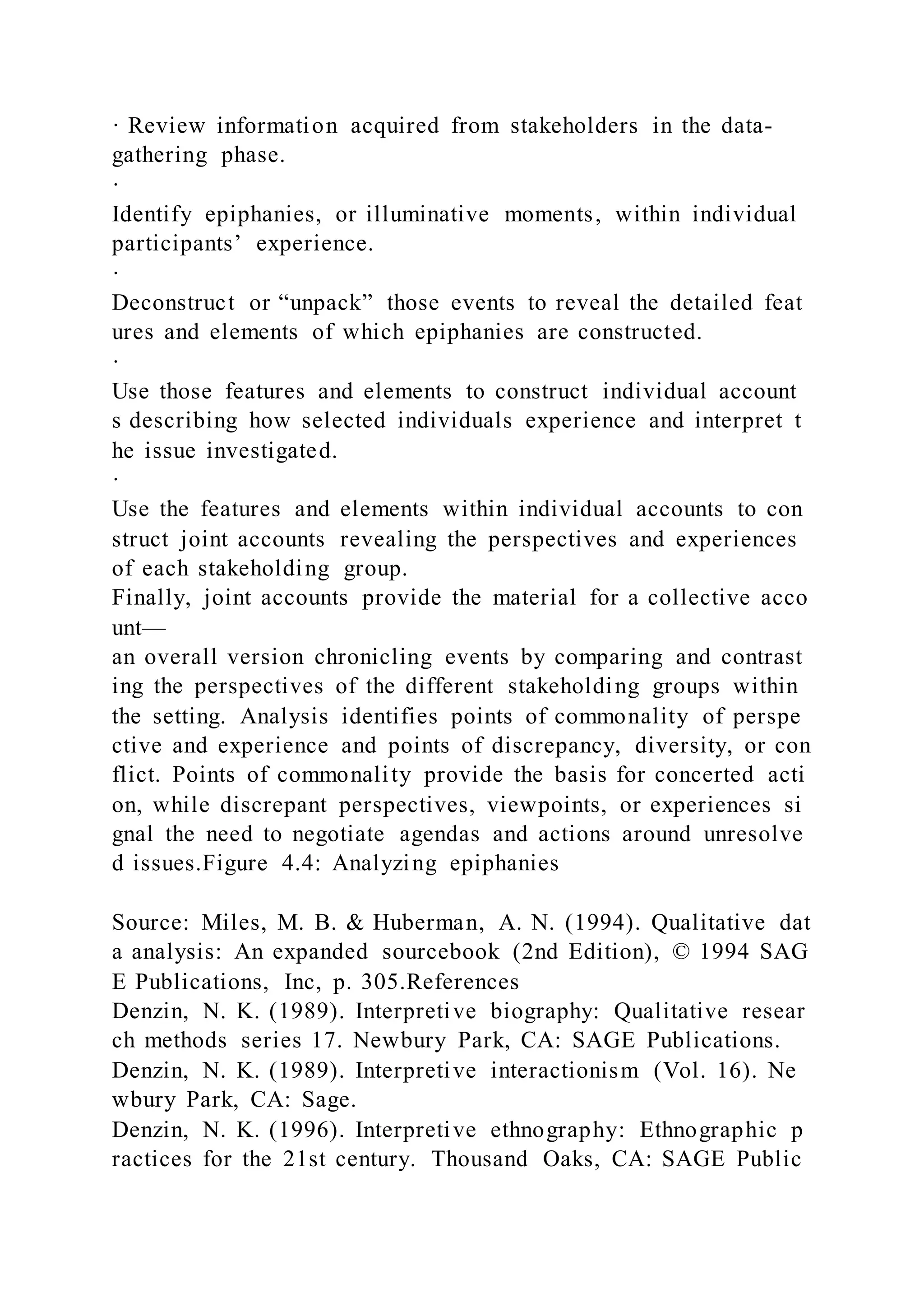 · Review information acquired from stakeholders in the data-
gathering phase.
·
Identify epiphanies, or illuminative moments, within individual
participants’ experience.
·
Deconstruct or “unpack” those events to reveal the detailed feat
ures and elements of which epiphanies are constructed.
·
Use those features and elements to construct individual account
s describing how selected individuals experience and interpret t
he issue investigated.
·
Use the features and elements within individual accounts to con
struct joint accounts revealing the perspectives and experiences
of each stakeholding group.
Finally, joint accounts provide the material for a collective acco
unt—
an overall version chronicling events by comparing and contrast
ing the perspectives of the different stakeholding groups within
the setting. Analysis identifies points of commonality of perspe
ctive and experience and points of discrepancy, diversity, or con
flict. Points of commonality provide the basis for concerted acti
on, while discrepant perspectives, viewpoints, or experiences si
gnal the need to negotiate agendas and actions around unresolve
d issues.Figure 4.4: Analyzing epiphanies
Source: Miles, M. B. & Huberman, A. N. (1994). Qualitative dat
a analysis: An expanded sourcebook (2nd Edition), © 1994 SAG
E Publications, Inc, p. 305.References
Denzin, N. K. (1989). Interpretive biography: Qualitative resear
ch methods series 17. Newbury Park, CA: SAGE Publications.
Denzin, N. K. (1989). Interpretive interactionism (Vol. 16). Ne
wbury Park, CA: Sage.
Denzin, N. K. (1996). Interpretive ethnography: Ethnographic p
ractices for the 21st century. Thousand Oaks, CA: SAGE Public
 