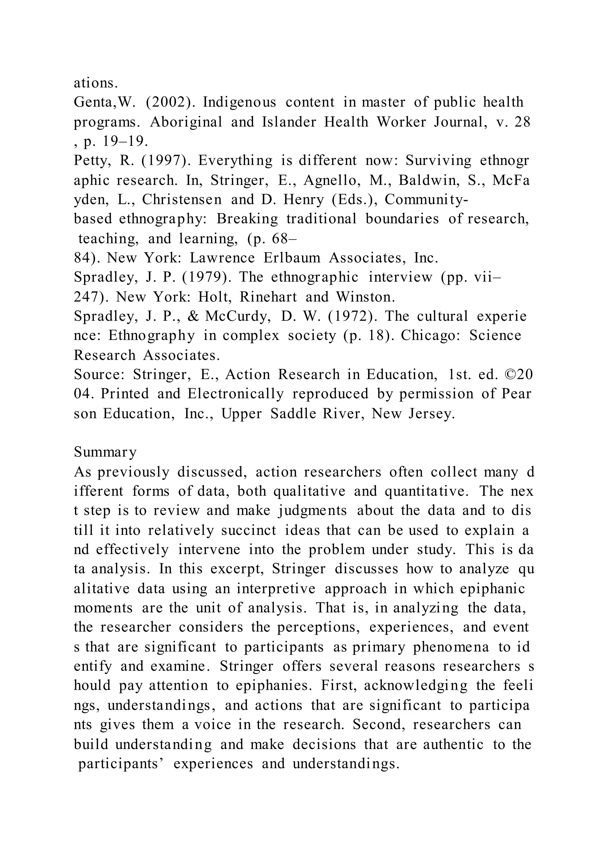 ations.
Genta,W. (2002). Indigenous content in master of public health
programs. Aboriginal and Islander Health Worker Journal, v. 28
, p. 19–19.
Petty, R. (1997). Everything is different now: Surviving ethnogr
aphic research. In, Stringer, E., Agnello, M., Baldwin, S., McFa
yden, L., Christensen and D. Henry (Eds.), Community-
based ethnography: Breaking traditional boundaries of research,
teaching, and learning, (p. 68–
84). New York: Lawrence Erlbaum Associates, Inc.
Spradley, J. P. (1979). The ethnographic interview (pp. vii–
247). New York: Holt, Rinehart and Winston.
Spradley, J. P., & McCurdy, D. W. (1972). The cultural experie
nce: Ethnography in complex society (p. 18). Chicago: Science
Research Associates.
Source: Stringer, E., Action Research in Education, 1st. ed. ©20
04. Printed and Electronically reproduced by permission of Pear
son Education, Inc., Upper Saddle River, New Jersey.
Summary
As previously discussed, action researchers often collect many d
ifferent forms of data, both qualitative and quantitative. The nex
t step is to review and make judgments about the data and to dis
till it into relatively succinct ideas that can be used to explain a
nd effectively intervene into the problem under study. This is da
ta analysis. In this excerpt, Stringer discusses how to analyze qu
alitative data using an interpretive approach in which epiphanic
moments are the unit of analysis. That is, in analyzing the data,
the researcher considers the perceptions, experiences, and event
s that are significant to participants as primary phenomena to id
entify and examine. Stringer offers several reasons researchers s
hould pay attention to epiphanies. First, acknowledging the feeli
ngs, understandings, and actions that are significant to participa
nts gives them a voice in the research. Second, researchers can
build understanding and make decisions that are authentic to the
participants’ experiences and understandings.
 