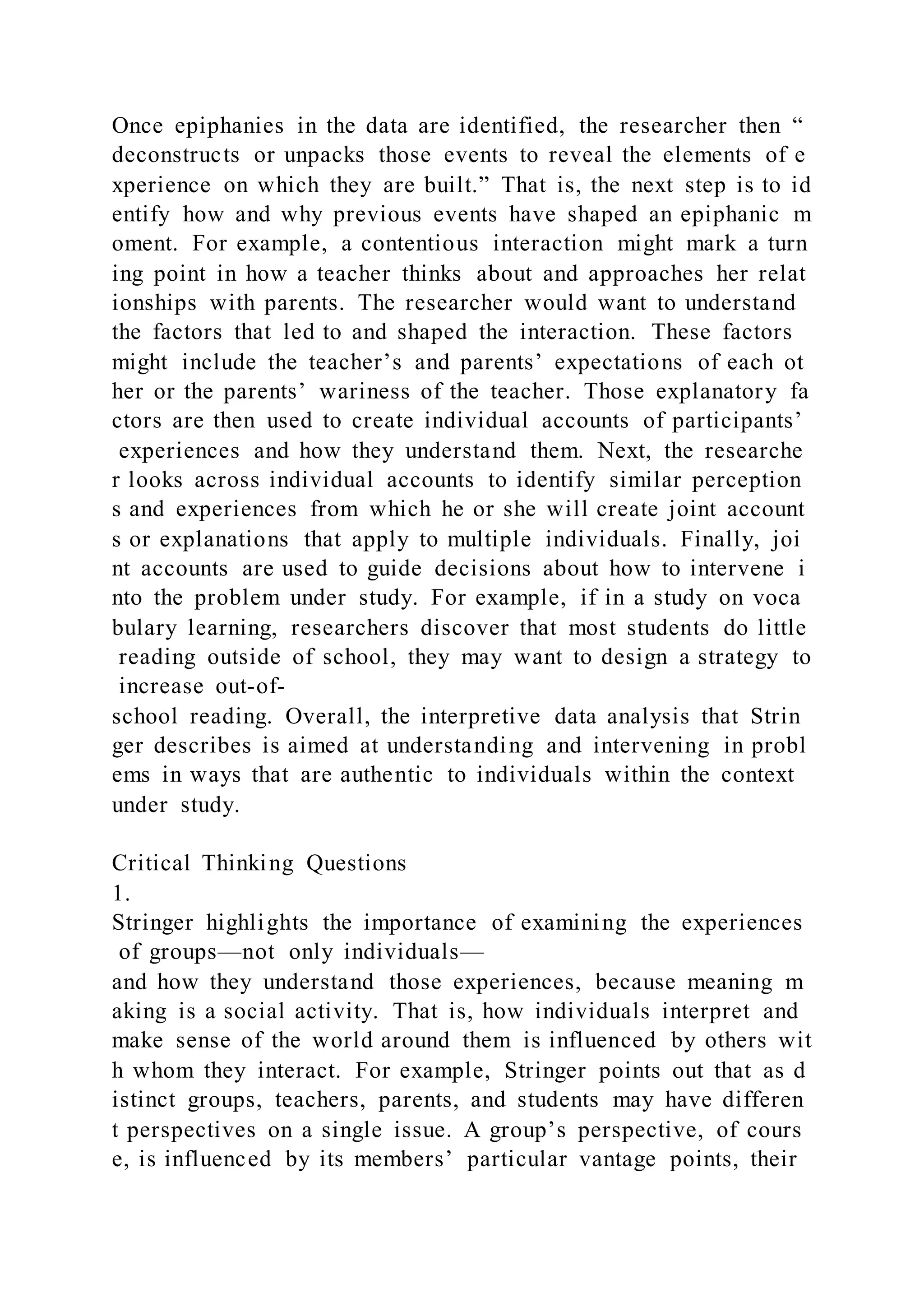 Once epiphanies in the data are identified, the researcher then “
deconstructs or unpacks those events to reveal the elements of e
xperience on which they are built.” That is, the next step is to id
entify how and why previous events have shaped an epiphanic m
oment. For example, a contentious interaction might mark a turn
ing point in how a teacher thinks about and approaches her relat
ionships with parents. The researcher would want to understand
the factors that led to and shaped the interaction. These factors
might include the teacher’s and parents’ expectations of each ot
her or the parents’ wariness of the teacher. Those explanatory fa
ctors are then used to create individual accounts of participants’
experiences and how they understand them. Next, the researche
r looks across individual accounts to identify similar perception
s and experiences from which he or she will create joint account
s or explanations that apply to multiple individuals. Finally, joi
nt accounts are used to guide decisions about how to intervene i
nto the problem under study. For example, if in a study on voca
bulary learning, researchers discover that most students do little
reading outside of school, they may want to design a strategy to
increase out-of-
school reading. Overall, the interpretive data analysis that Strin
ger describes is aimed at understanding and intervening in probl
ems in ways that are authentic to individuals within the context
under study.
Critical Thinking Questions
1.
Stringer highlights the importance of examining the experiences
of groups—not only individuals—
and how they understand those experiences, because meaning m
aking is a social activity. That is, how individuals interpret and
make sense of the world around them is influenced by others wit
h whom they interact. For example, Stringer points out that as d
istinct groups, teachers, parents, and students may have differen
t perspectives on a single issue. A group’s perspective, of cours
e, is influenced by its members’ particular vantage points, their
 
