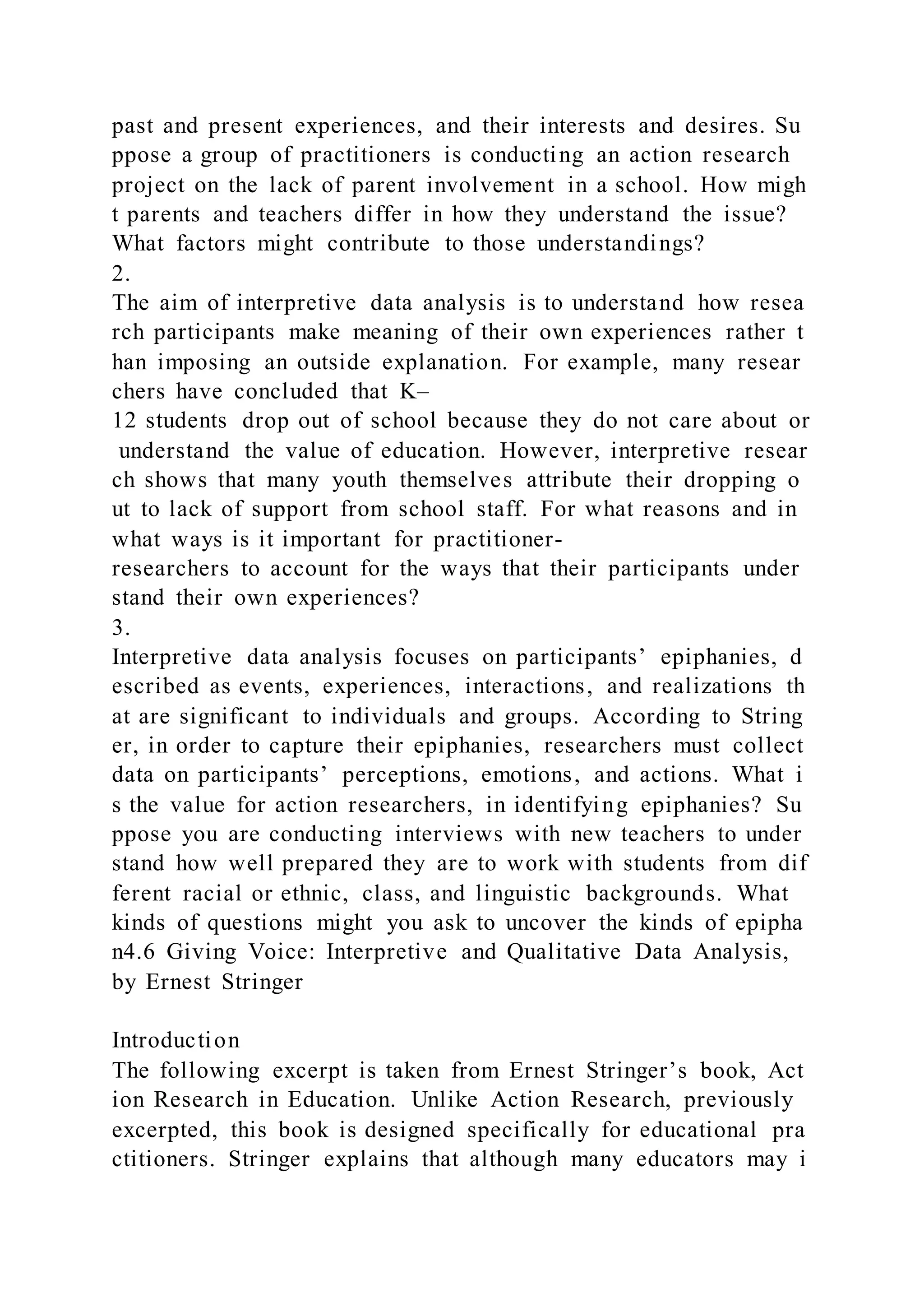 past and present experiences, and their interests and desires. Su
ppose a group of practitioners is conducting an action research
project on the lack of parent involvement in a school. How migh
t parents and teachers differ in how they understand the issue?
What factors might contribute to those understandings?
2.
The aim of interpretive data analysis is to understand how resea
rch participants make meaning of their own experiences rather t
han imposing an outside explanation. For example, many resear
chers have concluded that K–
12 students drop out of school because they do not care about or
understand the value of education. However, interpretive resear
ch shows that many youth themselves attribute their dropping o
ut to lack of support from school staff. For what reasons and in
what ways is it important for practitioner-
researchers to account for the ways that their participants under
stand their own experiences?
3.
Interpretive data analysis focuses on participants’ epiphanies, d
escribed as events, experiences, interactions, and realizations th
at are significant to individuals and groups. According to String
er, in order to capture their epiphanies, researchers must collect
data on participants’ perceptions, emotions, and actions. What i
s the value for action researchers, in identifying epiphanies? Su
ppose you are conducting interviews with new teachers to under
stand how well prepared they are to work with students from dif
ferent racial or ethnic, class, and linguistic backgrounds. What
kinds of questions might you ask to uncover the kinds of epipha
n4.6 Giving Voice: Interpretive and Qualitative Data Analysis,
by Ernest Stringer
Introduction
The following excerpt is taken from Ernest Stringer’s book, Act
ion Research in Education. Unlike Action Research, previously
excerpted, this book is designed specifically for educational pra
ctitioners. Stringer explains that although many educators may i
 