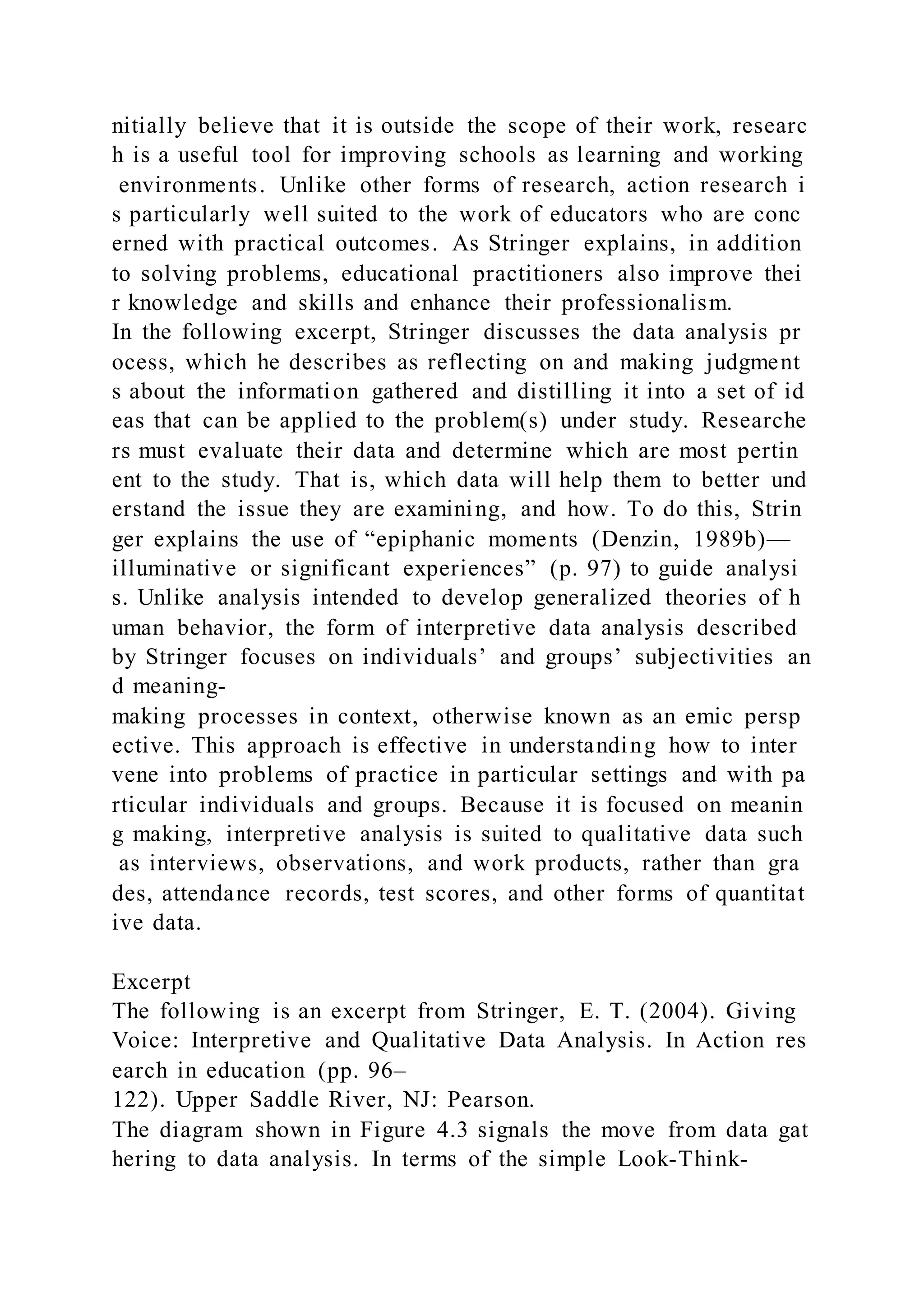 nitially believe that it is outside the scope of their work, researc
h is a useful tool for improving schools as learning and working
environments. Unlike other forms of research, action research i
s particularly well suited to the work of educators who are conc
erned with practical outcomes. As Stringer explains, in addition
to solving problems, educational practitioners also improve thei
r knowledge and skills and enhance their professionalism.
In the following excerpt, Stringer discusses the data analysis pr
ocess, which he describes as reflecting on and making judgment
s about the information gathered and distilling it into a set of id
eas that can be applied to the problem(s) under study. Researche
rs must evaluate their data and determine which are most pertin
ent to the study. That is, which data will help them to better und
erstand the issue they are examining, and how. To do this, Strin
ger explains the use of “epiphanic moments (Denzin, 1989b)—
illuminative or significant experiences” (p. 97) to guide analysi
s. Unlike analysis intended to develop generalized theories of h
uman behavior, the form of interpretive data analysis described
by Stringer focuses on individuals’ and groups’ subjectivities an
d meaning-
making processes in context, otherwise known as an emic persp
ective. This approach is effective in understanding how to inter
vene into problems of practice in particular settings and with pa
rticular individuals and groups. Because it is focused on meanin
g making, interpretive analysis is suited to qualitative data such
as interviews, observations, and work products, rather than gra
des, attendance records, test scores, and other forms of quantitat
ive data.
Excerpt
The following is an excerpt from Stringer, E. T. (2004). Giving
Voice: Interpretive and Qualitative Data Analysis. In Action res
earch in education (pp. 96–
122). Upper Saddle River, NJ: Pearson.
The diagram shown in Figure 4.3 signals the move from data gat
hering to data analysis. In terms of the simple Look-Think-
 