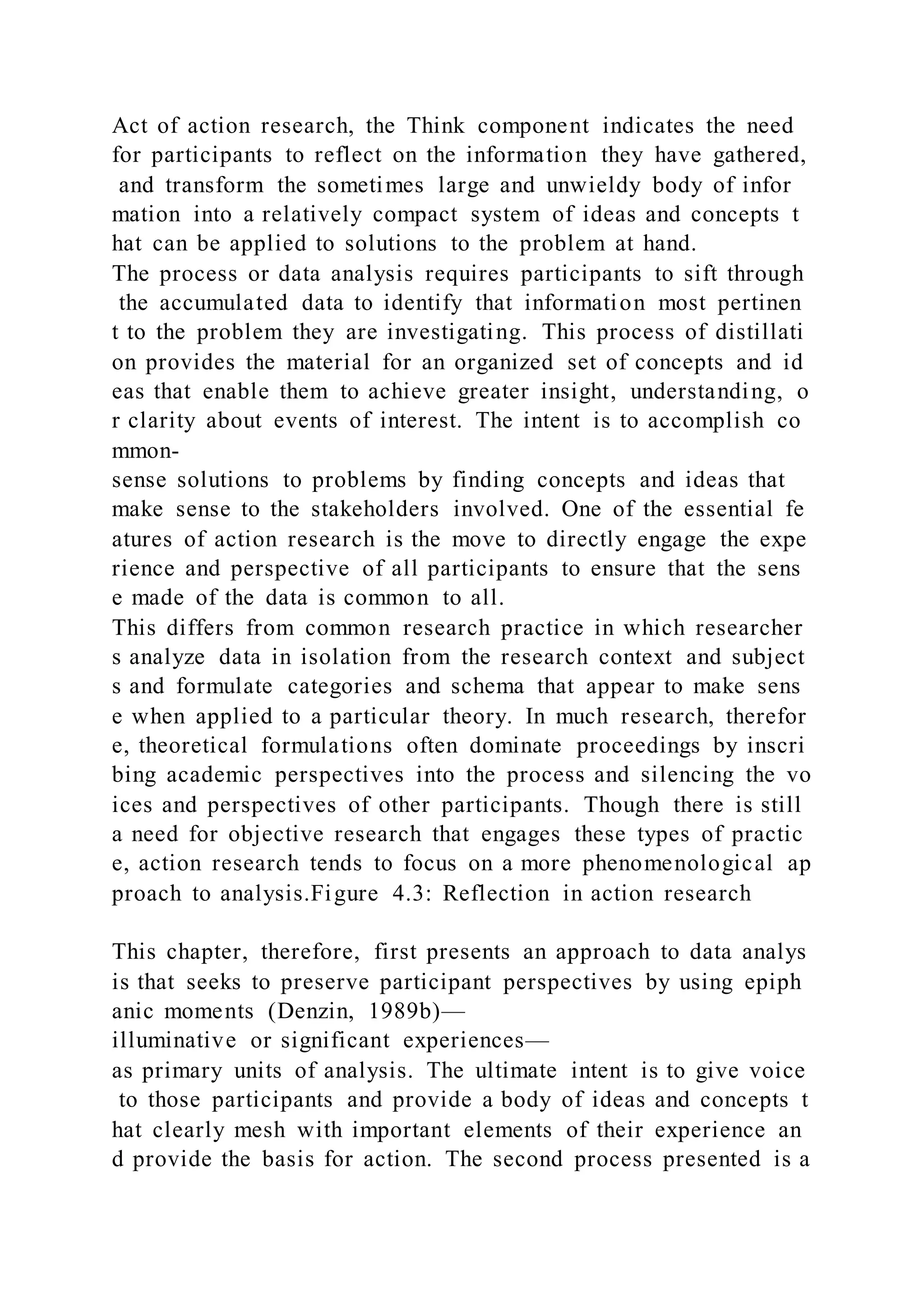 Act of action research, the Think component indicates the need
for participants to reflect on the information they have gathered,
and transform the sometimes large and unwieldy body of infor
mation into a relatively compact system of ideas and concepts t
hat can be applied to solutions to the problem at hand.
The process or data analysis requires participants to sift through
the accumulated data to identify that information most pertinen
t to the problem they are investigating. This process of distillati
on provides the material for an organized set of concepts and id
eas that enable them to achieve greater insight, understanding, o
r clarity about events of interest. The intent is to accomplish co
mmon-
sense solutions to problems by finding concepts and ideas that
make sense to the stakeholders involved. One of the essential fe
atures of action research is the move to directly engage the expe
rience and perspective of all participants to ensure that the sens
e made of the data is common to all.
This differs from common research practice in which researcher
s analyze data in isolation from the research context and subject
s and formulate categories and schema that appear to make sens
e when applied to a particular theory. In much research, therefor
e, theoretical formulations often dominate proceedings by inscri
bing academic perspectives into the process and silencing the vo
ices and perspectives of other participants. Though there is still
a need for objective research that engages these types of practic
e, action research tends to focus on a more phenomenological ap
proach to analysis.Figure 4.3: Reflection in action research
This chapter, therefore, first presents an approach to data analys
is that seeks to preserve participant perspectives by using epiph
anic moments (Denzin, 1989b)—
illuminative or significant experiences—
as primary units of analysis. The ultimate intent is to give voice
to those participants and provide a body of ideas and concepts t
hat clearly mesh with important elements of their experience an
d provide the basis for action. The second process presented is a
 