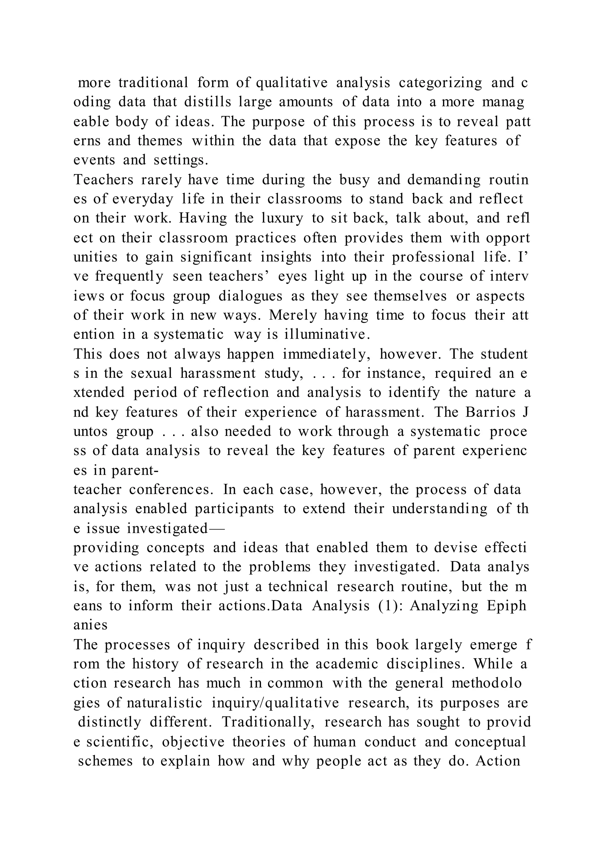 more traditional form of qualitative analysis categorizing and c
oding data that distills large amounts of data into a more manag
eable body of ideas. The purpose of this process is to reveal patt
erns and themes within the data that expose the key features of
events and settings.
Teachers rarely have time during the busy and demanding routin
es of everyday life in their classrooms to stand back and reflect
on their work. Having the luxury to sit back, talk about, and refl
ect on their classroom practices often provides them with opport
unities to gain significant insights into their professional life. I’
ve frequently seen teachers’ eyes light up in the course of interv
iews or focus group dialogues as they see themselves or aspects
of their work in new ways. Merely having time to focus their att
ention in a systematic way is illuminative.
This does not always happen immediately, however. The student
s in the sexual harassment study, . . . for instance, required an e
xtended period of reflection and analysis to identify the nature a
nd key features of their experience of harassment. The Barrios J
untos group . . . also needed to work through a systematic proce
ss of data analysis to reveal the key features of parent experienc
es in parent-
teacher conferences. In each case, however, the process of data
analysis enabled participants to extend their understanding of th
e issue investigated—
providing concepts and ideas that enabled them to devise effecti
ve actions related to the problems they investigated. Data analys
is, for them, was not just a technical research routine, but the m
eans to inform their actions.Data Analysis (1): Analyzing Epiph
anies
The processes of inquiry described in this book largely emerge f
rom the history of research in the academic disciplines. While a
ction research has much in common with the general methodolo
gies of naturalistic inquiry/qualitative research, its purposes are
distinctly different. Traditionally, research has sought to provid
e scientific, objective theories of human conduct and conceptual
schemes to explain how and why people act as they do. Action
 