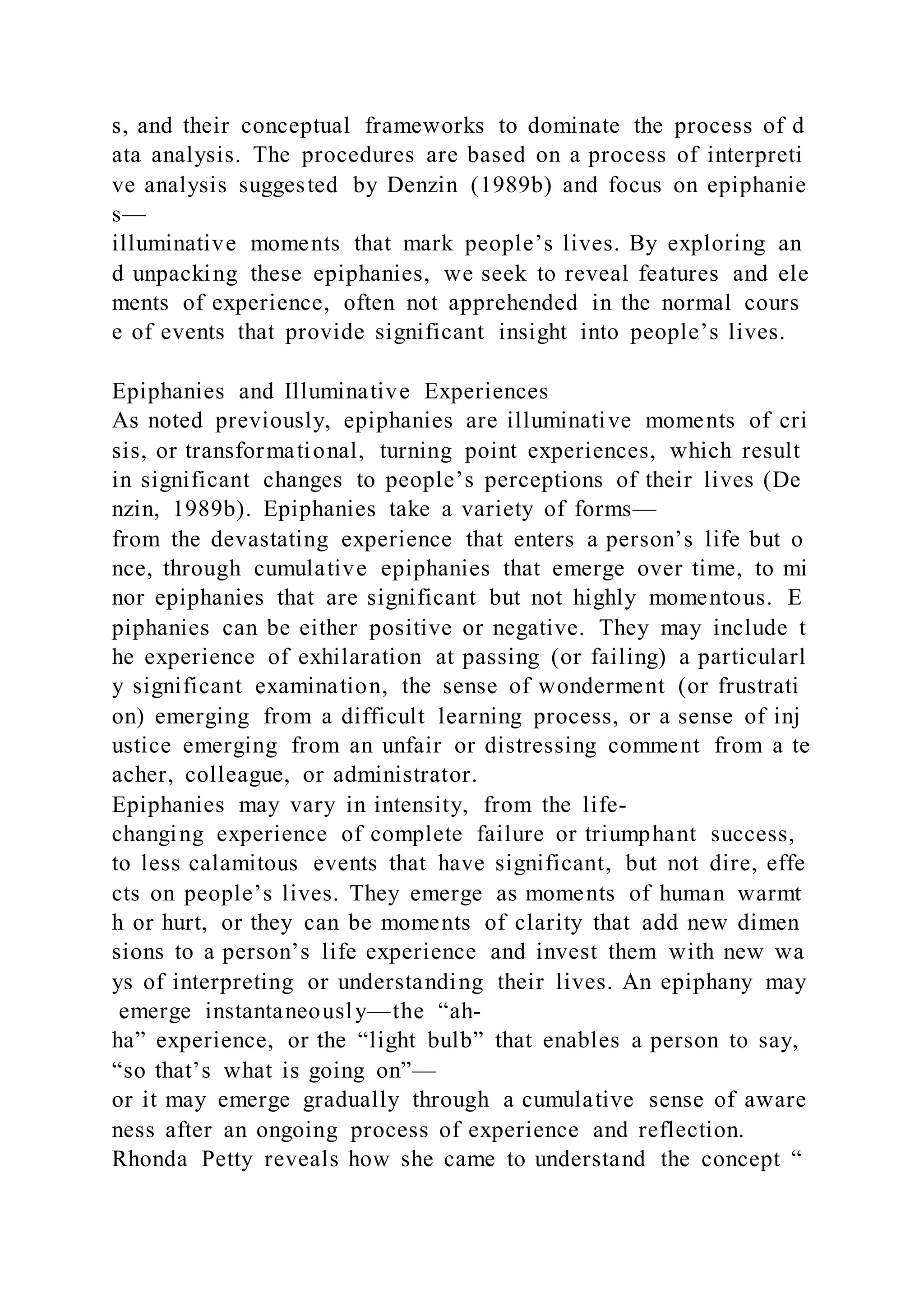 s, and their conceptual frameworks to dominate the process of d
ata analysis. The procedures are based on a process of interpreti
ve analysis suggested by Denzin (1989b) and focus on epiphanie
s—
illuminative moments that mark people’s lives. By exploring an
d unpacking these epiphanies, we seek to reveal features and ele
ments of experience, often not apprehended in the normal cours
e of events that provide significant insight into people’s lives.
Epiphanies and Illuminative Experiences
As noted previously, epiphanies are illuminative moments of cri
sis, or transformational, turning point experiences, which result
in significant changes to people’s perceptions of their lives (De
nzin, 1989b). Epiphanies take a variety of forms—
from the devastating experience that enters a person’s life but o
nce, through cumulative epiphanies that emerge over time, to mi
nor epiphanies that are significant but not highly momentous. E
piphanies can be either positive or negative. They may include t
he experience of exhilaration at passing (or failing) a particularl
y significant examination, the sense of wonderment (or frustrati
on) emerging from a difficult learning process, or a sense of inj
ustice emerging from an unfair or distressing comment from a te
acher, colleague, or administrator.
Epiphanies may vary in intensity, from the life-
changing experience of complete failure or triumphant success,
to less calamitous events that have significant, but not dire, effe
cts on people’s lives. They emerge as moments of human warmt
h or hurt, or they can be moments of clarity that add new dimen
sions to a person’s life experience and invest them with new wa
ys of interpreting or understanding their lives. An epiphany may
emerge instantaneously—the “ah-
ha” experience, or the “light bulb” that enables a person to say,
“so that’s what is going on”—
or it may emerge gradually through a cumulative sense of aware
ness after an ongoing process of experience and reflection.
Rhonda Petty reveals how she came to understand the concept “
 