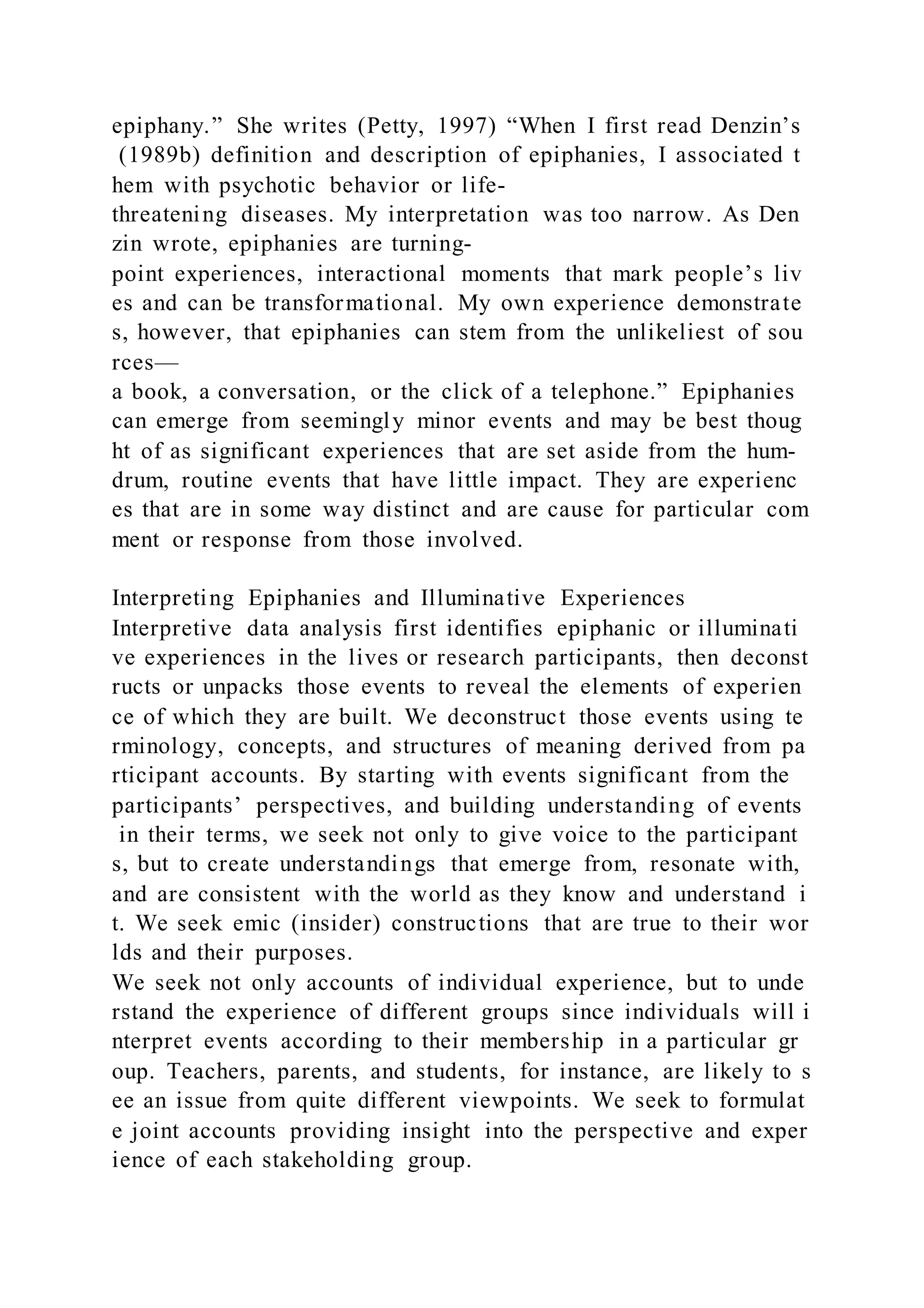 epiphany.” She writes (Petty, 1997) “When I first read Denzin’s
(1989b) definition and description of epiphanies, I associated t
hem with psychotic behavior or life-
threatening diseases. My interpretation was too narrow. As Den
zin wrote, epiphanies are turning-
point experiences, interactional moments that mark people’s liv
es and can be transformational. My own experience demonstrate
s, however, that epiphanies can stem from the unlikeliest of sou
rces—
a book, a conversation, or the click of a telephone.” Epiphanies
can emerge from seemingly minor events and may be best thoug
ht of as significant experiences that are set aside from the hum-
drum, routine events that have little impact. They are experienc
es that are in some way distinct and are cause for particular com
ment or response from those involved.
Interpreting Epiphanies and Illuminative Experiences
Interpretive data analysis first identifies epiphanic or illuminati
ve experiences in the lives or research participants, then deconst
ructs or unpacks those events to reveal the elements of experien
ce of which they are built. We deconstruct those events using te
rminology, concepts, and structures of meaning derived from pa
rticipant accounts. By starting with events significant from the
participants’ perspectives, and building understanding of events
in their terms, we seek not only to give voice to the participant
s, but to create understandings that emerge from, resonate with,
and are consistent with the world as they know and understand i
t. We seek emic (insider) constructions that are true to their wor
lds and their purposes.
We seek not only accounts of individual experience, but to unde
rstand the experience of different groups since individuals will i
nterpret events according to their membership in a particular gr
oup. Teachers, parents, and students, for instance, are likely to s
ee an issue from quite different viewpoints. We seek to formulat
e joint accounts providing insight into the perspective and exper
ience of each stakeholding group.
 