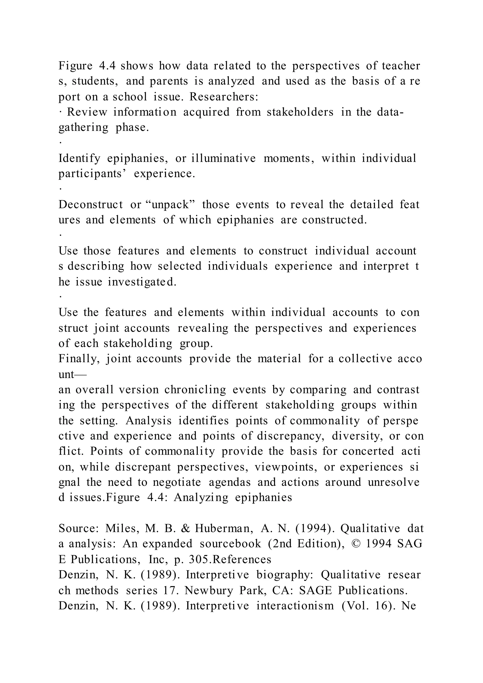 Figure 4.4 shows how data related to the perspectives of teacher
s, students, and parents is analyzed and used as the basis of a re
port on a school issue. Researchers:
· Review information acquired from stakeholders in the data-
gathering phase.
·
Identify epiphanies, or illuminative moments, within individual
participants’ experience.
·
Deconstruct or “unpack” those events to reveal the detailed feat
ures and elements of which epiphanies are constructed.
·
Use those features and elements to construct individual account
s describing how selected individuals experience and interpret t
he issue investigated.
·
Use the features and elements within individual accounts to con
struct joint accounts revealing the perspectives and experiences
of each stakeholding group.
Finally, joint accounts provide the material for a collective acco
unt—
an overall version chronicling events by comparing and contrast
ing the perspectives of the different stakeholding groups within
the setting. Analysis identifies points of commonality of perspe
ctive and experience and points of discrepancy, diversity, or con
flict. Points of commonality provide the basis for concerted acti
on, while discrepant perspectives, viewpoints, or experiences si
gnal the need to negotiate agendas and actions around unresolve
d issues.Figure 4.4: Analyzing epiphanies
Source: Miles, M. B. & Huberman, A. N. (1994). Qualitative dat
a analysis: An expanded sourcebook (2nd Edition), © 1994 SAG
E Publications, Inc, p. 305.References
Denzin, N. K. (1989). Interpretive biography: Qualitative resear
ch methods series 17. Newbury Park, CA: SAGE Publications.
Denzin, N. K. (1989). Interpretive interactionism (Vol. 16). Ne
 