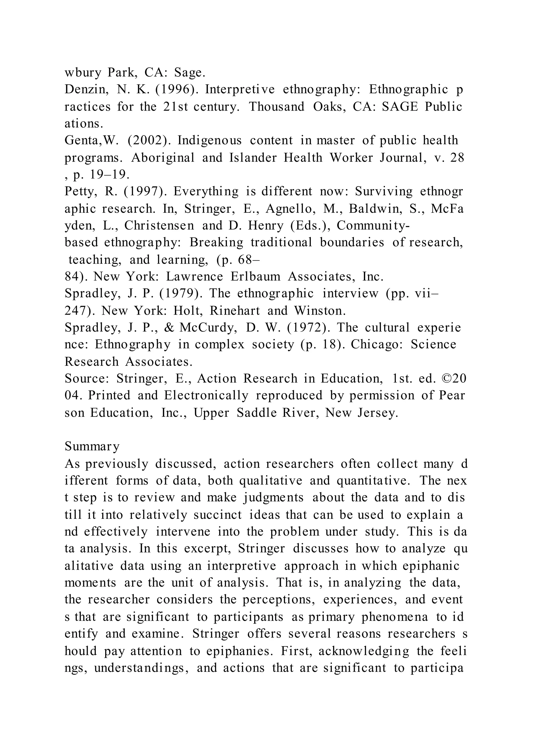 wbury Park, CA: Sage.
Denzin, N. K. (1996). Interpretive ethnography: Ethnographic p
ractices for the 21st century. Thousand Oaks, CA: SAGE Public
ations.
Genta,W. (2002). Indigenous content in master of public health
programs. Aboriginal and Islander Health Worker Journal, v. 28
, p. 19–19.
Petty, R. (1997). Everything is different now: Surviving ethnogr
aphic research. In, Stringer, E., Agnello, M., Baldwin, S., McFa
yden, L., Christensen and D. Henry (Eds.), Community-
based ethnography: Breaking traditional boundaries of research,
teaching, and learning, (p. 68–
84). New York: Lawrence Erlbaum Associates, Inc.
Spradley, J. P. (1979). The ethnographic interview (pp. vii–
247). New York: Holt, Rinehart and Winston.
Spradley, J. P., & McCurdy, D. W. (1972). The cultural experie
nce: Ethnography in complex society (p. 18). Chicago: Science
Research Associates.
Source: Stringer, E., Action Research in Education, 1st. ed. ©20
04. Printed and Electronically reproduced by permission of Pear
son Education, Inc., Upper Saddle River, New Jersey.
Summary
As previously discussed, action researchers often collect many d
ifferent forms of data, both qualitative and quantitative. The nex
t step is to review and make judgments about the data and to dis
till it into relatively succinct ideas that can be used to explain a
nd effectively intervene into the problem under study. This is da
ta analysis. In this excerpt, Stringer discusses how to analyze qu
alitative data using an interpretive approach in which epiphanic
moments are the unit of analysis. That is, in analyzing the data,
the researcher considers the perceptions, experiences, and event
s that are significant to participants as primary phenomena to id
entify and examine. Stringer offers several reasons researchers s
hould pay attention to epiphanies. First, acknowledging the feeli
ngs, understandings, and actions that are significant to participa
 