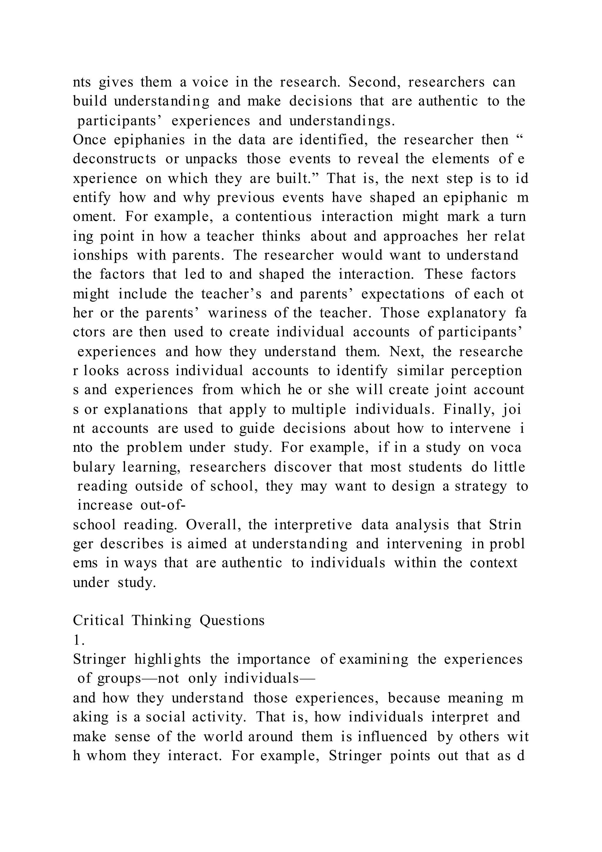 nts gives them a voice in the research. Second, researchers can
build understanding and make decisions that are authentic to the
participants’ experiences and understandings.
Once epiphanies in the data are identified, the researcher then “
deconstructs or unpacks those events to reveal the elements of e
xperience on which they are built.” That is, the next step is to id
entify how and why previous events have shaped an epiphanic m
oment. For example, a contentious interaction might mark a turn
ing point in how a teacher thinks about and approaches her relat
ionships with parents. The researcher would want to understand
the factors that led to and shaped the interaction. These factors
might include the teacher’s and parents’ expectations of each ot
her or the parents’ wariness of the teacher. Those explanatory fa
ctors are then used to create individual accounts of participants’
experiences and how they understand them. Next, the researche
r looks across individual accounts to identify similar perception
s and experiences from which he or she will create joint account
s or explanations that apply to multiple individuals. Finally, joi
nt accounts are used to guide decisions about how to intervene i
nto the problem under study. For example, if in a study on voca
bulary learning, researchers discover that most students do little
reading outside of school, they may want to design a strategy to
increase out-of-
school reading. Overall, the interpretive data analysis that Strin
ger describes is aimed at understanding and intervening in probl
ems in ways that are authentic to individuals within the context
under study.
Critical Thinking Questions
1.
Stringer highlights the importance of examining the experiences
of groups—not only individuals—
and how they understand those experiences, because meaning m
aking is a social activity. That is, how individuals interpret and
make sense of the world around them is influenced by others wit
h whom they interact. For example, Stringer points out that as d
 