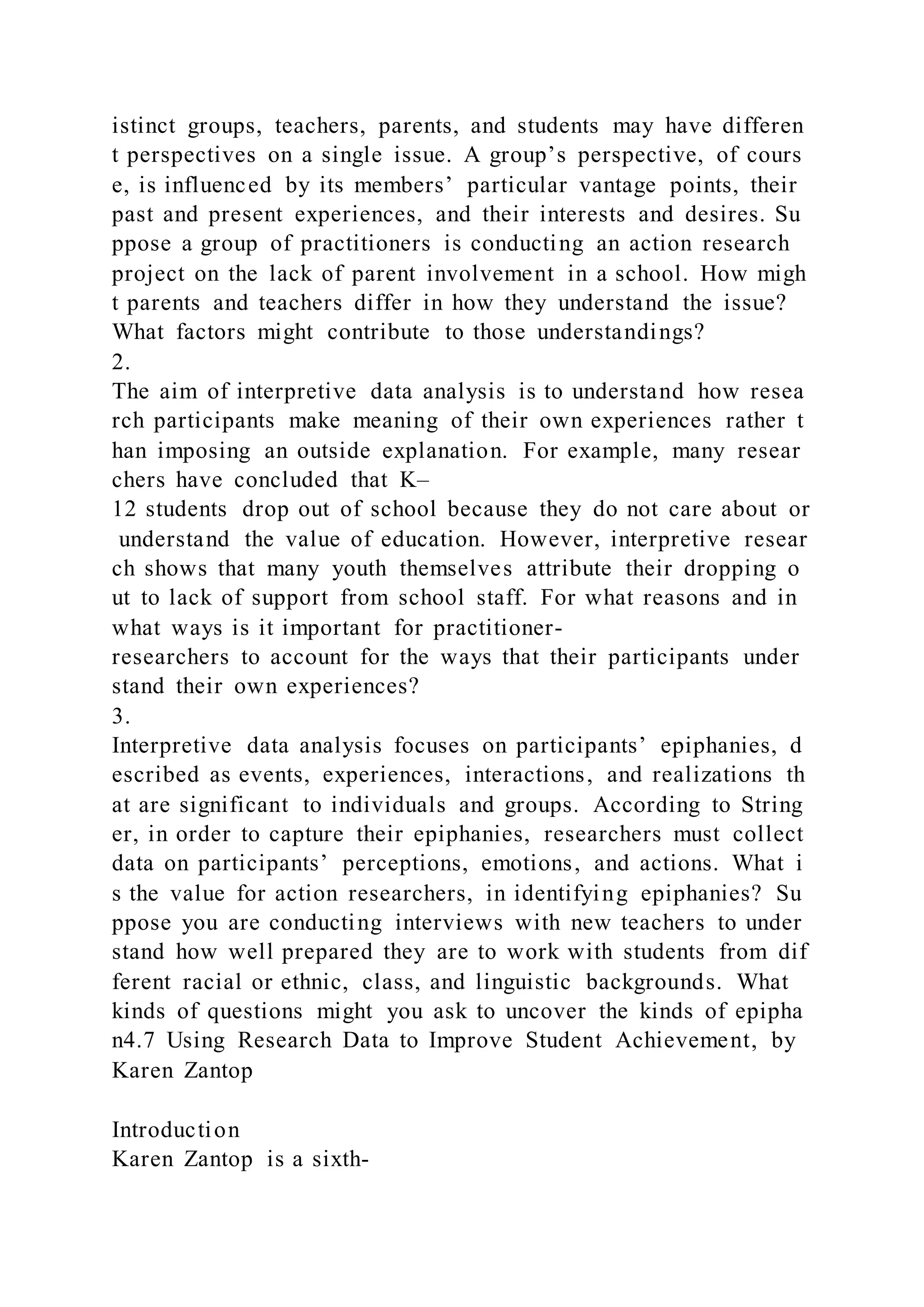 istinct groups, teachers, parents, and students may have differen
t perspectives on a single issue. A group’s perspective, of cours
e, is influenced by its members’ particular vantage points, their
past and present experiences, and their interests and desires. Su
ppose a group of practitioners is conducting an action research
project on the lack of parent involvement in a school. How migh
t parents and teachers differ in how they understand the issue?
What factors might contribute to those understandings?
2.
The aim of interpretive data analysis is to understand how resea
rch participants make meaning of their own experiences rather t
han imposing an outside explanation. For example, many resear
chers have concluded that K–
12 students drop out of school because they do not care about or
understand the value of education. However, interpretive resear
ch shows that many youth themselves attribute their dropping o
ut to lack of support from school staff. For what reasons and in
what ways is it important for practitioner-
researchers to account for the ways that their participants under
stand their own experiences?
3.
Interpretive data analysis focuses on participants’ epiphanies, d
escribed as events, experiences, interactions, and realizations th
at are significant to individuals and groups. According to String
er, in order to capture their epiphanies, researchers must collect
data on participants’ perceptions, emotions, and actions. What i
s the value for action researchers, in identifying epiphanies? Su
ppose you are conducting interviews with new teachers to under
stand how well prepared they are to work with students from dif
ferent racial or ethnic, class, and linguistic backgrounds. What
kinds of questions might you ask to uncover the kinds of epipha
n4.7 Using Research Data to Improve Student Achievement, by
Karen Zantop
Introduction
Karen Zantop is a sixth-
 