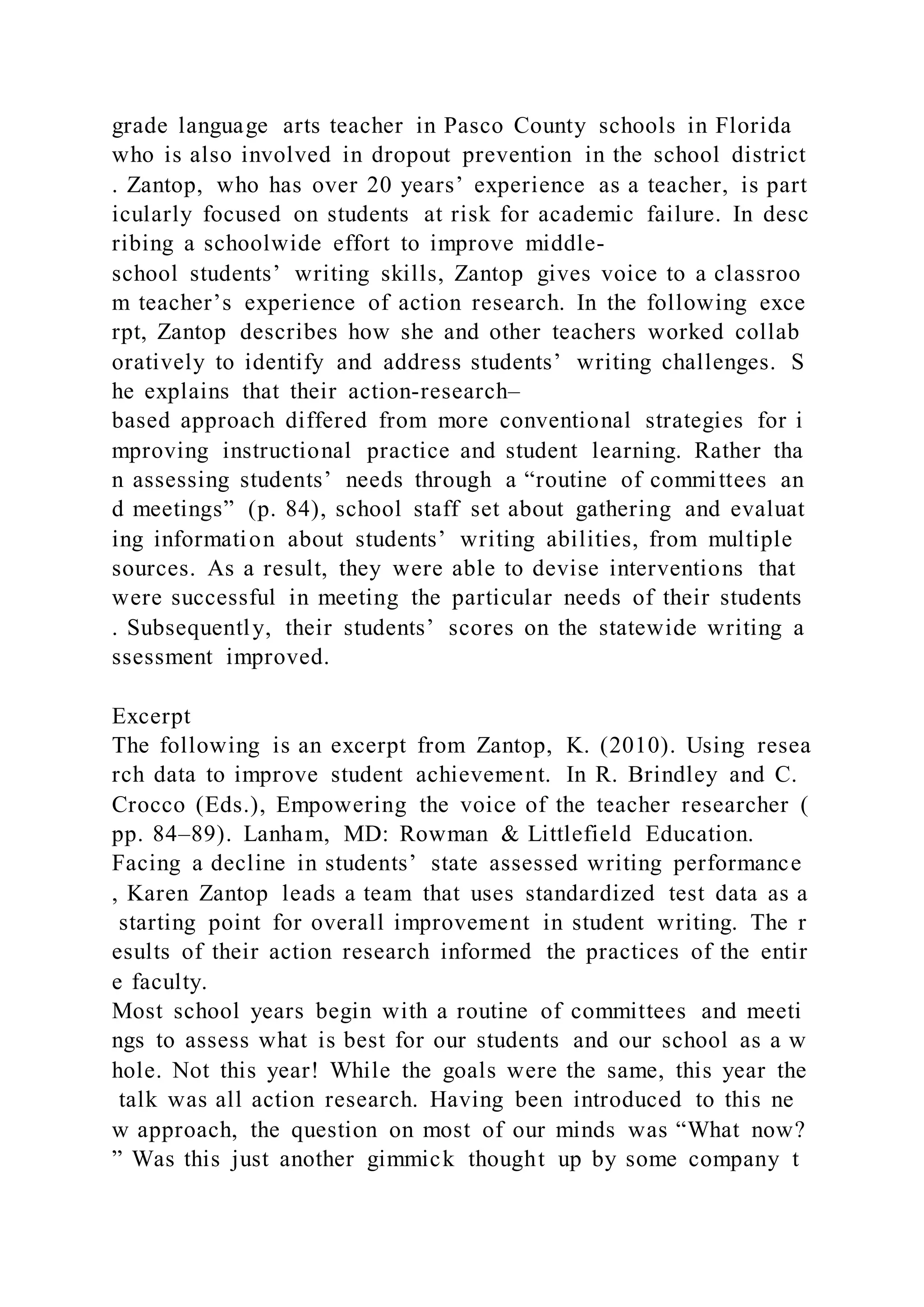 grade language arts teacher in Pasco County schools in Florida
who is also involved in dropout prevention in the school district
. Zantop, who has over 20 years’ experience as a teacher, is part
icularly focused on students at risk for academic failure. In desc
ribing a schoolwide effort to improve middle-
school students’ writing skills, Zantop gives voice to a classroo
m teacher’s experience of action research. In the following exce
rpt, Zantop describes how she and other teachers worked collab
oratively to identify and address students’ writing challenges. S
he explains that their action-research–
based approach differed from more conventional strategies for i
mproving instructional practice and student learning. Rather tha
n assessing students’ needs through a “routine of committees an
d meetings” (p. 84), school staff set about gathering and evaluat
ing information about students’ writing abilities, from multiple
sources. As a result, they were able to devise interventions that
were successful in meeting the particular needs of their students
. Subsequently, their students’ scores on the statewide writing a
ssessment improved.
Excerpt
The following is an excerpt from Zantop, K. (2010). Using resea
rch data to improve student achievement. In R. Brindley and C.
Crocco (Eds.), Empowering the voice of the teacher researcher (
pp. 84–89). Lanham, MD: Rowman & Littlefield Education.
Facing a decline in students’ state assessed writing performance
, Karen Zantop leads a team that uses standardized test data as a
starting point for overall improvement in student writing. The r
esults of their action research informed the practices of the entir
e faculty.
Most school years begin with a routine of committees and meeti
ngs to assess what is best for our students and our school as a w
hole. Not this year! While the goals were the same, this year the
talk was all action research. Having been introduced to this ne
w approach, the question on most of our minds was “What now?
” Was this just another gimmick thought up by some company t
 