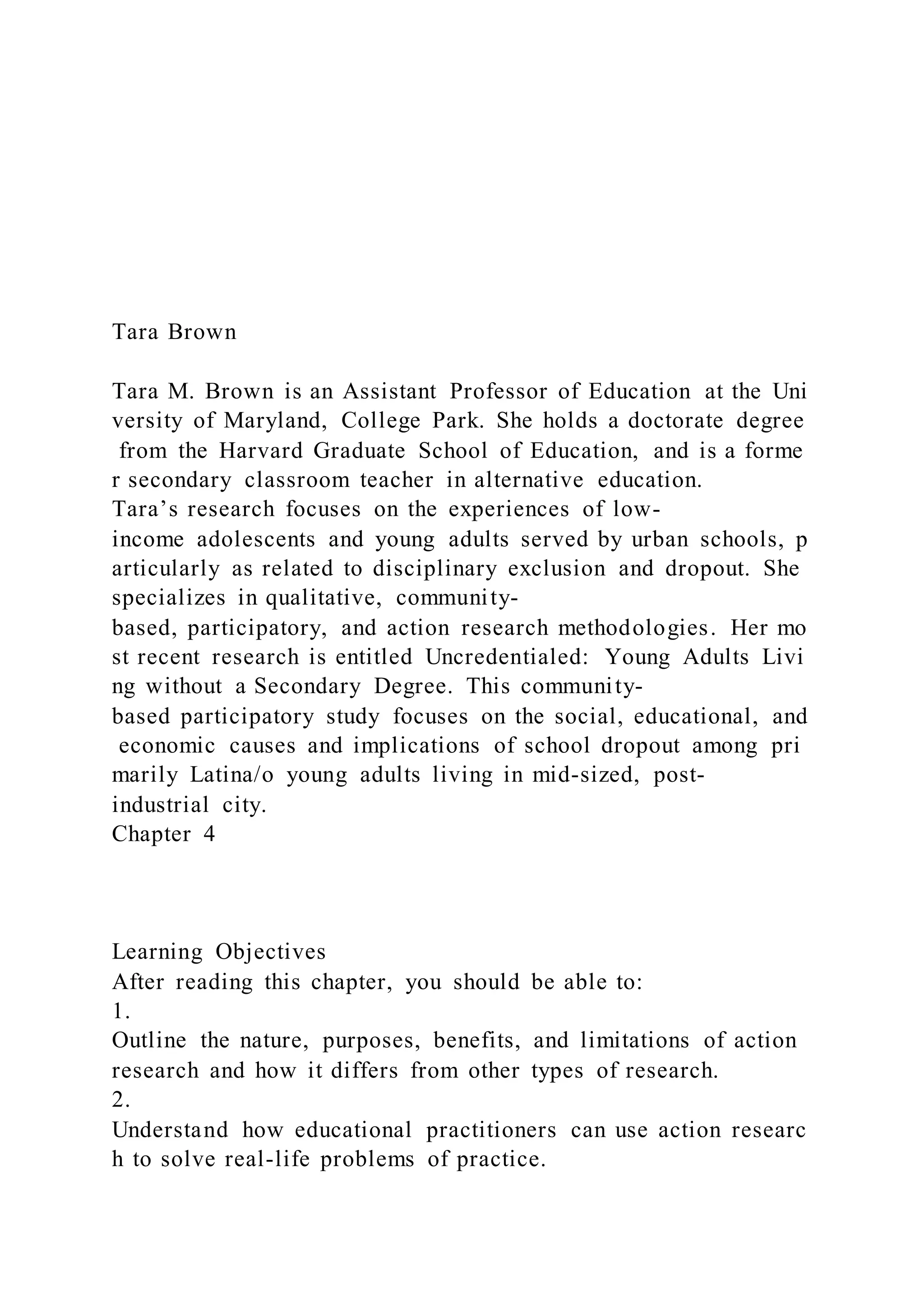 Tara Brown
Tara M. Brown is an Assistant Professor of Education at the Uni
versity of Maryland, College Park. She holds a doctorate degree
from the Harvard Graduate School of Education, and is a forme
r secondary classroom teacher in alternative education.
Tara’s research focuses on the experiences of low-
income adolescents and young adults served by urban schools, p
articularly as related to disciplinary exclusion and dropout. She
specializes in qualitative, community-
based, participatory, and action research methodologies. Her mo
st recent research is entitled Uncredentialed: Young Adults Livi
ng without a Secondary Degree. This community-
based participatory study focuses on the social, educational, and
economic causes and implications of school dropout among pri
marily Latina/o young adults living in mid-sized, post-
industrial city.
Chapter 4
Learning Objectives
After reading this chapter, you should be able to:
1.
Outline the nature, purposes, benefits, and limitations of action
research and how it differs from other types of research.
2.
Understand how educational practitioners can use action researc
h to solve real-life problems of practice.
 