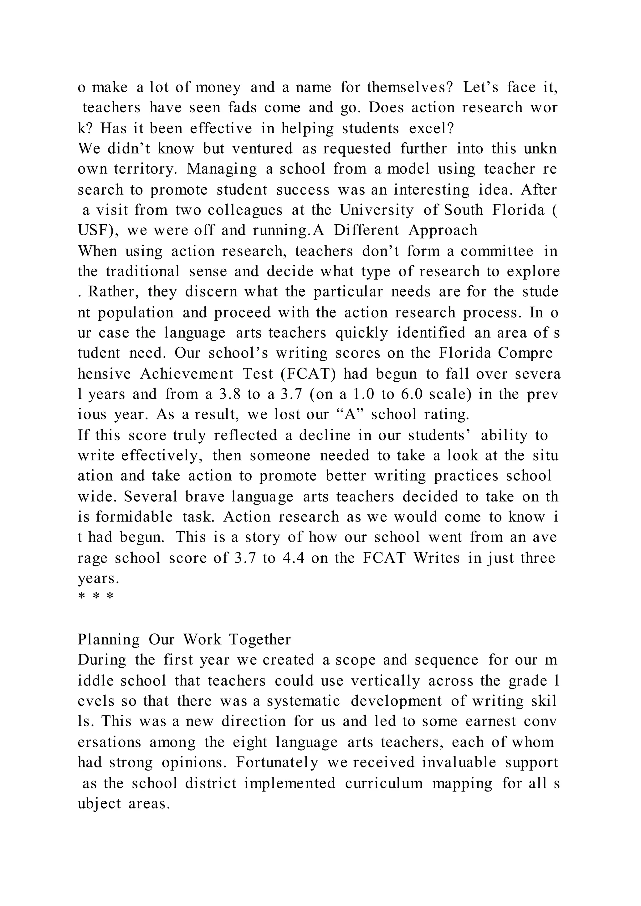 o make a lot of money and a name for themselves? Let’s face it,
teachers have seen fads come and go. Does action research wor
k? Has it been effective in helping students excel?
We didn’t know but ventured as requested further into this unkn
own territory. Managing a school from a model using teacher re
search to promote student success was an interesting idea. After
a visit from two colleagues at the University of South Florida (
USF), we were off and running.A Different Approach
When using action research, teachers don’t form a committee in
the traditional sense and decide what type of research to explore
. Rather, they discern what the particular needs are for the stude
nt population and proceed with the action research process. In o
ur case the language arts teachers quickly identified an area of s
tudent need. Our school’s writing scores on the Florida Compre
hensive Achievement Test (FCAT) had begun to fall over severa
l years and from a 3.8 to a 3.7 (on a 1.0 to 6.0 scale) in the prev
ious year. As a result, we lost our “A” school rating.
If this score truly reflected a decline in our students’ ability to
write effectively, then someone needed to take a look at the situ
ation and take action to promote better writing practices school
wide. Several brave language arts teachers decided to take on th
is formidable task. Action research as we would come to know i
t had begun. This is a story of how our school went from an ave
rage school score of 3.7 to 4.4 on the FCAT Writes in just three
years.
* * *
Planning Our Work Together
During the first year we created a scope and sequence for our m
iddle school that teachers could use vertically across the grade l
evels so that there was a systematic development of writing skil
ls. This was a new direction for us and led to some earnest conv
ersations among the eight language arts teachers, each of whom
had strong opinions. Fortunately we received invaluable support
as the school district implemented curriculum mapping for all s
ubject areas.
 