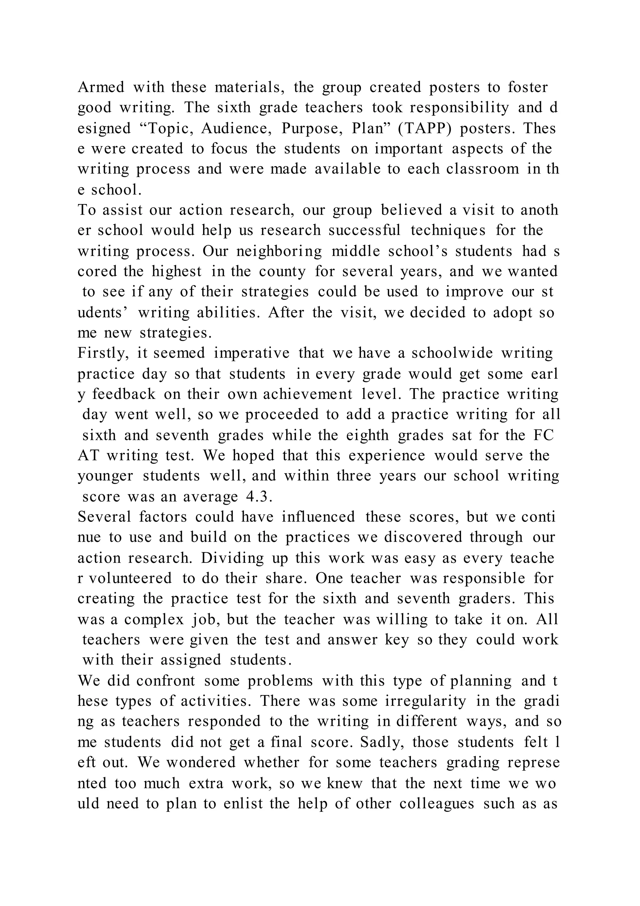 Armed with these materials, the group created posters to foster
good writing. The sixth grade teachers took responsibility and d
esigned “Topic, Audience, Purpose, Plan” (TAPP) posters. Thes
e were created to focus the students on important aspects of the
writing process and were made available to each classroom in th
e school.
To assist our action research, our group believed a visit to anoth
er school would help us research successful techniques for the
writing process. Our neighboring middle school’s students had s
cored the highest in the county for several years, and we wanted
to see if any of their strategies could be used to improve our st
udents’ writing abilities. After the visit, we decided to adopt so
me new strategies.
Firstly, it seemed imperative that we have a schoolwide writing
practice day so that students in every grade would get some earl
y feedback on their own achievement level. The practice writing
day went well, so we proceeded to add a practice writing for all
sixth and seventh grades while the eighth grades sat for the FC
AT writing test. We hoped that this experience would serve the
younger students well, and within three years our school writing
score was an average 4.3.
Several factors could have influenced these scores, but we conti
nue to use and build on the practices we discovered through our
action research. Dividing up this work was easy as every teache
r volunteered to do their share. One teacher was responsible for
creating the practice test for the sixth and seventh graders. This
was a complex job, but the teacher was willing to take it on. All
teachers were given the test and answer key so they could work
with their assigned students.
We did confront some problems with this type of planning and t
hese types of activities. There was some irregularity in the gradi
ng as teachers responded to the writing in different ways, and so
me students did not get a final score. Sadly, those students felt l
eft out. We wondered whether for some teachers grading represe
nted too much extra work, so we knew that the next time we wo
uld need to plan to enlist the help of other colleagues such as as
 