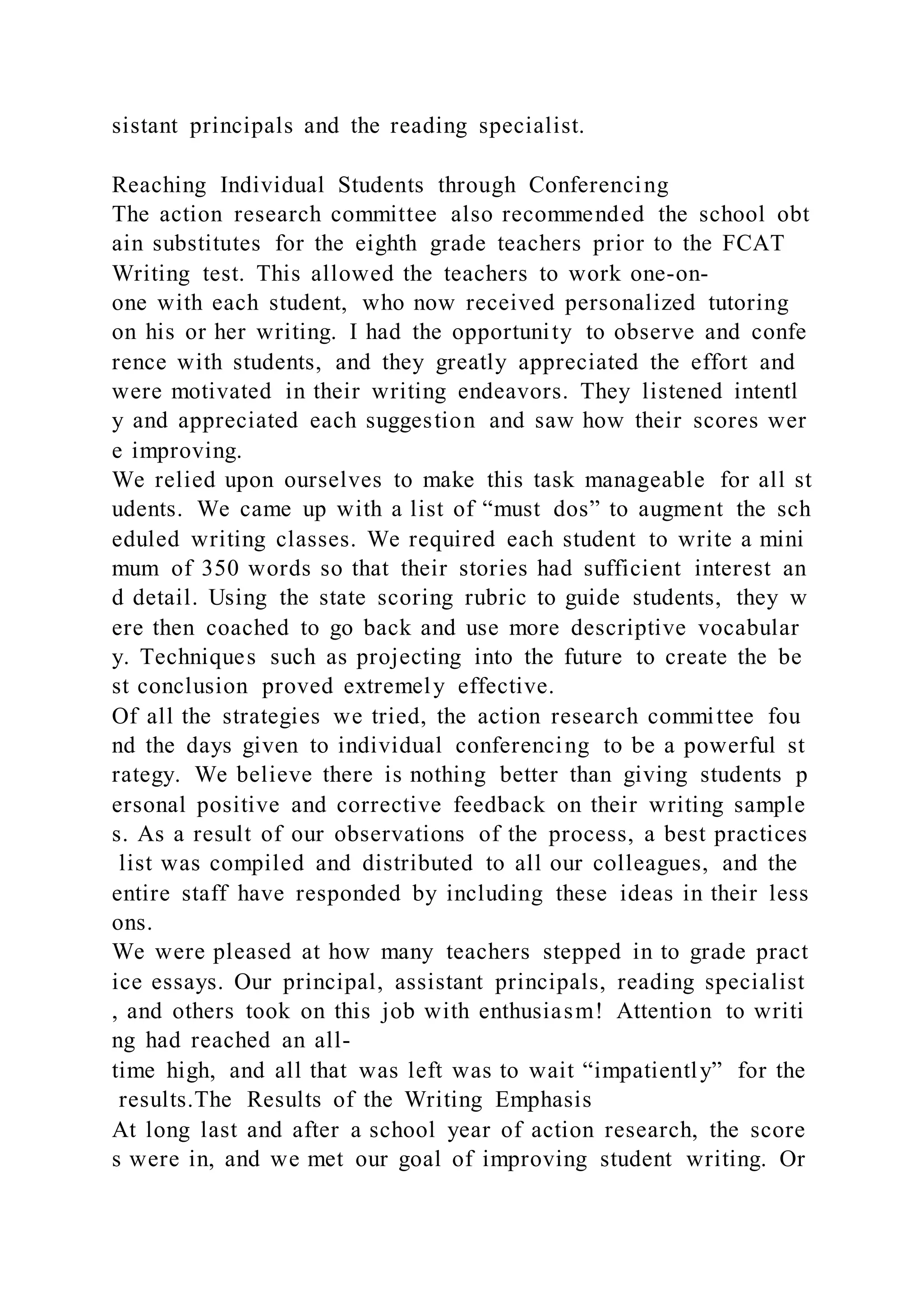 sistant principals and the reading specialist.
Reaching Individual Students through Conferencing
The action research committee also recommended the school obt
ain substitutes for the eighth grade teachers prior to the FCAT
Writing test. This allowed the teachers to work one-on-
one with each student, who now received personalized tutoring
on his or her writing. I had the opportunity to observe and confe
rence with students, and they greatly appreciated the effort and
were motivated in their writing endeavors. They listened intentl
y and appreciated each suggestion and saw how their scores wer
e improving.
We relied upon ourselves to make this task manageable for all st
udents. We came up with a list of “must dos” to augment the sch
eduled writing classes. We required each student to write a mini
mum of 350 words so that their stories had sufficient interest an
d detail. Using the state scoring rubric to guide students, they w
ere then coached to go back and use more descriptive vocabular
y. Techniques such as projecting into the future to create the be
st conclusion proved extremely effective.
Of all the strategies we tried, the action research committee fou
nd the days given to individual conferencing to be a powerful st
rategy. We believe there is nothing better than giving students p
ersonal positive and corrective feedback on their writing sample
s. As a result of our observations of the process, a best practices
list was compiled and distributed to all our colleagues, and the
entire staff have responded by including these ideas in their less
ons.
We were pleased at how many teachers stepped in to grade pract
ice essays. Our principal, assistant principals, reading specialist
, and others took on this job with enthusiasm! Attention to writi
ng had reached an all-
time high, and all that was left was to wait “impatiently” for the
results.The Results of the Writing Emphasis
At long last and after a school year of action research, the score
s were in, and we met our goal of improving student writing. Or
 