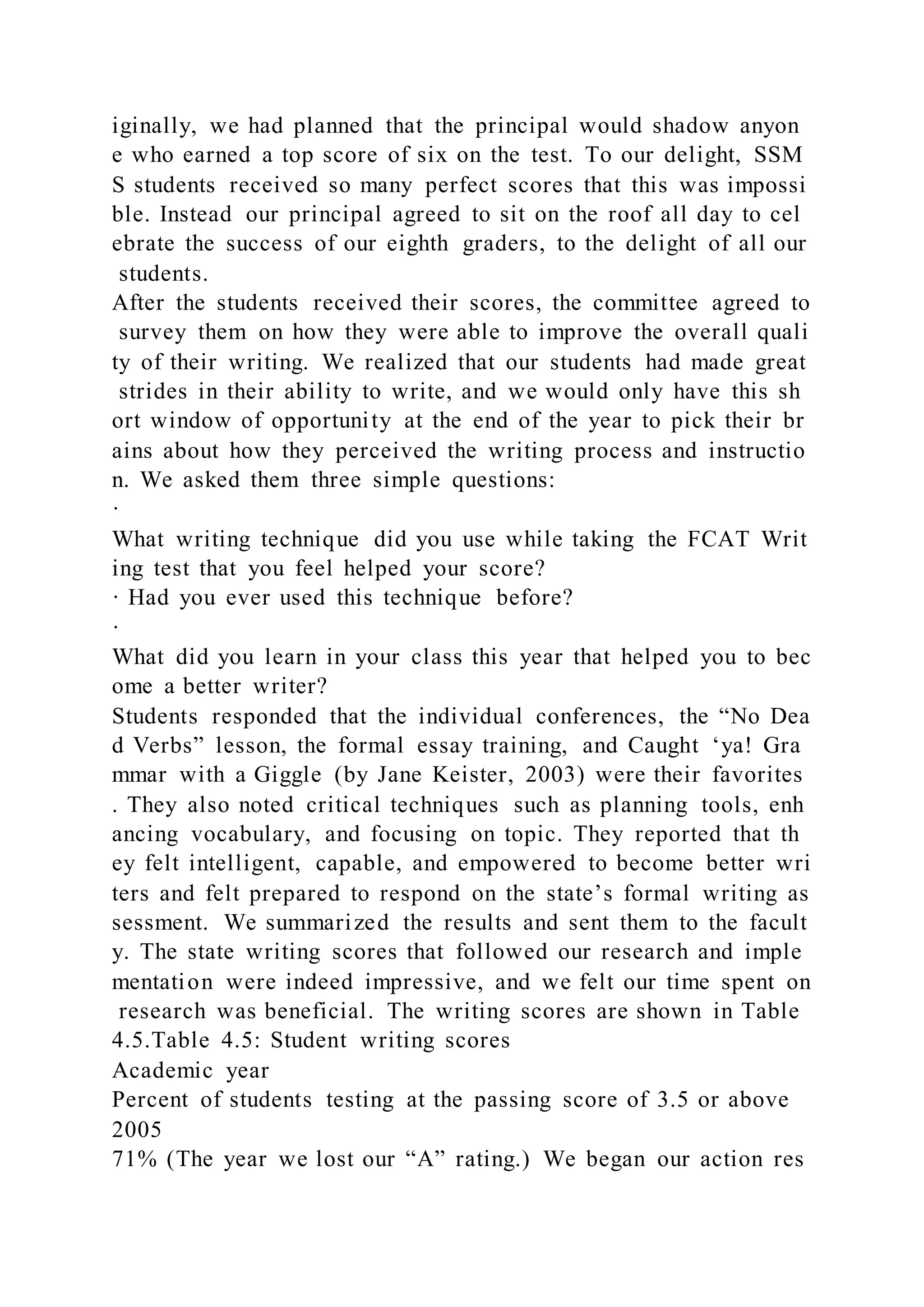 iginally, we had planned that the principal would shadow anyon
e who earned a top score of six on the test. To our delight, SSM
S students received so many perfect scores that this was impossi
ble. Instead our principal agreed to sit on the roof all day to cel
ebrate the success of our eighth graders, to the delight of all our
students.
After the students received their scores, the committee agreed to
survey them on how they were able to improve the overall quali
ty of their writing. We realized that our students had made great
strides in their ability to write, and we would only have this sh
ort window of opportunity at the end of the year to pick their br
ains about how they perceived the writing process and instructio
n. We asked them three simple questions:
·
What writing technique did you use while taking the FCAT Writ
ing test that you feel helped your score?
· Had you ever used this technique before?
·
What did you learn in your class this year that helped you to bec
ome a better writer?
Students responded that the individual conferences, the “No Dea
d Verbs” lesson, the formal essay training, and Caught ‘ya! Gra
mmar with a Giggle (by Jane Keister, 2003) were their favorites
. They also noted critical techniques such as planning tools, enh
ancing vocabulary, and focusing on topic. They reported that th
ey felt intelligent, capable, and empowered to become better wri
ters and felt prepared to respond on the state’s formal writing as
sessment. We summarized the results and sent them to the facult
y. The state writing scores that followed our research and imple
mentation were indeed impressive, and we felt our time spent on
research was beneficial. The writing scores are shown in Table
4.5.Table 4.5: Student writing scores
Academic year
Percent of students testing at the passing score of 3.5 or above
2005
71% (The year we lost our “A” rating.) We began our action res
 