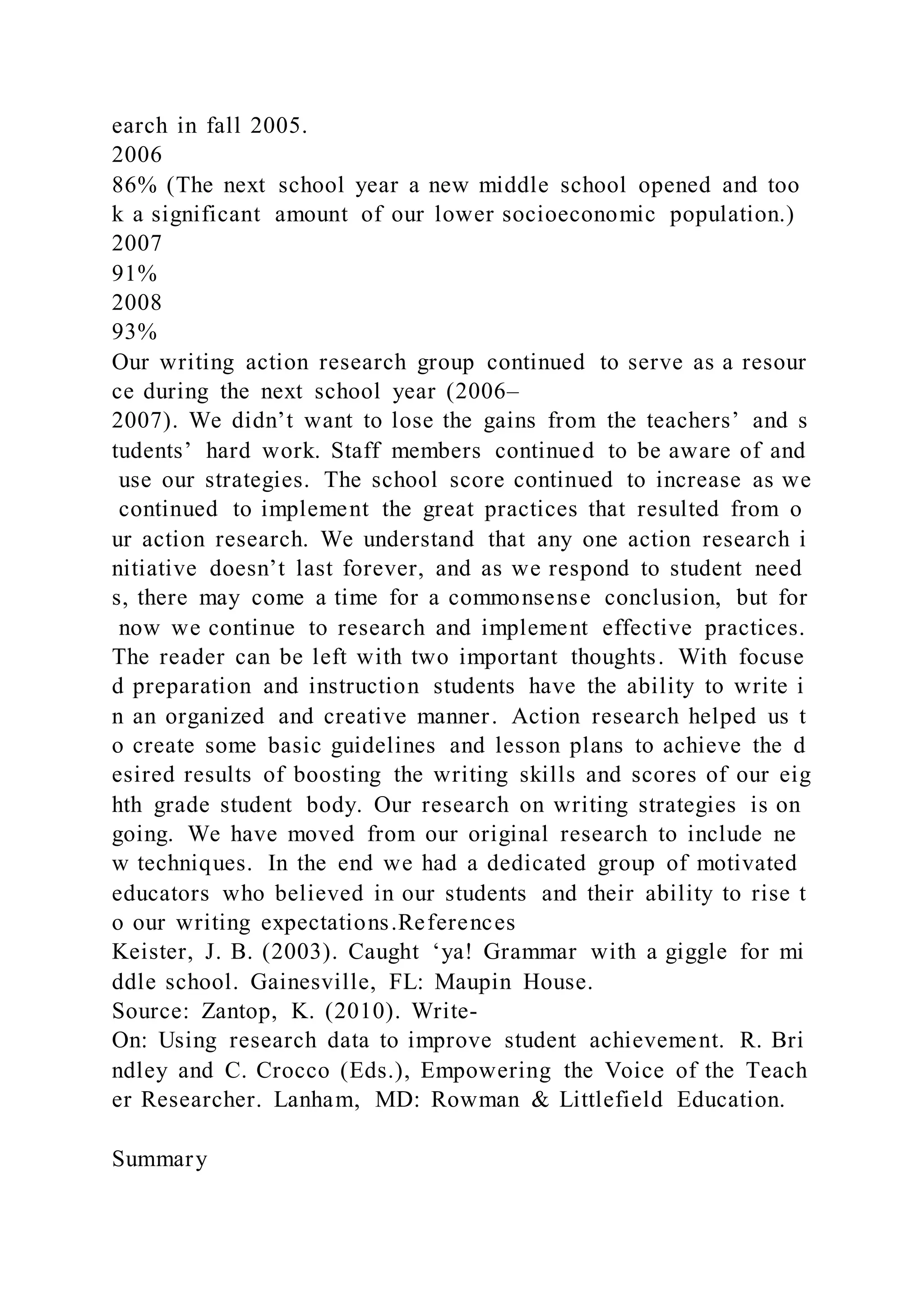 earch in fall 2005.
2006
86% (The next school year a new middle school opened and too
k a significant amount of our lower socioeconomic population.)
2007
91%
2008
93%
Our writing action research group continued to serve as a resour
ce during the next school year (2006–
2007). We didn’t want to lose the gains from the teachers’ and s
tudents’ hard work. Staff members continued to be aware of and
use our strategies. The school score continued to increase as we
continued to implement the great practices that resulted from o
ur action research. We understand that any one action research i
nitiative doesn’t last forever, and as we respond to student need
s, there may come a time for a commonsense conclusion, but for
now we continue to research and implement effective practices.
The reader can be left with two important thoughts. With focuse
d preparation and instruction students have the ability to write i
n an organized and creative manner. Action research helped us t
o create some basic guidelines and lesson plans to achieve the d
esired results of boosting the writing skills and scores of our eig
hth grade student body. Our research on writing strategies is on
going. We have moved from our original research to include ne
w techniques. In the end we had a dedicated group of motivated
educators who believed in our students and their ability to rise t
o our writing expectations.References
Keister, J. B. (2003). Caught ‘ya! Grammar with a giggle for mi
ddle school. Gainesville, FL: Maupin House.
Source: Zantop, K. (2010). Write-
On: Using research data to improve student achievement. R. Bri
ndley and C. Crocco (Eds.), Empowering the Voice of the Teach
er Researcher. Lanham, MD: Rowman & Littlefield Education.
Summary
 
