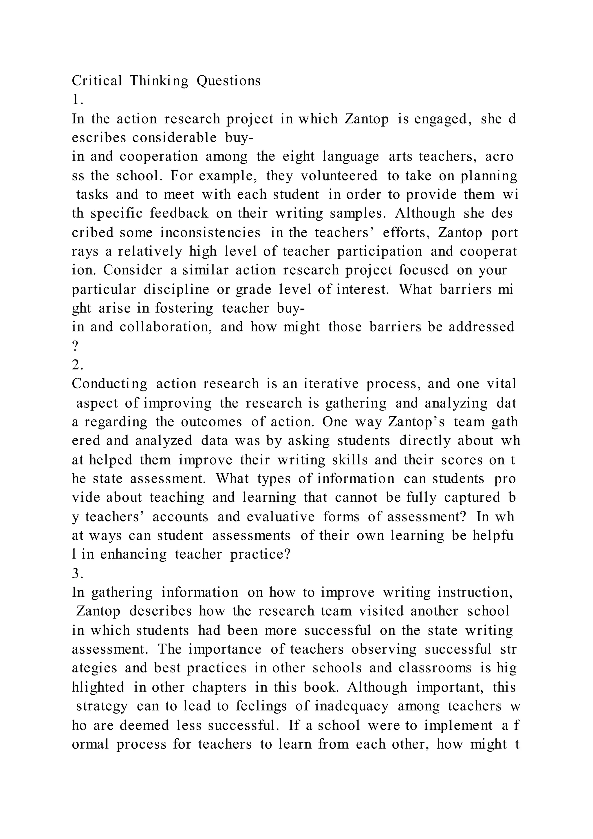 Critical Thinking Questions
1.
In the action research project in which Zantop is engaged, she d
escribes considerable buy-
in and cooperation among the eight language arts teachers, acro
ss the school. For example, they volunteered to take on planning
tasks and to meet with each student in order to provide them wi
th specific feedback on their writing samples. Although she des
cribed some inconsistencies in the teachers’ efforts, Zantop port
rays a relatively high level of teacher participation and cooperat
ion. Consider a similar action research project focused on your
particular discipline or grade level of interest. What barriers mi
ght arise in fostering teacher buy-
in and collaboration, and how might those barriers be addressed
?
2.
Conducting action research is an iterative process, and one vital
aspect of improving the research is gathering and analyzing dat
a regarding the outcomes of action. One way Zantop’s team gath
ered and analyzed data was by asking students directly about wh
at helped them improve their writing skills and their scores on t
he state assessment. What types of information can students pro
vide about teaching and learning that cannot be fully captured b
y teachers’ accounts and evaluative forms of assessment? In wh
at ways can student assessments of their own learning be helpfu
l in enhancing teacher practice?
3.
In gathering information on how to improve writing instruction,
Zantop describes how the research team visited another school
in which students had been more successful on the state writing
assessment. The importance of teachers observing successful str
ategies and best practices in other schools and classrooms is hig
hlighted in other chapters in this book. Although important, this
strategy can to lead to feelings of inadequacy among teachers w
ho are deemed less successful. If a school were to implement a f
ormal process for teachers to learn from each other, how might t
 