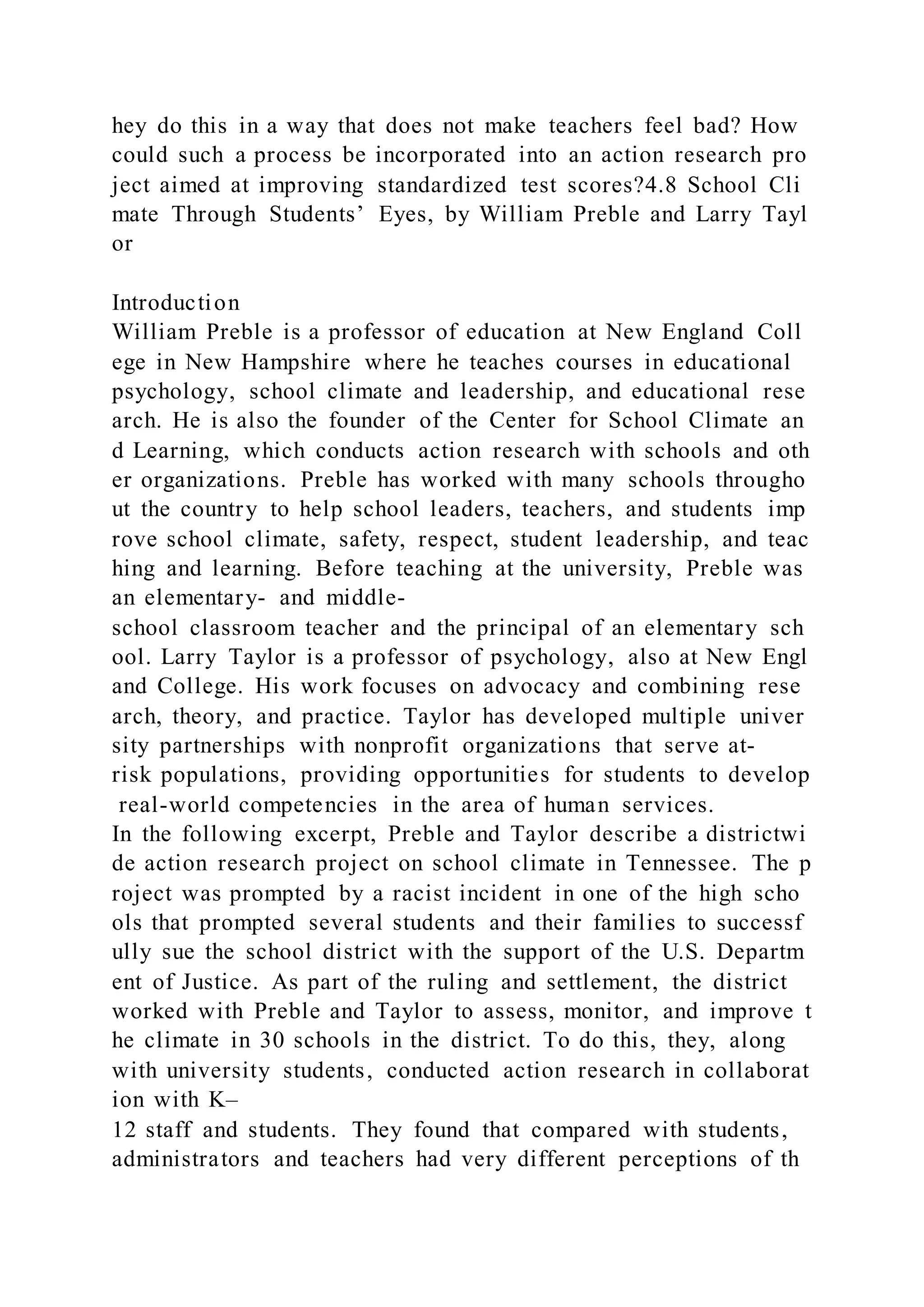 hey do this in a way that does not make teachers feel bad? How
could such a process be incorporated into an action research pro
ject aimed at improving standardized test scores?4.8 School Cli
mate Through Students’ Eyes, by William Preble and Larry Tayl
or
Introduction
William Preble is a professor of education at New England Coll
ege in New Hampshire where he teaches courses in educational
psychology, school climate and leadership, and educational rese
arch. He is also the founder of the Center for School Climate an
d Learning, which conducts action research with schools and oth
er organizations. Preble has worked with many schools througho
ut the country to help school leaders, teachers, and students imp
rove school climate, safety, respect, student leadership, and teac
hing and learning. Before teaching at the university, Preble was
an elementary- and middle-
school classroom teacher and the principal of an elementary sch
ool. Larry Taylor is a professor of psychology, also at New Engl
and College. His work focuses on advocacy and combining rese
arch, theory, and practice. Taylor has developed multiple univer
sity partnerships with nonprofit organizations that serve at-
risk populations, providing opportunities for students to develop
real-world competencies in the area of human services.
In the following excerpt, Preble and Taylor describe a districtwi
de action research project on school climate in Tennessee. The p
roject was prompted by a racist incident in one of the high scho
ols that prompted several students and their families to successf
ully sue the school district with the support of the U.S. Departm
ent of Justice. As part of the ruling and settlement, the district
worked with Preble and Taylor to assess, monitor, and improve t
he climate in 30 schools in the district. To do this, they, along
with university students, conducted action research in collaborat
ion with K–
12 staff and students. They found that compared with students,
administrators and teachers had very different perceptions of th
 