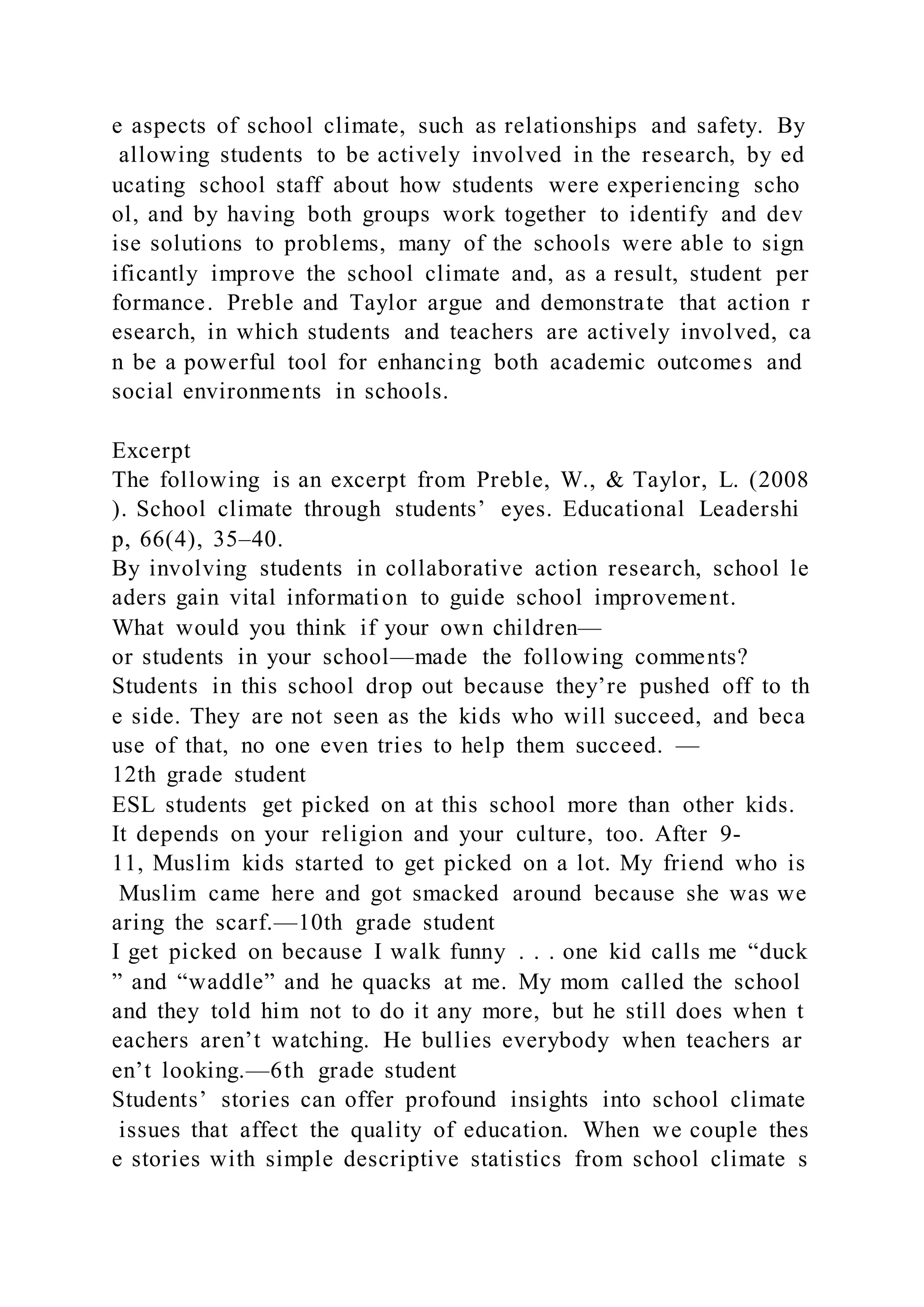 e aspects of school climate, such as relationships and safety. By
allowing students to be actively involved in the research, by ed
ucating school staff about how students were experiencing scho
ol, and by having both groups work together to identify and dev
ise solutions to problems, many of the schools were able to sign
ificantly improve the school climate and, as a result, student per
formance. Preble and Taylor argue and demonstrate that action r
esearch, in which students and teachers are actively involved, ca
n be a powerful tool for enhancing both academic outcomes and
social environments in schools.
Excerpt
The following is an excerpt from Preble, W., & Taylor, L. (2008
). School climate through students’ eyes. Educational Leadershi
p, 66(4), 35–40.
By involving students in collaborative action research, school le
aders gain vital information to guide school improvement.
What would you think if your own children—
or students in your school—made the following comments?
Students in this school drop out because they’re pushed off to th
e side. They are not seen as the kids who will succeed, and beca
use of that, no one even tries to help them succeed. —
12th grade student
ESL students get picked on at this school more than other kids.
It depends on your religion and your culture, too. After 9-
11, Muslim kids started to get picked on a lot. My friend who is
Muslim came here and got smacked around because she was we
aring the scarf.—10th grade student
I get picked on because I walk funny . . . one kid calls me “duck
” and “waddle” and he quacks at me. My mom called the school
and they told him not to do it any more, but he still does when t
eachers aren’t watching. He bullies everybody when teachers ar
en’t looking.—6th grade student
Students’ stories can offer profound insights into school climate
issues that affect the quality of education. When we couple thes
e stories with simple descriptive statistics from school climate s
 
