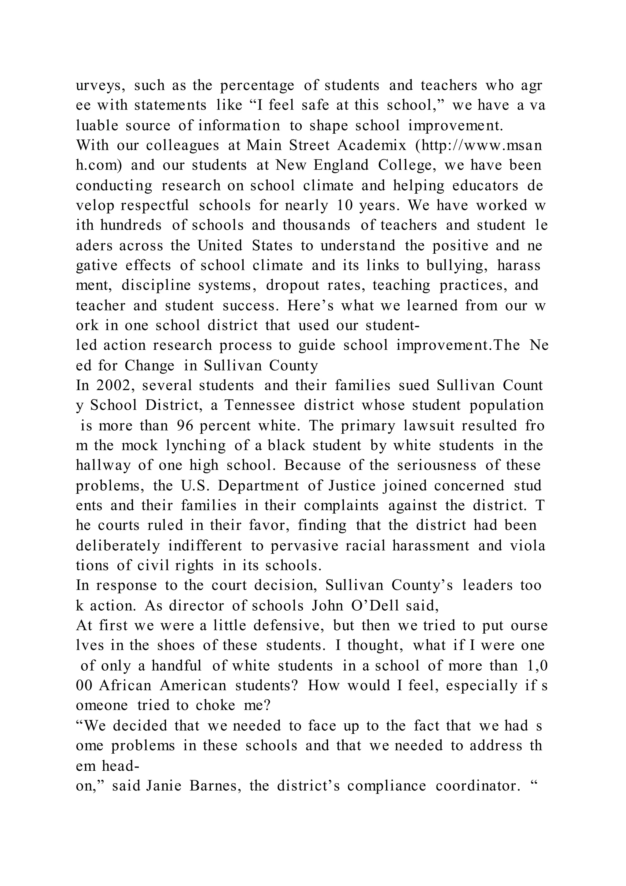 urveys, such as the percentage of students and teachers who agr
ee with statements like “I feel safe at this school,” we have a va
luable source of information to shape school improvement.
With our colleagues at Main Street Academix (http://www.msan
h.com) and our students at New England College, we have been
conducting research on school climate and helping educators de
velop respectful schools for nearly 10 years. We have worked w
ith hundreds of schools and thousands of teachers and student le
aders across the United States to understand the positive and ne
gative effects of school climate and its links to bullying, harass
ment, discipline systems, dropout rates, teaching practices, and
teacher and student success. Here’s what we learned from our w
ork in one school district that used our student-
led action research process to guide school improvement.The Ne
ed for Change in Sullivan County
In 2002, several students and their families sued Sullivan Count
y School District, a Tennessee district whose student population
is more than 96 percent white. The primary lawsuit resulted fro
m the mock lynching of a black student by white students in the
hallway of one high school. Because of the seriousness of these
problems, the U.S. Department of Justice joined concerned stud
ents and their families in their complaints against the district. T
he courts ruled in their favor, finding that the district had been
deliberately indifferent to pervasive racial harassment and viola
tions of civil rights in its schools.
In response to the court decision, Sullivan County’s leaders too
k action. As director of schools John O’Dell said,
At first we were a little defensive, but then we tried to put ourse
lves in the shoes of these students. I thought, what if I were one
of only a handful of white students in a school of more than 1,0
00 African American students? How would I feel, especially if s
omeone tried to choke me?
“We decided that we needed to face up to the fact that we had s
ome problems in these schools and that we needed to address th
em head-
on,” said Janie Barnes, the district’s compliance coordinator. “
 