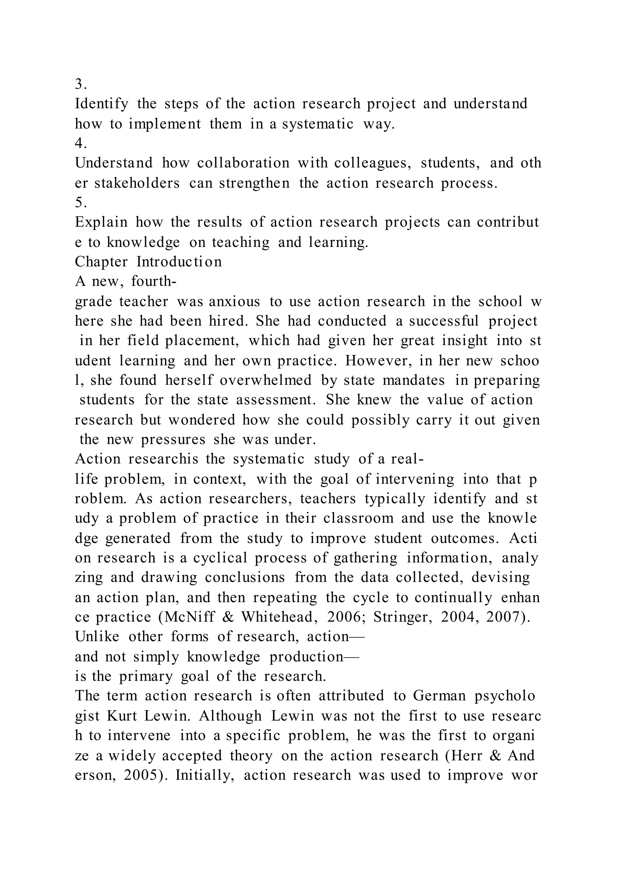 3.
Identify the steps of the action research project and understand
how to implement them in a systematic way.
4.
Understand how collaboration with colleagues, students, and oth
er stakeholders can strengthen the action research process.
5.
Explain how the results of action research projects can contribut
e to knowledge on teaching and learning.
Chapter Introduction
A new, fourth-
grade teacher was anxious to use action research in the school w
here she had been hired. She had conducted a successful project
in her field placement, which had given her great insight into st
udent learning and her own practice. However, in her new schoo
l, she found herself overwhelmed by state mandates in preparing
students for the state assessment. She knew the value of action
research but wondered how she could possibly carry it out given
the new pressures she was under.
Action researchis the systematic study of a real-
life problem, in context, with the goal of intervening into that p
roblem. As action researchers, teachers typically identify and st
udy a problem of practice in their classroom and use the knowle
dge generated from the study to improve student outcomes. Acti
on research is a cyclical process of gathering information, analy
zing and drawing conclusions from the data collected, devising
an action plan, and then repeating the cycle to continually enhan
ce practice (McNiff & Whitehead, 2006; Stringer, 2004, 2007).
Unlike other forms of research, action—
and not simply knowledge production—
is the primary goal of the research.
The term action research is often attributed to German psycholo
gist Kurt Lewin. Although Lewin was not the first to use researc
h to intervene into a specific problem, he was the first to organi
ze a widely accepted theory on the action research (Herr & And
erson, 2005). Initially, action research was used to improve wor
 