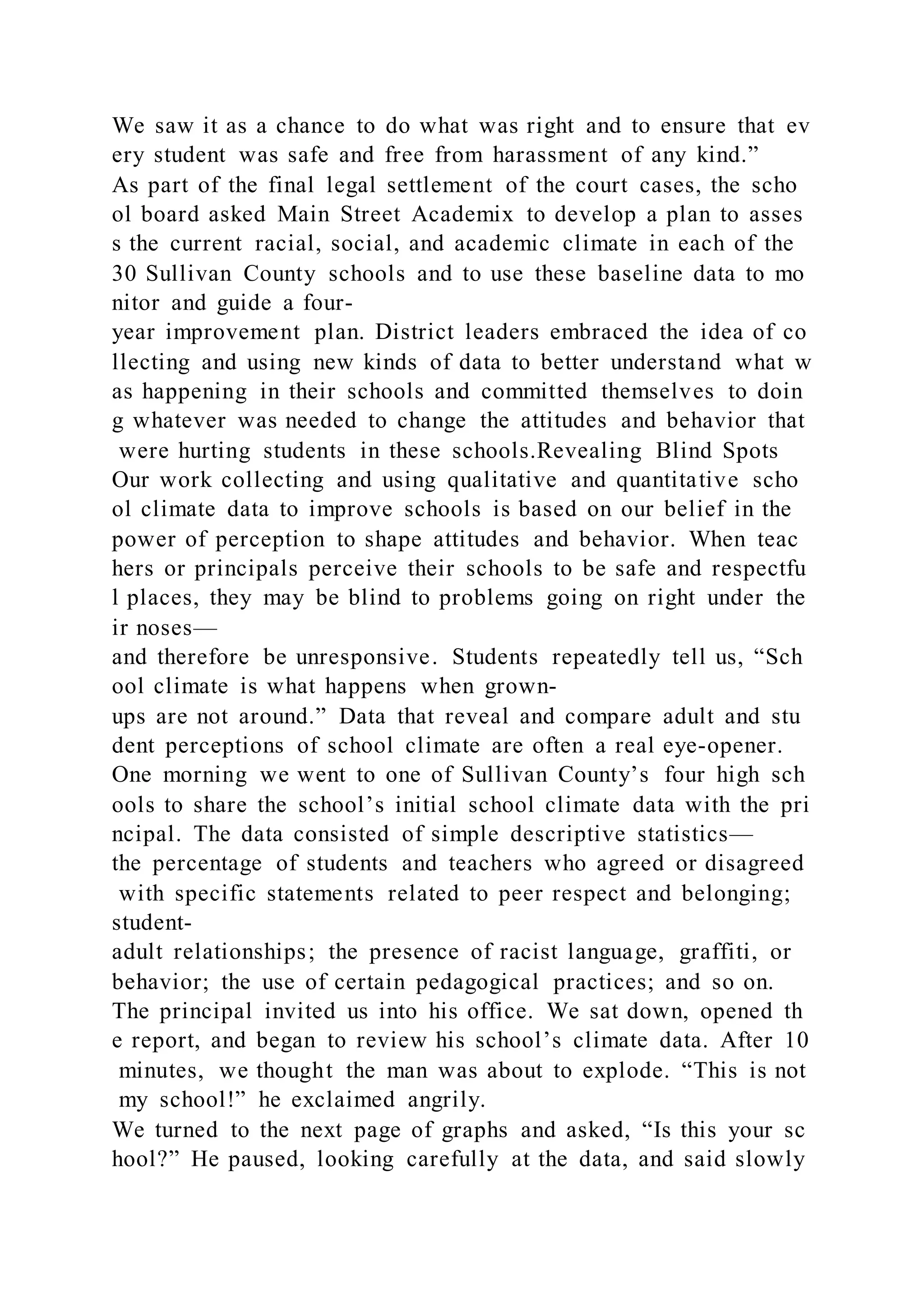 We saw it as a chance to do what was right and to ensure that ev
ery student was safe and free from harassment of any kind.”
As part of the final legal settlement of the court cases, the scho
ol board asked Main Street Academix to develop a plan to asses
s the current racial, social, and academic climate in each of the
30 Sullivan County schools and to use these baseline data to mo
nitor and guide a four-
year improvement plan. District leaders embraced the idea of co
llecting and using new kinds of data to better understand what w
as happening in their schools and committed themselves to doin
g whatever was needed to change the attitudes and behavior that
were hurting students in these schools.Revealing Blind Spots
Our work collecting and using qualitative and quantitative scho
ol climate data to improve schools is based on our belief in the
power of perception to shape attitudes and behavior. When teac
hers or principals perceive their schools to be safe and respectfu
l places, they may be blind to problems going on right under the
ir noses—
and therefore be unresponsive. Students repeatedly tell us, “Sch
ool climate is what happens when grown-
ups are not around.” Data that reveal and compare adult and stu
dent perceptions of school climate are often a real eye-opener.
One morning we went to one of Sullivan County’s four high sch
ools to share the school’s initial school climate data with the pri
ncipal. The data consisted of simple descriptive statistics—
the percentage of students and teachers who agreed or disagreed
with specific statements related to peer respect and belonging;
student-
adult relationships; the presence of racist language, graffiti, or
behavior; the use of certain pedagogical practices; and so on.
The principal invited us into his office. We sat down, opened th
e report, and began to review his school’s climate data. After 10
minutes, we thought the man was about to explode. “This is not
my school!” he exclaimed angrily.
We turned to the next page of graphs and asked, “Is this your sc
hool?” He paused, looking carefully at the data, and said slowly
 