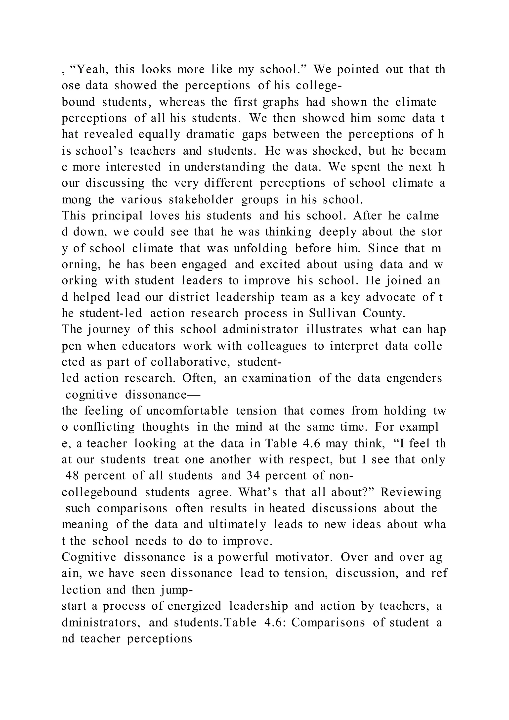 , “Yeah, this looks more like my school.” We pointed out that th
ose data showed the perceptions of his college-
bound students, whereas the first graphs had shown the climate
perceptions of all his students. We then showed him some data t
hat revealed equally dramatic gaps between the perceptions of h
is school’s teachers and students. He was shocked, but he becam
e more interested in understanding the data. We spent the next h
our discussing the very different perceptions of school climate a
mong the various stakeholder groups in his school.
This principal loves his students and his school. After he calme
d down, we could see that he was thinking deeply about the stor
y of school climate that was unfolding before him. Since that m
orning, he has been engaged and excited about using data and w
orking with student leaders to improve his school. He joined an
d helped lead our district leadership team as a key advocate of t
he student-led action research process in Sullivan County.
The journey of this school administrator illustrates what can hap
pen when educators work with colleagues to interpret data colle
cted as part of collaborative, student-
led action research. Often, an examination of the data engenders
cognitive dissonance—
the feeling of uncomfortable tension that comes from holding tw
o conflicting thoughts in the mind at the same time. For exampl
e, a teacher looking at the data in Table 4.6 may think, “I feel th
at our students treat one another with respect, but I see that only
48 percent of all students and 34 percent of non-
collegebound students agree. What’s that all about?” Reviewing
such comparisons often results in heated discussions about the
meaning of the data and ultimately leads to new ideas about wha
t the school needs to do to improve.
Cognitive dissonance is a powerful motivator. Over and over ag
ain, we have seen dissonance lead to tension, discussion, and ref
lection and then jump-
start a process of energized leadership and action by teachers, a
dministrators, and students.Table 4.6: Comparisons of student a
nd teacher perceptions
 